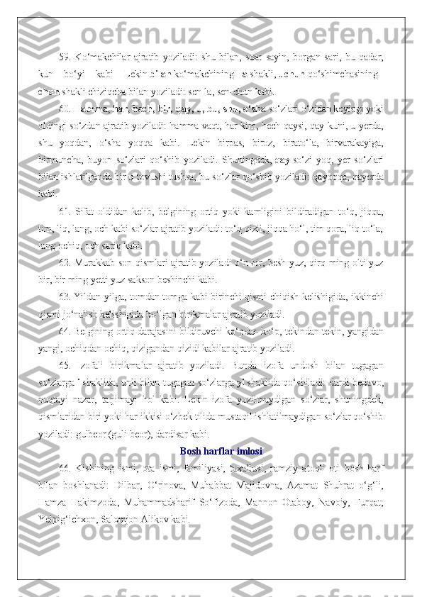 59.   Ko‘makchilar   ajratib   yoziladi:   shu   bilan,   soat   sayin,   borgan   sari,   bu   qadar,
kun   bo‘yi   kabi   Lekin   bilan   ko‘makchining   -la   shakli,   uchun   qo‘shimchasining   -
chun   shakli chiziqcha bilan yoziladi: sen-la, sen-chun kabi.
60.   Hamma, har, hech, bir, qay, u, bu, shu, o‘sha   so‘zlari o‘zidan keyingi yoki
oldingi so‘zdan ajratib yoziladi: hamma vaqt, har kim, hech qaysi, qay kuni, u yerda,
shu   yoqdan,   o‘sha   yoqqa   kabi.   Lekin   birpas,   biroz,   birato‘la,   birvarakayiga,
birmuncha,   buyon   so‘zlari   qo‘shib   yoziladi.   Shuningdek,   qay   so‘zi   yoq,   yer   so‘zlari
bilan ishlatilganda bir   u   tovushi tushsa, bu so‘zlar qo‘shib yoziladi: qayoqqa, qayerda
kabi.
61.   Sifat   oldidan   kelib,   belgining   ortiq   yoki   kamligini   bildiradigan   to‘q,   jiqqa,
tim, liq, lang, och kabi so‘zlar ajratib yoziladi: to‘q qizil, jiqqa ho‘l, tim qora, liq to‘la,
lang ochiq, och sariq kabi.
62. Murakkab son qismlari ajratib yoziladi o‘n bir, besh yuz, qirq ming olti yuz
bir, bir ming yetti yuz sakson beshinchi kabi.
63. Yildan yilga, tomdan tomga kabi birinchi qismi chiqish kelishigida, ikkinchi
qismi jo‘nalish kelishigida bo‘lgan birikmalar ajratib yoziladi.
64. Belgining ortiq darajasini bildiruvchi ko‘pdan ko‘p, tekindan tekin, yangidan
yangi, ochiqdan ochiq, qizigandan qizidi kabilar ajratib yoziladi.
65.   Izofali   birikmalar   ajratib   yoziladi.   Bunda   izofa   undosh   bilan   tugagan
so‘zlarga   i   shaklida, unli bilan tugagan so‘zlarga   yi   shaklida qo‘shiladi: dardi bedavo,
nuqtayi   nazar,   tarjimayi   hol   kabi.   Lekin   izofa   yozilmaydigan   so‘zlar,   shuningdek,
qismlaridan biri yoki har ikkisi o‘zbek tilida mustaqil ishlatilmaydigan so‘zlar qo‘shib
yoziladi: gulbeor (guli beor), dardisar kabi.
Bosh harflar imlosi
66.   Kishining   ismi,   ota   ismi,   familiyasi,   taxallusi,   ramziy   atoqli   oti   bosh   harf
bilan   boshlanadi:   Dilbar,   O‘rinova,   Muhabbat   Majidovna,   Azamat   Shuhrat   o‘g‘li,
Hamza   Hakimzoda,   Muhammadsharif   So‘fizoda,   Mannon   Otaboy,   Navoiy,   Furqat;
Yelpig‘ichxon, Salomjon Alikov kabi. 