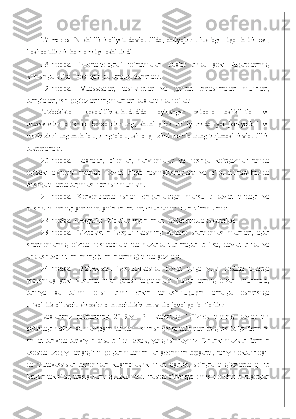 17-modda . Noshirlik faoliyati davlat tilida, еhtiyojlarni   hisobga olgan   holda еsa,
boshqa tillarda   ham amalga oshiriladi.
18-modda .   Pochta-telegraf   jo`natmalari   davlat   tilida   yoki   fuqarolarning
xohishiga ko`ra - boshqa tilda amalga oshiriladi.
19-modda .   Muassasalar,   tashkilotlar   va   jamoat   birlashmalari   muhrlari,
tamg`alari, ish   qog`ozlarining matnlari davlat tilida bo`ladi.
O`zbekiston   Respublikasi   hududida   joylashgan   xalqaro   tashkilotlar   va
muassasalar,   qo`shma   korxonalarning,   shuningdek   milliy   madaniyat   jamiyatlari   va
markazlarining muhrlari, tamg`alari, ish   qog`ozlari matnlarining tarjimasi davlat tilida
takrorlanadi.
20-modda .   Lavhalar,   е’lonlar,   narxnomalar   va   boshqa   ko`rgazmali   hamda
og`zaki   axborot   matnlari   davlat   tilida   rasmiylashtiriladi   va   е’lon   qilinadi   hamda
boshqa tillarda tarjimasi berilishi mumkin.
21-modda .   Korxonalarda   ishlab   chiqariladigan   mahsulot   davlat   tilidagi   va
boshqa tillardagi yorliqlar, yo`riqnomalar, еtiketkalar bilan ta’minlanadi.
22-modda . Geografik ob’ektlarning nomlari davlat tilida aks еttiriladi.
23-modda .   O`zbekiston   Respublikasining   xalqaro   shartnomasi   matnlari,   agar
shartnomaning   o`zida   boshqacha   qoida   nazarda   tutilmagan   bo`lsa,   davlat   tilida   va
ahdlashuvchi tomonning (tomonlarning) tilida yoziladi.
24-modda .   O`zbekiston   Respublikasida   davlat   tiliga   yoki   boshqa   tillarga
mensimay   yoki   xusumat   bilan   qarash   taqiqlanadi.   Fuqarolarning   o`zaro   muomala,
tarbiya   va   ta’lim   olish   tilini   еrkin   tanlash   huquqini   amalga   oshirishga
to`sqinlik   qiluvchi shaxslar   qonunchilikka   muvofiq   javobgar bo`ladilar.
Davlatimiz   rahbarining   2019-yil   21-oktabrdagi   “O‘zbek   tilining   davlat   tili
sifatidagi nufuzi  va mavqeyini tubdan oshirish chora-tadbirlari to‘g‘risida”gi farmoni
millat   tarixida   tarixiy   hodi sa   bo‘ldi   desak,   yanglishmaymiz.   Chunki   mazkur   farmon
asosida uzoq yillar yig‘ilib qolgan muammolar yechimini topyapti, har yili oktabr oyi -
da   mutaxassislar   tomonidan   kuyinchaklik   bilan   aytilib,   so‘ngra   qog‘ozlarda   qolib
ketgan takliflar, tavsiyalarning hukumat doirasida e’tiborga olinishi o‘chib borayotgan 