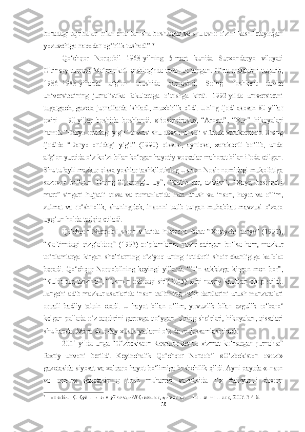 boradagi tajribalari bilan endi tanisha boshlagan va shu asno o‘zini kashf etayotgan
yozuvchiga naqadar og‘irlik tushadi”. 7
 
Qo‘chqor   Norqobil   1968-yilning   5-mart   kunida   Surxondaryo   viloyati
Oltinsoy tumani  Mo‘minko‘l  qishlog‘ida tavallud topgan. O‘rta maktabni  tugatib,
1986−1988-yillarda   afg‘on   urushida   qatnashdi.   So‘ng   Toshkent   davlat
universitetining   jurnalistika   fakultetiga   o‘qishga   kirdi.   1992-yilda   universitetni
tugatgach, gazeta-jurnallarda ishladi, muxbirlik qildi. Uning ijodi asosan 80-yillar
oxiri   −   90-yillar   boshida   boshlandi.   «Bosinqirash»,   “Arosat”,   “Xun”   hikoyalari
hamda “Daryo ortidagi yig‘i” qissasi shu davr mahsuli sifatida xarakterlidir. Uning
ijodida   “Daryo   ortidagi   yig‘i”   (1990)   qissasi,   ayniqsa,   xarakterli   bo‘lib,   unda
afg‘on yurtida o‘z ko‘zi bilan ko‘rgan hayotiy voqealar mahorat bilan ifoda etilgan.
Shu tufayli mazkur qissa yoshlar tashkilotining Usmon Nosir nomidagi mukofotiga
sazovor   bo‘lgan.   Uning   “Qorong‘u   uy”,   “Kulib   tur,   azizim”,   “Xayr,   beshinchi
mart”   singari   hujjatli   qissa   va   romanlarida   ham   urush   va   inson,   hayot   va   o‘lim,
zulmat   va   ro‘shnolik,   shuningdek,   insonni   tutib   turgan   muhabbat   mavzusi   o‘zaro
uyg‘un holda tadqiq etiladi.
Qo‘chqor   Norqobil   shoir   sifatida   hozircha   faqat   “Xosiyatli   daryo”   (1992),
“Kaftimdagi   qizg‘aldoq”   (1993)   to‘plamlarini   nashr   ettirgan   bo‘lsa   ham,   mazkur
to‘plamlarga   kirgan   she’rlarning   o‘ziyoq   uning   iqtidorli   shoir   ekanligiga   kafolat
beradi.   Qo‘chqor   Norqobilning   keyingi   yillarda   “O‘n   sakkizga   kirgan   men   bor”,
“Kulib tur, azizim!”, “Osmon ostidagi sir”(2015) kabi nasriy kitoblari chop etildi.
Jangchi  adib mazkur asarlarida inson qalbining og‘ir dardlarini urush manzaralari
orqali   badiiy   talqin   etadi.   U   hayot   bilan   o‘lim,   yovuzlik   bilan   ezgulik   ro‘baro‘
kelgan pallada o‘z taqdirini garovga qo‘ygan. Uning she’rlari, hikoyalari, qissalari
shu haqda. Mana shunday xususiyatlarni o‘zida mujassamlashtiradi.  
200 1- yilda   unga   “O‘zbekiston   Respublikasida   xizmat   ko‘rsatgan   jurnalist”
faxriy   unvoni   berildi.   Keyinchalik   Qo‘chqor   Norqobil   «O‘zbekiston   ovozi»
gazetasida siyosat va xalqaro hayot bo‘limiga boshchilik qildi. Ayni paytda «Inson
va   qonun»   gazetasining   Bosh   muharriri   vazifasida   o‘z   faoliyatini   davom
7
  Норқобил Қ. Қуёшни ким уйғотади?//Қиссалар, ҳикоялар. – Тошкент: Шарқ, 2007. 3-4-б.
10 