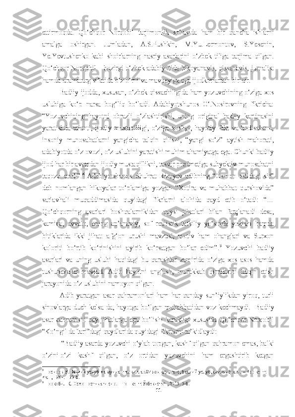 ettirmoqda.   Qo‘chqor   Norqobil   tarjimonlik   sohasida   ham   bir   qancha   ishlarni
amalga   oshirgan.   Jumladan,   A.S.Pushkin,   M.Yu.Lermontov,   S.Yesenin,
Ye.Yevtushenko   kabi   shoirlarning   nasriy   asarlarini   o‘zbek   tiliga   tarjima   qilgan.
Qo‘chqor Norqobil – hozirgi o‘zbek adabiyotida hikoyanavis, qissanavis, jurnalist
hamda dramaturg sifatida o‘z o‘rni va mavqeyiga ega ijodkorlardan biridir.
Badiiy ijodda, xususan, o‘zbek qissachiligida ham yozuvchining o‘ziga xos
uslubiga   ko‘p   narsa   bog‘liq   bo‘ladi.   Adabiyotshunos   O‘.Nosirovning   fikricha:
“Yozuvchining   hayotni   obrazli   o‘zlashtirishi,   uning   original   badiiy   kartinasini
yaratishda   talanti,   ijodiy   mustaqilligi,   o‘ziga   xosligi,   hayotiy   fakt   va   hodisalarni,
insoniy   munosabatlarni   yangicha   talqin   qilishi,   “yangi   so‘z”   aytish   mahorati,
adabiyotda o‘z ovozi, o‘z uslubini yaratishi muhim ahamiyatga ega. Chunki badiiy
ijod har bir avtordan ijodiy mustaqillikni, tasvir predmetiga subyektiv munosabatni
taqozo   etadi”. 8
  Adabiyotshunos   Shuhrat   Rizayev   adibning   “Osmon   ostidagi   sir”
deb   nomlangan   hikoyalar   to‘plamiga   yozgan   “Xotira   va   muhabbat   qurshovida”
sarlavhali   muqaddimasida   quyidagi   fikrlarni   alohida   qayd   etib   o‘tadi:   “…
Qo‘chqorning   asarlari   boshqalarnikidan   qaysi   jihatlari   bilan   farqlanadi   desa,
kamina,   avvalo,   uning   an’anaviy,   sof   realistik   tafsiliy   yo‘sinda   yozishi   hamda
bitiklarida   ikki   jihat:   afg‘on   urushi   mavzusi,   motiv   ham   ohanglari   va   Surxon
koloriti   bo‘rtib   ko‘rinishini   ayirib   ko‘rsatgan   bo‘lar   edim”. 9
  Yozuvchi   badiiy
asarlari   va   uning   uslubi   haqidagi   bu   qarashlar   zamirida   o‘ziga   xos   asos   hamda
tushunchalar   mavjud.   Adib   hayotni   anglash,   murakkab   qirralarini   talqin   etish
jarayonida o‘z uslubini namoyon qilgan.
Adib   yaratgan   asar   qahramonlari   ham   har   qanday   sun’iylikdan   yiroq,   turli
sinovlarga duch kelsa-da, hayotga bo‘lgan muhabbatidan voz kechmaydi.   Badiiy
asar   qahramoni   qay   jihatlarga   ega   bo‘lishi   kerakligi   xususida   Qo‘chqor   Norqobil
“Ko‘ngil daftari”dagi qaydlarida quyidagi fikrlarni ta’kidlaydi:
  “Badiiy asarda yozuvchi o‘ylab topgan, kashf qilgan qahramon emas, balki
o‘zini-o‘zi   kashf   qilgan,   o‘z   ortidan   yozuvchini   ham   ergashtirib   ketgan
8
  Носиров Ў. Бадиий услуб мавзуидан талқинлар//Ижодкор шахс, бадиий услуб, автор образи. – Тошкент: 
Фан, 1981. – 73 б.
9
 Норқобил Қ. Осмон остидаги сир. – Тошкент:Ўзбекистон, 2015.  5- б .
11 