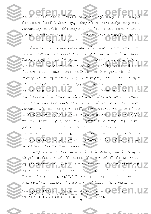 qahramonlar   hech   qachon   o‘lmaydilar   va   shular   tufayli   badiiy   asarlar   abadiylik
shohsupasiga chiqadi. O‘ylangan syujet, chegaralangan kompozitsiya, eng yomoni,
yozuvchining   chizig‘idan   chiqolmagan   qo‘g‘irchoq   obrazlar   asarning   umrini
yozuvchi umridan ham qisqa qilib qo‘yadi. Yaxshi asarlar adabiyot ham, adib ham
hech qachon o‘lmasligini isbotlaydi”. 10
 
Adibning ijodiy mahorati asardan asarga o‘sib borayotganligini uning ijodini
kuzatib   borayotganligini   adabiyotshunoslar   asosli   tarzda   e’tirof   etmoqdalar.
Xususan,   Saydi   Umirov   “Voqealarning   sirli   tasviri”   maqolasida:“Qo‘chqor
Norqobil   inson   ruhiyati   va   tabiat   manzaralarini   bir-biriga   vobasta,   aloqador
chizishda,   portret,   peyzaj,   nutq   detallaridan   xarakter   yaratishda,   til,   so‘z
imkoniyatlaridan   foydalanishda   ko‘p   izlanayotgani,   ancha   tajriba   orttirgani
ko‘rinib   turibdi” 11
,   −   deb   yozadi.   Qayd   qilinganidek,   adib   qissalarida   inson
hayotini,   uning   ruhiyatini   badiiy   talqin   etishda   turli   tasvir   usullaridan   mahorat
bilan foydalandi. Inson fojialariga nafaqat shaxsning o‘zi, balki hayotiy ziddiyatlar,
ijtimoiy   muhitdagi   qarama-qarshiliklar   ham   asos   bo‘lishi   mumkin.   Bu   holatlarni
yozuvchi   turfa   xil   ohanglarda,   badiiy   tasvir   vositalaridan,   kompozitsion
birliklardan   unumli   foydalanish   natijasida   yuzaga   chiqaradi.   “Hayot   haqiqatidan
ma’lumki,   vijdoni   uyg‘oq,   qalbi   pok,   diyonatli   shaxslarning   foniy   dunyoda
yashashi   qiyin   kechadi.   Chunki   ular   har   bir   adolatsizlikka,   odamlarning
insoniylikka   zid   xatti-harakatlariga   befarq   qaray   olmaydi.   Ularga   nisbatan   o‘z
e’tirozini   bildiradi.   Bunday   shaxslarning   aksariyati   ijodkor   bo‘ladi.     Shunday
haqiqiy ijodkor xalqning vijdoni sanaladi”. 12
Badiiy   asar   borki,   xarakter,   obraz   (timsol),   personaj   bor.   Kichkinagina
hikoyada   xarakterning   tiniq   bir   nuqtasi,   bir   necha   misrali   she’rda   xarakter
kayfiyati, munosabati mujassam. Qo‘chqor Norqobilning afg‘on urushi xotiralariga
bag‘ishlangan   qissalarining   barchasida   muallifning   “men”ini   kuzatish   mumkin.
Yozuvchi   “Daryo   ortidagi   yig‘i”,   “O‘n   sakkizga   kirmagan   men   bor”   qissalarida
askar   yigit,   “Kulib   tur,   azizim”   qissasida   shoir,   “Qordagi   lola”   qissasida   Tohir   −
10
 www. ziyouz.com. http://kh-davron.uz/kutubxona/uzbek/qochqor-norqobil-kongil-daftaridagi-qaydlar.html
11
  Umirov S. Voqealarning sirli tasviri//www.ziyouz.com. 2016-yil 14-yanvar.
12
  Каримов Ҳ. Истиқлол даври адабиёти. – Тошкент: Янги нашр. 2010. 243-б.
12 