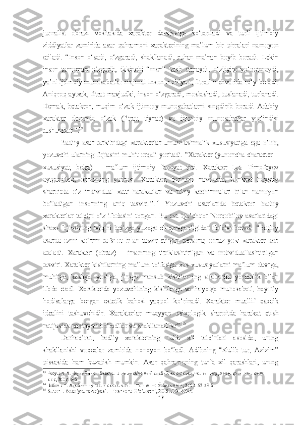 jurnalist   obrazi   vositasida   xarakter   darajasiga   ko‘tariladi   va   turli   ijtimoiy
ziddiyatlar   zamirida   asar   qahramoni   xarakterining   ma’lum   bir   qirralari   namoyon
etiladi.   “Inson   o‘sadi,   o‘zgaradi,   shakllanadi,   ruhan-ma’nan   boyib   boradi.   Lekin
inson   tamoman   o‘zgarib,   ikkinchi   “men”   kasb   etmaydi,   o‘zligini   yo‘qotmaydi,
ya’ni ijtimoiy munosabatlar majmui inson mohiyati, fitrati mehvarida ro‘y beradi.
Aniqroq aytsak, fitrat mavjudki, inson o‘zgaradi, moslashadi, tuslanadi, turlanadi.
Demak,   betakror,   muqim   o‘zak   ijtimoiy   munosabatlarni   singdirib   boradi.   Adabiy
xarakter   deganda   o‘zak   (fitrat,   tiynat)   va   ijtimoiy   munosabatlar   yig‘indisi
tushuniladi”. 13
Badiiy   asar   tarkibidagi   xarakterlar   umumlashmalik   xususiyatiga   ega   o‘lib,
yozuvchi ularning fojiasini muhit orqali yoritadi. “Xarakter (yunoncha character –
xususiyat,   belgi)   –   ma’lum   ijtimoiy   faoliyat   tipi.   Xarakter   L.I.   Timofeyev
aytganidek,   obrazning   yadrosi.   Xarakter,   birinchi   navbatda,   konkret   hayotiy
sharoitda   o‘z   individual   xatti-harakatlari   va   ruhiy   kechinmalari   bilan   namoyon
bo‘ladigan   insonning   aniq   tasviri.”. 14
  Yozuvchi   asarlarida   betakror   badiiy
xarakterlar  talqini   o‘z   ifodasini   topgan.  Bu  esa   Qo‘chqor  Norqobilov  asarlaridagi
shaxs   fojiasining   talqini   bejizga   yuzaga   chiqmaganligidan   dalolat   beradi.   “Badiiy
asarda   ozmi-ko‘pmi   tafsilot   bilan   tasvir   etilgan   personaj   obraz   yoki   xarakter   deb
ataladi.   Xarakter   (obraz)   –   insonning   tipiklashtirilgan   va   individuallashtirilgan
tasviri. Xarakter  kishilarning ma’lum toifasiga  xos xususiyatlarni  ma’lum davrga,
muhitga,   kasbga,   yoshga,   jinsga   mansub   kishilarning   sifatlarini   yorqinlik   bilan
ifoda   etadi.   Xarakterda   yozuvchining   kishilarga   va   hayotga   munosabati,   hayotiy
hodisalarga   bergan   estetik   bahosi   yaqqol   ko‘rinadi.   Xarakter   muallif   estetik
idealini   tashuvchidir.   Xarakterlar   muayyan   psixologik   sharoitda   harakat   etish
natijasida namoyon bo‘ladilar va shakllanadilar”. 15
 
Darhaqiqat,   badiiy   xarakterning   tulfa   xil   talqinlari   asosida,   uning
shakllanishi   voqealar   zamirida   nonoyon   bo‘ladi.   Adibning   “Kulib   tur,   Azizim”
qissasida   ham   kuzatish   mumkin.   Asar   qahramoning   turfa   xil   qarashlari,   uning
13
  Расулов А. Бадиийлик - безавол янгилик//Илмий-адабий мақолалар, талқинлар, этюдлар. – Тошкент: 
Шарқ, 2007. 9-б.
14
 Бобоев Т. Адабиётшунослик асослари. – Тошкент: Ўзбекистон, 2002. 52-53-б.
15
  Sulton   I .  Adabiyot   nazariyasi . – То shkent :  O ’ qituvchi , 2005. 103-104- b .
13 