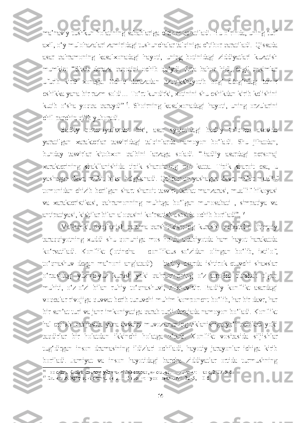 ma’naviy tushkun holatining sabablariga e’tibor qaratiladi. Bu o‘rinda, uning turf
axil, o‘y-mulohazalari zamiridagi tushunchalar talqiniga e’tibor qaratiladi.  Qissada
asar   qahramoning   kasalxonadagi   hayoti,   uning   botinidagi   ziddiyatlari   kuzatish
mumkin:   “Shoir   deraza   qanotini   ochib   qo‘ydi.   Erta   bahor   hidi,   engil   nasimlar
ufurib   kirdi   xonaga.   Ochiq   derazadan   uzoqlashayotib   bog‘   adog‘idagi   temir
eshikka yana bir razm soldi… To‘rt kundirki, xotinini shu eshikdan kirib kelishini
kutib   o‘sha   yoqqa   qaraydi” 16
.   Shoirning   kasalxonadagi   hayoti,   uning   orzularini
chil-parchin qilib yuboradi. 
Badiiy   qonuniyatlardan   biri,   asar   syujetidagi   badiiy   to‘qima   asosida
yaratilgan   xarakterlar   tasviridagi   talqinlarda   namoyon   bo‘ladi.   Shu   jihatdan,
bunday   tasvirlar   kitobxon   qalbini   larzaga   soladi.   “Badiiy   asardagi   personaj
xarakterining   shakllanishida   tipik   sharoitning   roli   katta.   Tipik   sharoit   esa,   u
yashagan   davr,   muhit   bilan   belgilanadi.   Qahramon   yashagan   davr,   muhit   muallif
tomonidan  chizib  berilgan   shart-sharoit  tasviri,  tabiat   manzarasi,  muallif   hikoyasi
va   xarakteristikasi,   qahramonning   muhitga   bo‘lgan   munosabati   ,   simpatiya   va
antipatiyasi, kishilar bilan aloqasini ko‘rsatish asosida ochib boriladi”. 17
Ma’lumki,   rivojlanish   qarama-qarshiliklarning   kurashi   oqibatidir.   Ijtimoiy
taraqqiyotning   xuddi   shu   qonuniga   mos   holda   adabiyotda   ham   hayot   harakatda
ko‘rsatiladi.   Konflikt   (lotincha   –   confliktus   so‘zidan   olingan   bo‘lib,   ixtilof,
to‘qnashuv   degan   ma’noni   anglatadi)   –   badiiy   asarda   ishtirok   etuvchi   shaxslar
o‘rtasidagi   yuzma-yuz   kurash   yoki   qahramonning   o‘z   atrofini   qurshab   olgan
muhiti,   o‘z-o‘zi   bilan   ruhiy   to‘qnashuvi,   olishuvidir.   Badiiy   konflikt   asardagi
voqealar rivojiga quvvat berib turuvchi muhim komponent bo‘lib, har bir davr, har
bir san’at turi va janr imkoniyatiga qarab turli darajada namoyon bo‘ladi. Konflikt
hal   etilishi   natijasida   yana   avvalgi   muvozanatning   tiklanishiga   yo‘l   ochiladi   yoki
taqdirlar   bir   holatdan   ikkinchi   holatga   o‘tadi.   Konflikt   vositasida   siljishlar
tug‘dirgan   inson   dramasining   ildizlari   ochiladi,   hayotiy   jarayonlar   ichiga   kirib
boriladi.   Jamiyat   va   inson   hayotidagi   barcha   ziddiyatlar   ortida   turmushning
16
  Норқобил Қ. Қуёшни ким уйғотади?//Қиссалар, ҳикоялар. – Тошкент: Шарқ, 2007. 9-б.
17
 Солиев А. Ҳаёт ва инсон талқини. – Тошкент: Турон замин зиё. 2015, 110-б.
14 