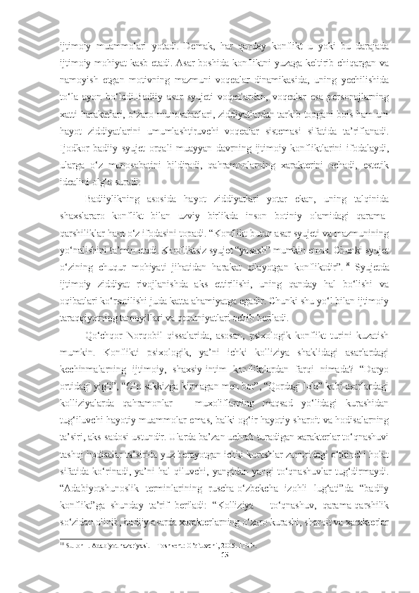 ijtimoiy   muammolari   yotadi.   Demak,   har   qanday   konflikt   u   yoki   bu   darajada
ijtimoiy mohiyat kasb etadi. Asar boshida konfliktni yuzaga keltirib chiqargan va
namoyish   etgan   motivning   mazmuni   voqealar   dinamikasida,   uning   yechilishida
to‘la   ayon   bo‘ladi.Badiiy   asar   syujeti   voqealardan,   voqealar   esa   personajlarning
xatti-harakatlari, o‘zaro munosabatlari, ziddiyatlardan tarkib topgani bois ham uni
hayot   ziddiyatlarini   umumlashtiruvchi   voqealar   sistemasi   sifatida   ta’riflanadi.
Ijodkor   badiiy   syujet   orqali   muayyan   davrning   ijtimoiy   konfliktlarini   ifodalaydi,
ularga   o‘z   munosabatini   bildiradi,   qahramonlarning   xarakterini   ochadi,   estetik
idealini olg‘a suradi.
Badiiylikning   asosida   hayot   ziddiyatlari   yotar   ekan,   uning   talqinida
shaxslararo   konflikt   bilan   uzviy   birlikda   inson   botiniy   olamidagi   qarama-
qarshiliklar ham o‘z ifodasini topadi. “Konflikt butun asar syujeti va mazmunining
yo‘nalishini ta’min etadi. Konfliktsiz syujet “yasash” mumkin emas. Chunki syujet
o‘zining   chuqur   mohiyati   jihatidan   harakat   qilayotgan   konfliktdir”. 18
  Syujetda
ijtimoiy   ziddiyat   rivojlanishda   aks   ettirilishi,   uning   qanday   hal   bo‘lishi   va
oqibatlari ko‘rsatilishi juda katta ahamiyatga egadir. Chunki shu yo‘l bilan ijtimoiy
taraqqiyotning tamoyillari va qonuniyatlari ochib beriladi.
Qo‘chqor   Norqobil   qissalarida,   asosan,   psixologik   konflikt   turini   kuzatish
mumkin.   Konflikti   psixologik,   ya’ni   ichki   kolliziya   shaklidagi   asarlardagi
kechinmalarning   ijtimoiy,   shaxsiy-intim   konfliktlardan   farqi   nimada?   “Daryo
ortidagi yig‘i”, “O‘n sakkizga kirmagan men bor”, “Qordagi lola” kabi asarlardagi
kolliziyalarda   qahramonlar   –   muxoliflarning   maqsad   yo‘lidagi   kurashidan
tug‘iluvchi hayotiy muammolar emas, balki og‘ir hayotiy sharoit va hodisalarning
ta’siri, aks-sadosi ustundir. Ularda ba’zan uchrab turadigan xarakterlar to‘qnashuvi
tashqi hodisalar ta’sirida yuz berayotgan ichki kurashlar zamiridagi o‘tkinchi holat
sifatida   ko‘rinadi,   ya’ni   hal   qiluvchi,   yangidan-yangi   to‘qnashuvlar   tug‘dirmaydi.
“Adabiyotshunoslik   terminlarining   ruscha-o‘zbekcha   izohli   lug‘ati”da   “badiiy
konflikt”ga   shunday   ta’rif   beriladi:   “Kolliziya   –   to‘qnashuv,   qarama-qarshilik
so‘zidan olinib, badiiy asarda xarakterlarning o‘zaro kurashi, sharoit va xarakterlar
18
  Sulton   I .  Adabiyot   nazariyasi . – То shkent :  O ’ qituvchi , 2005. 110- b .
15 