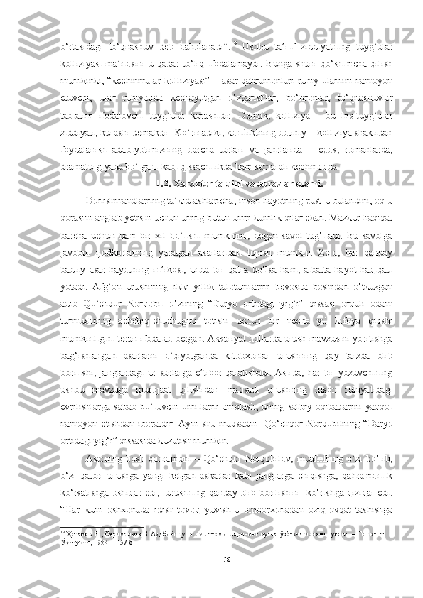 o‘rtasidagi   to‘qnashuv   deb   baholanadi”. 19
  Ushbu   ta’rif   ziddiyatning   tuyg‘ular
kolliziyasi  ma’nosini  u qadar  to‘liq ifodalamaydi. Bunga  shuni  qo‘shimcha qilish
mumkinki, “kechinmalar kolliziyasi” – asar  qahramonlari ruhiy olamini namoyon
etuvchi,   ular   ruhiyatida   kechayotgan   o‘zgarishlar,   bo‘hronlar,   to‘qnashuvlar
tabiatini   ifodalovchi   tuyg‘ular   kurashidir.   Demak,   kolliziya   –   bu   his-tuyg‘ular
ziddiyati, kurashi demakdir. Ko‘rinadiki, konfliktning botiniy – kolliziya shaklidan
foydalanish   adabiyotimizning   barcha   turlari   va   janrlarida   –   epos,   romanlarda,
dramaturgiyada bo‘lgani kabi qissachilikda ham samarali kechmoqda. 
1.2.  Xarakter talqini va obrazlar olami.
Donishmandlarning ta’kidlashlaricha, inson hayotning past-u balandini, oq-u
qorasini anglab yetishi uchun uning butun umri kamlik qilar ekan. Mazkur haqiqat
barcha   uchun   ham   bir   xil   bo‘lishi   mumkinmi,   degan   savol   tug‘iladi.   Bu   savolga
javobni   ijodkorlarning   yaratgan   asarlaridan   topish   mumkin.   Zero,   har   qanday
badiiy   asar   hayotning   in’ikosi,   unda   bir   qatra   bo‘lsa   ham,   albatta   hayot   haqiqati
yotadi.   Afg‘on   urushining   ikki   yillik   talotumlarini   bevosita   boshidan   o‘tkazgan
adib   Qo‘chqor   Norqobil   o‘zining   “Daryo   ortidagi   yig‘i”   qissasi   orqali   odam
turmushning   achchiq-chuchugini   totishi   uchun   bir   necha   yil   kifoya   qilishi
mumkinligini teran ifodalab bergan. Aksariyat hollarda urush mavzusini yoritishga
bag‘ishlangan   asarlarni   o‘qiyotganda   kitobxonlar   urushning   qay   tarzda   olib
borilishi,   janglardagi   ur-surlarga   e’tibor   qaratishadi.   Aslida,   har   bir   yozuvchining
ushbu   mavzuga   murojaat   qilishidan   maqsadi   urushning   inson   ruhiyatidagi
evrilishlarga   sabab   bo‘luvchi   omillarni   aniqlash,   uning   salbiy   oqibatlarini   yaqqol
namoyon   etishdan   iboratdir.   Ayni   shu   maqsadni     Qo‘chqor   Norqobilning   “Daryo
ortidagi yig‘i” qissasida kuzatish mumkin.
Asarning   bosh   qahramoni   –   Qo‘chqor   Norqobilov,   muallifning   o‘zi   bo‘lib,
o‘zi   qatori   urushga   yangi   kelgan   askarlar   kabi   janglarga   chiqishga,   qahramonlik
ko‘rsatishga oshiqar edi,   urushning qanday olib borilishini   ko‘rishga qiziqar edi:
“Har   kuni   oshxonada   idish-tovoq   yuvish-u   omborxonadan   oziq-ovqat   tashishga
19
  Ҳотамов Н., Саримсоқов Б. Адабиётшунослик терминларининг русча-ўзбекча изоҳли луғати.  – Тошкент: 
Ўқитувчи, 1983. – 157  б .  
16 