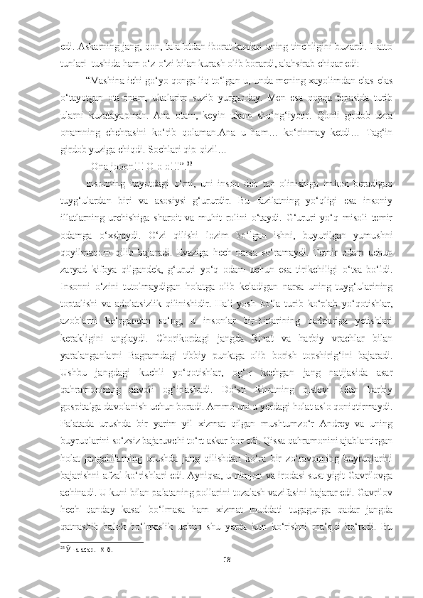 edi. Askarning jang, qon, talafotdan iborat kunlari uning tinchligini buzardi. Hatto
tunlari  tushida ham o‘z-o‘zi bilan kurash olib borardi, alahsirab chiqar edi:
“Mashina ichi go‘yo qonga liq to‘lgan-u, unda mening xayolimdan elas-elas
o‘tayotgan   ota-onam,   ukalarim   suzib   yurganday.   Men   esa   qopqa   tepasida   turib
ularni   kuzatayapman.   Ana   otam,   keyin   ukam   sho‘ng‘iyotir.   Qonli   girdob   uzra
onamning   chehrasini   ko‘rib   qolaman.Ana   u   ham…   ko‘rinmay   ketdi…   Tag‘in
girdob yuziga chiqdi. Sochlari qip-qizil…
−Ona-jooon!!! O-o-o!!!”. 23
 
Insonning   hayotdagi   o‘rni,   uni   inson   deb   tan   olinishiga   imkon   beradigan
tuyg‘ulardan   biri   va   asosiysi   g‘ururdir.   Bu   fazilatning   yo‘qligi   esa   insoniy
illatlarning   urchishiga   sharoit   va   muhit   rolini   o‘taydi.   G‘ururi   yo‘q   misoli   temir
odamga   o‘xshaydi.   O‘zi   qilishi   lozim   bo‘lgan   ishni,   buyurilgan   yumushni
qoyilmaqom   qilib   bajaradi.   Evaziga   hech   narsa   so‘ramaydi.   Temir   odam   uchun
zaryad   kifoya   qilgandek,   g‘ururi   yo‘q   odam   uchun   esa   tirikchiligi   o‘tsa   bo‘ldi.
Insonni   o‘zini   tutolmaydigan   holatga   olib   keladigan   narsa   uning   tuyg‘ularining
toptalishi   va   adolatsizlik   qilinishidir.   Hali   yosh   bo‘la   turib   ko‘plab   yo‘qotishlar,
azoblarni   ko‘rgandan   so‘ng,   u   insonlar   bir-birlarining   qadrlariga   yetishlari
kerakligini   anglaydi.   Chorikordagi   jangda   Rinat   va   harbiy   vrachlar   bilan
yaralanganlarni   Bagramdagi   tibbiy   punktga   olib   borish   topshirig‘ini   bajaradi.
Ushbu   jangdagi   kuchli   yo‘qotishlar,   og‘ir   kechgan   jang   natijasida   asar
qahramonining   ahvoli   og‘irlashadi.   Do‘sti   Rinatning   qistovi   bilan   harbiy
gospitalga davolanish uchun boradi. Ammo uni u yerdagi holat aslo qoniqtirmaydi.
Palatada   urushda   bir   yarim   yil   xizmat   qilgan   mushtumzo‘r   Andrey   va   uning
buyruqlarini so‘zsiz bajaruvchi to‘rt askar bor edi. Qissa qahramonini ajablantirgan
holat   jangchilarning   urushda   jang   qilishdan   ko‘ra   bir   zo‘ravonning   buyruqlarini
bajarishni afzal ko‘rishlari edi. Ayniqsa, u nimjon va irodasi sust yigit Gavrilovga
achinadi. U kuni bilan palataning pollarini tozalash vazifasini bajarar edi. Gavrilov
hech   qanday   kasal   bo‘lmasa   ham   xizmat   muddati   tugagunga   qadar   jangda
qatnashib   halok   bo‘lmaslik   uchun   shu   yerda   kun   ko‘rishni   ma’qul   ko‘radi.   Bu
23
  Ӯ ша асар. 18-б.
18 