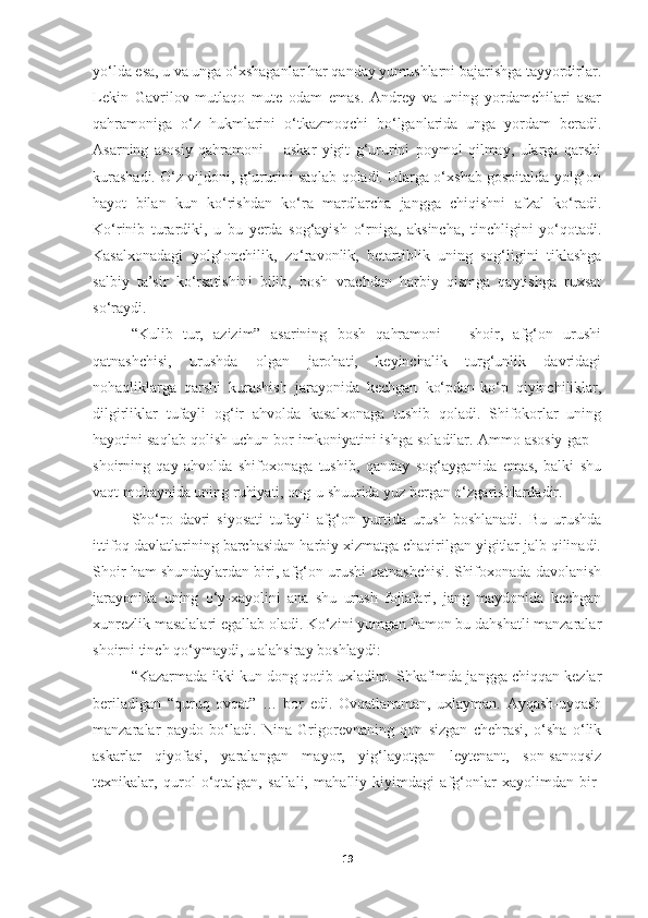 yo‘lda esa, u va unga o‘xshaganlar har qanday yumushlarni bajarishga tayyordirlar.
Lekin   Gavrilov   mutlaqo   mute   odam   emas.   Andrey   va   uning   yordamchilari   asar
qahramoniga   o‘z   hukmlarini   o‘tkazmoqchi   bo‘lganlarida   unga   yordam   beradi.
Asarning   asosiy   qahramoni   −   askar   yigit   g‘ururini   poymol   qilmay,   ularga   qarshi
kurashadi. O‘z vijdoni, g‘ururini saqlab qoladi. Ularga o‘xshab gospitalda yolg‘on
hayot   bilan   kun   ko‘rishdan   ko‘ra   mardlarcha   jangga   chiqishni   afzal   ko‘radi.
Ko‘rinib   turardiki,   u   bu   yerda   sog‘ayish   o‘rniga,   aksincha,   tinchligini   yo‘qotadi.
Kasalxonadagi   yolg‘onchilik,   zo‘ravonlik,   betartiblik   uning   sog‘ligini   tiklashga
salbiy   ta’sir   ko‘rsatishini   bilib,   bosh   vrachdan   harbiy   qismga   qaytishga   ruxsat
so‘raydi.
“Kulib   tur,   azizim”   asarining   bosh   qahramoni   –   shoir,   afg‘on   urushi
qatnashchisi,   urushda   olgan   jarohati,   keyinchalik   turg‘unlik   davridagi
nohaqliklarga   qarshi   kurashish   jarayonida   kechgan   ko‘pdan-ko‘p   qiyinchiliklar,
dilgirliklar   tufayli   og‘ir   ahvolda   kasalxonaga   tushib   qoladi.   Shifokorlar   uning
hayotini saqlab qolish uchun bor imkoniyatini ishga soladilar. Ammo asosiy gap –
shoirning   qay   ahvolda   shifoxonaga   tushib,   qanday   sog‘ayganida   emas,   balki   shu
vaqt mobaynida uning ruhiyati, ong-u shuurida yuz bergan o‘zgarishlardadir. 
Sho‘ro   davri   siyosati   tufayli   afg‘on   yurtida   urush   boshlanadi.   Bu   urushda
ittifoq davlatlarining barchasidan harbiy xizmatga chaqirilgan yigitlar jalb qilinadi.
Shoir ham shundaylardan biri, afg‘on urushi qatnashchisi. Shifoxonada davolanish
jarayonida   uning   o‘y-xayolini   ana   shu   urush   fojialari,   jang   maydonida   kechgan
xunrezlik masalalari egallab oladi. Ko‘zini yumgan hamon bu dahshatli manzaralar
shoirni tinch qo‘ymaydi, u alahsiray boshlaydi:
“Kazarmada ikki kun dong qotib uxladim. Shkafimda jangga chiqqan kezlar
beriladigan   “quruq   ovqat”   …   bor   edi.   Ovqatlanaman,   uxlayman.   Ayqash-uyqash
manzaralar   paydo   bo‘ladi.   Nina   Grigorevnaning   qon   sizgan   chehrasi,   o‘sha   o‘lik
askarlar   qiyofasi,   yaralangan   mayor,   yig‘layotgan   leytenant,   son-sanoqsiz
texnikalar,   qurol   o‘qtalgan,   sallali,   mahalliy   kiyimdagi   afg‘onlar   xayolimdan   bir-
19 