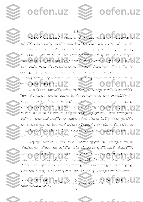 KIRISH
Mavzuning   dolzarbligi.   Bugungi   o‘zbek   adabiyotida   turli   xil   mavzu   va
yo‘nalishlardagi   asarlar   yaratilmoqda.   Shu   bois   ularni   tadqiq   etish,   tahlil   qilish
borasidagi ishlar ham qizg‘in davom eta boshladi. Bugungi kun adabiyoti deganda,
eng   avvalo,   ham   milliy   urf-odat,   an’analarimiz   talabidagi   va   jahon   adabiyoti
mezonlariga   ham   javob   bera   oladigan   asarlarni   tushunamiz.   Keyingi   yillarda   bir
qator   asarlar   yaratildiki,   yuqorida   aytganimiz   kabi,   ularda   ham   milliy   o‘zligimiz
aks   etganligini,   ham   jahon   talablariga-da   mos   kelishini     ko‘rishimiz   mumkin.
Shunday  ekan   hozirgi   kunda   bu  kabi     badiiy   adabiyot   namunalari   bizdan   alohida
tahlil va tadqiqni talab  etadi. 
O‘zbekiston   Respublikasining   Prezidenti   Sh.Mirziyoev   ta’kidlaganlaridek:
“Ayni shu nuqtaiy nazardan qaraganda, o‘zbek mumtoz va zamonaviy adabiyotini
xalqaro   miqyosda   o‘rganish   va   targ‘ib   qilish,   ko‘p   qirrali   bu   mavzuni   bugungi
kunda   dunyo   adabiy   adabiy   makonida   yuz   berayotgan   eng   muhim   jarayonlar
chiqish,   elgusi   vazifalarimizni   belgilab   olish,   o‘ylaymanki,   katta   ahamiyatga
ega”ki 1
,     adabiyotshunoslikning   barcha   yo‘nalishlarida   badiiy   obraz   yaratish,
janrlar taraqqiyoti haqidagi mulohazalar o‘z ifodasini topmoqda. Istiqlol arafasi va
undan   keyingi   davr   adabiyotida   bu   xususiyat   yanada   kuchayganligini   qissa   janri
namunalari  misolida ham ko‘rish mumkin.
Keyingi   davrlar   o‘zbek   nasri,   dramaturgiyasi   va   she’riyat   haqida
to‘xtaladigan   bo‘lsak,   nasr   va   lirika   bu   borada   yaqqol   ajralib   turadi.   Mustaqillik
davrida bir qator iste’dodlinosir va shoirlarimiz yetishib chiqdi va bu orqali ushbu
turga   mansub   saviyali   asarlar   ham   vujudga   keldi.   Ayniqsa,     mustaqillik   davri
o‘zbek   nasri   deganda   biz   ham   tariximizning   jonli   tasviri   berilgan   ,   ham   bugungi
kunimizdagi   mavjud   holatlar   yoritib   berilgan   badiiy   kashfiyotlarni   tushunamiz.
1
  Mirziyoev Sh. M.   “O‘zbek mumtoz va zamonaviy adabiyotini xalqaro miqyosda o‘rganish va targ‘ib qilishning 
dolzarb masalalarining dolzarb masalalari” mavzusidagi xalqaro konferensiya ishtirokchilariga tabrik. 
https.prezident.uz/uz/lists/view.
2 