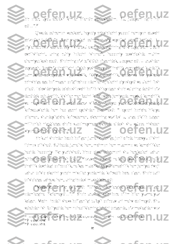 bir   o‘tar,   uyqu   aralash   kimlar   bilandir   gaplashardim.   Bu,   judayam   og‘ir   hol
edi…”. 24
 
Qissada   qahramon   xarakteri,   hayotiy   prinsiplarini   yaqqol   namoyon   etuvchi
epizodlar   juda   ko‘p.   Asar   voqealari   qahramon   o‘y-xayollari   orqali   beriladi.   Bu
o‘ylar tartibsiz kechadi. Ayni shu usul asar qahramonining ichki tuyg‘ularini, qalb
evrilishlarini,   uning   ruhiy   holatini   ishonarli,   haqqoniy   tasvirlashda   muhim
ahamiyat kasb etadi.  Shoirning o‘zi ta’kidlab o‘tganidek, u qaysar edi. U urushdan
qaytgach, faqat o‘z tinchligini o‘ylab yasholmaydi. Tinchlik zamonidagi kundalik
turmushda   uchraydigan   vijdonsizlik,   ikkiyuzlamachilik,   iroda   va   o‘z   yashash
prinsipiga ega bo‘lmagan qo‘g‘irchoq odamlar fojialarini qiyoslaydi va ularni fosh
qiladi. Televideniyeda teleboshlovchi bo‘lib ishlayotgan shoir xalqning dardini o‘z
dardidek   qabul   qilib,  kishilar  manfaatini  ko‘zlovchi,  jamiyatda  mavjud  kamchilik
va   nuqsonlarni   fosh   qiluvchi   obraz   sifatida   faoliyat   yuritib,   televideniyedagi
ko‘rsatuvlarida   ham   haq   gapni   aytishdan   qochmasdi:   “Hayotni   boricha   hikoya
qilaman,   shundayligicha   ko‘rsataman,   ekranning   vazifasi   u,   unga   tikilib   turgan
millionlab   nigohlarga   cho‘p   suqolmayman,   ekranda   aldash   shu   xalqqa   nisbatan
xiyonatdir”, deb o‘ylardi”. 25
Bir kuni shoirdan betob bo‘lgan jurnalist o‘rniga jonli efirda intervyu olishni
iltimos qilishadi. Suhbatda jurnalist ham, mehmon ham muammo va kamchiliklar
haqida   haqqoniy   fikr   yuritishadi,   biroq   qissa   qahramoni   shu   harakatlari   uchun
rahbarlardan   ogohlantirish   oladi.   Yozuvchi   qissada   nafaqat   urush   fojiasi,   balki
tinchlik davridagi qo‘rqoqlik, nafsga mutelik, ikkiyuzlamachilik ham jamiyat rivoji
uchun   to‘siq   ekanini   yorqin   misollar   yordamida   ko‘rsatib   bera   olgan.   Shoir   turli
to‘siqlarga uchrasa ham, uning irodasi mustahkam edi: 
“Miyasida   bir   fikr   aylanardi:   “O‘lgan   odamlargina   fikrlamaydi…O‘lgan
odamlargina   fikrlamaydi…”. 26
  Shoir   urushda   ko‘p   bora   o‘lim   bilan   yuzma-yuz
kelgan. Metin   irodali  shaxs  bo‘lganligi tufayli  qo‘rquv uni  mahv etolmaydi. Shu
sababdan ish faoliyatida ham nohaqliklarning jabrini tortganda, o‘z maslagidan voz
24
  Норқобил Қ. Қуёшни ким уйғотади? //  Қиссалар, ҳикоялар. – Тошкент: Шарқ, 2007. 122-123-б.
25
  Ӯ ша асар. 87-б.
26
  Ӯ ша асар. 92-б.
20 