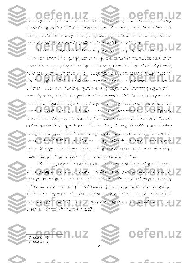 kechmaydi.   O‘lgan   odamlar   fikrlamasligini   takrorlaganida   insonning   ma’naviy
dunyosining   uyg‘oq   bo‘lishini   nazarda   tutmoqda.   Ham   jisman,   ham   ruhan   tirik
insongina o‘z fikri, nuqtayi nazariga ega ekanligini ta’kidlamoqda. Uning fikricha,
inson o‘z ma’naviy qiyofasini, qalb pokligini saqlab qolishi lozim.
Shoir   oilaparvar   inson.   U   bolaligidan   ota-onasiga   yordam   berib   kelgan.
To‘ng‘ich   farzand   bo‘lganligi   uchun   ro‘zg‘orga   qarashish   maqsadida   otasi   bilan
paxsa   devor   urgan,   bog‘da   ishlagan.   U   jangga   kirganida   faqat   o‘zini   o‘ylamadi,
balki   ona   yurtida   uni   intiq   bo‘lib   kutayotgan   oilasi,   ota-onasi   oldidagi   burchini
o‘ylab   qayg‘urdi:   “Men   o‘lishni   istamayman!   Har   qanday   vaziyatda   ham   omon
qolaman.   Ota-onam   huzuriga,   yurtimga   sog‘   qaytaman.   Otamning   suyangani   –
men.   Ey   xudo,   ishqilib   shu   yerlarda   o‘lib   ketmayin…” 27
    Darhaqiqat,   aynan   ota-
ona   oldidagi   burchini   bajarish   mas’uliyati,   ularning   duosi   askarni   xavf-xatardan
omon   saqlaydi.   Uning   o‘zi   ham   uch   nafar   farzandning   otasi   bo‘lganida
farzandlarini   o‘ziga   qanot,   kuch   bag‘ishlovchi   insonlar   deb   hisoblaydi:   “Urush
asabini   yemira   boshlagan   inson   uchun   bu   dunyoda   eng   ishonchli   suyanchiqning
borligi naqadar yoqimli bo‘lishini u anglab yetdi. Uning uchun birdan bir suyanch
farzandlari   edi”. 28
  Shoir   urushdan   ota-onasi,   ukalarining   bag‘riga     omon   qaytish
uchun   Xudoga   iltijo   qilgan   bo‘lsa,   uning   kasalxonadan   sog‘-omon   chiqishiga
farzandlariga bo‘lgan cheksiz mehr-muhabbati sababchi bo‘ladi.
“Kulib tur, azizim” qissasida askar − shoir mard va jasur bo‘lganligi uchun
uning   yuragida   qo‘rqoq   ofitserga   nisbatan   nafrat   yuzaga   keladi.   Ofitserning
urushga   kelganiga   hali   o‘n   kun   bo‘lib,   u   biror   marta   urush   ko‘rmagan,   shunday
bo‘lsa-da,   u   o‘z   manmanligini   ko‘rsatadi.   Qo‘rqoqlarga   nafrat   bilan   qaraydigan
shoir   bilan   leytenant   o‘rtasida   ziddiyat   paydo   bo‘ladi.   Urush   qo‘rqoqlarni
ko‘tarolmaydi.   Faqat   o‘z   jonini   o‘ylaydigan   leytenant   ularga   dushman   hujum
qilganda qo‘rqoqligini namoyon etadi: 
27
  Ӯ ша асар. 31-б.
28
  Ӯ ша асар. 92-б.
21 