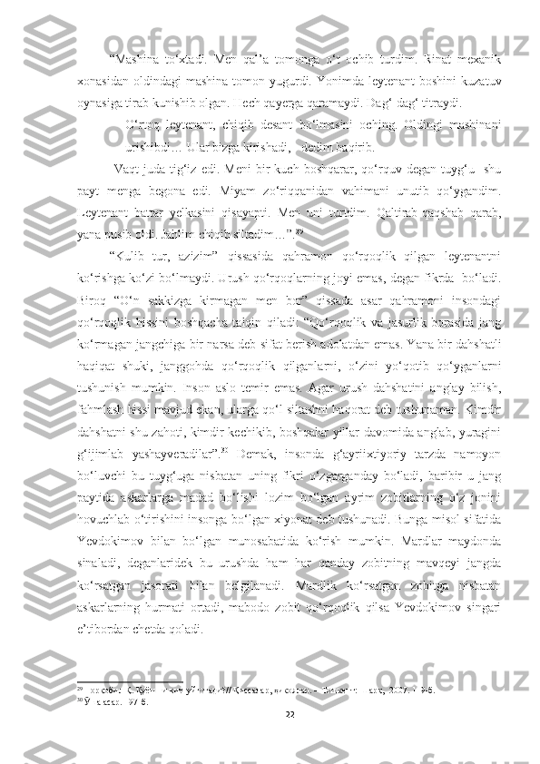 “Mashina   to‘xtadi.   Men   qal’a   tomonga   o‘t   ochib   turdim.   Rinat   mexanik
xonasidan  oldindagi  mashina   tomon  yugurdi.  Yonimda  leytenant  boshini  kuzatuv
oynasiga tirab kunishib olgan. Hech qayerga qaramaydi.  Dag‘-dag‘ titraydi.
− O‘rtoq   leytenant,   chiqib   desant   bo‘lmasini   oching.   Oldingi   mashinani
urishibdi… Ular bizga kirishadi, - dedim baqirib.
  Vaqt   juda   tig‘iz   edi.   Meni   bir   kuch  boshqarar,   qo‘rquv   degan  tuyg‘u    shu
payt   menga   begona   edi.   Miyam   zo‘riqqanidan   vahimani   unutib   qo‘ygandim.
Leytenant   battar   yelkasini   qisayapti.   Men   uni   turtdim.   Qaltirab-qaqshab   qarab,
yana pusib oldi. Jahlim chiqib siltadim…”. 29
 
“Kulib   tur,   azizim”   qissasida   qahramon   qo‘rqoqlik   qilgan   leytenantni
ko‘rishga ko‘zi bo‘lmaydi. Urush qo‘rqoqlarning joyi emas, degan fikrda   bo‘ladi.
Biroq   “O‘n   sakkizga   kirmagan   men   bor”   qissada   asar   qahramoni   insondagi
qo‘rqoqlik   hissini   boshqacha   talqin   qiladi:   “Qo‘rqoqlik   va   jasurlik   borasida   jang
ko‘rmagan jangchiga bir narsa deb sifat berish adolatdan emas. Yana bir dahshatli
haqiqat   shuki,   janggohda   qo‘rqoqlik   qilganlarni,   o‘zini   yo‘qotib   qo‘yganlarni
tushunish   mumkin.   Inson   aslo   temir   emas.   Agar   urush   dahshatini   anglay   bilish,
fahmlash hissi mavjud ekan, ularga qo‘l siltashni haqorat deb tushunaman. Kimdir
dahshatni shu zahoti, kimdir kechikib, boshqalar yillar davomida anglab, yuragini
g‘ijimlab   yashayveradilar”. 30
  Demak,   insonda   g‘ayriixtiyoriy   tarzda   namoyon
bo‘luvchi   bu   tuyg‘uga   nisbatan   uning   fikri   o‘zgarganday   bo‘ladi,   baribir   u   jang
paytida   askarlarga   madad   bo‘lishi   lozim   bo‘lgan   ayrim   zobitlarning   o‘z   jonini
hovuchlab o‘tirishini insonga bo‘lgan xiyonat deb tushunadi. Bunga misol sifatida
Yevdokimov   bilan   bo‘lgan   munosabatida   ko‘rish   mumkin.   Mardlar   maydonda
sinaladi,   deganlaridek   bu   urushda   ham   har   qanday   zobitning   mavqeyi   jangda
ko‘rsatgan   jasorati   bilan   belgilanadi.   Mardlik   ko‘rsatgan   zobitga   nisbatan
askarlarning   hurmati   ortadi,   mabodo   zobit   qo‘rqoqlik   qilsa   Yevdokimov   singari
e’tibordan chetda qoladi.
29
  Норқобил Қ. Қуёшни ким уйғотади? //  Қиссалар, ҳикоялар.  – Тошкент:  Шарқ,   2007. 119-б.
30
  Ӯ ша асар. 197-б.
22 