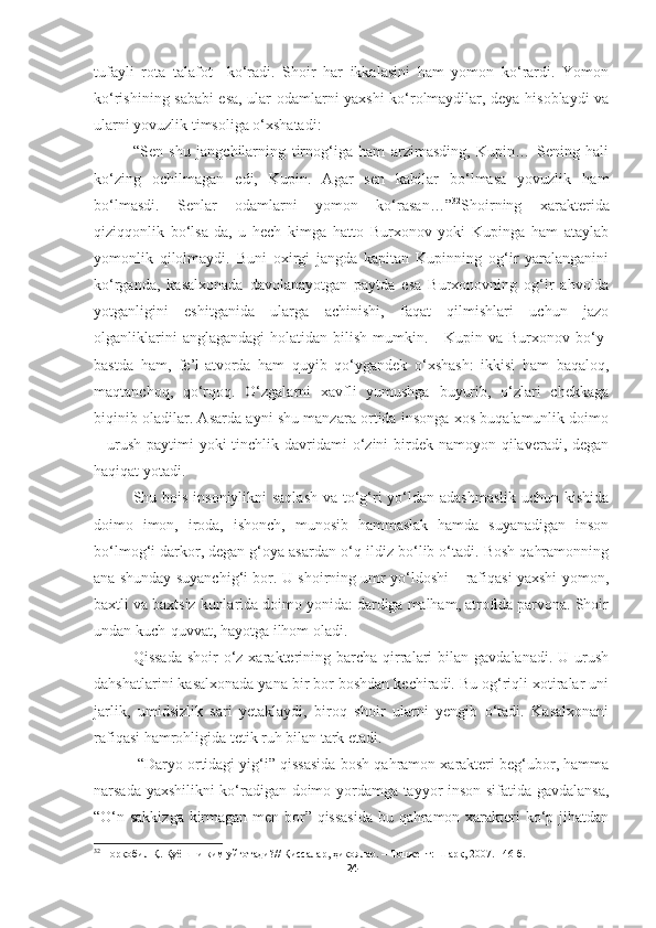 tufayli   rota   talafot     ko‘radi.   Shoir   har   ikkalasini   ham   yomon   ko‘rardi.   Yomon
ko‘rishining sababi esa, ular odamlarni yaxshi ko‘rolmaydilar, deya hisoblaydi va
ularni yovuzlik timsoliga o‘xshatadi:
“Sen   shu   jangchilarning   tirnog‘iga   ham   arzimasding,   Kupin…   Sening   hali
ko‘zing   ochilmagan   edi,   Kupin.   Agar   sen   kabilar   bo‘lmasa   yovuzlik   ham
bo‘lmasdi.   Senlar   odamlarni   yomon   ko‘rasan…” 32
Shoirning   xarakterida
qiziqqonlik   bo‘lsa-da,   u   hech   kimga   hatto   Burxonov   yoki   Kupinga   ham   ataylab
yomonlik   qilolmaydi.   Buni   oxirgi   jangda   kapitan   Kupinning   og‘ir   yaralanganini
ko‘rganda,   kasalxonada   davolanayotgan   paytda   esa   Burxonovning   og‘ir   ahvolda
yotganligini   eshitganida   ularga   achinishi,   faqat   qilmishlari   uchun   jazo
olganliklarini   anglagandagi   holatidan bilish  mumkin.     Kupin  va Burxonov  bo‘y-
bastda   ham,   fe’l-atvorda   ham   quyib   qo‘ygandek   o‘xshash:   ikkisi   ham   baqaloq,
maqtanchoq,   qo‘rqoq.   O‘zgalarni   xavfli   yumushga   buyurib,   o‘zlari   chekkaga
biqinib oladilar. Asarda ayni shu manzara ortida insonga xos buqalamunlik doimo
– urush  paytimi  yoki  tinchlik davridami  o‘zini  birdek namoyon qilaveradi, degan
haqiqat yotadi.
Shu bois insoniylikni  saqlash  va to‘g‘ri  yo‘ldan adashmaslik  uchun kishida
doimo   imon,   iroda,   ishonch,   munosib   hammaslak   hamda   suyanadigan   inson
bo‘lmog‘i darkor, degan g‘oya asardan o‘q-ildiz bo‘lib o‘tadi. Bosh qahramonning
ana shunday suyanchig‘i bor. U shoirning umr yo‘ldoshi – rafiqasi yaxshi-yomon,
baxtli va baxtsiz kunlarida doimo yonida: dardiga malham, atrofida parvona. Shoir
undan kuch-quvvat, hayotga ilhom oladi.
Qissada   shoir  o‘z xarakterining barcha  qirralari  bilan  gavdalanadi.  U urush
dahshatlarini kasalxonada yana bir bor boshdan kechiradi. Bu og‘riqli xotiralar uni
jarlik,   umidsizlik   sari   yetaklaydi,   biroq   shoir   ularni   yengib   o‘tadi.   Kasalxonani
rafiqasi hamrohligida tetik ruh bilan tark etadi. 
 “Daryo ortidagi yig‘i” qissasida bosh qahramon xarakteri beg‘ubor, hamma
narsada yaxshilikni ko‘radigan doimo yordamga tayyor inson sifatida gavdalansa,
“O‘n sakkizga kirmagan men bor” qissasida bu qahramon xarakteri ko‘p jihatdan
32
  Норқобил Қ. Қуёшни ким уйғотади? //  Қиссалар, ҳикоялар.  – Тошкент:  Шарқ,  2007. 146-б.
24 