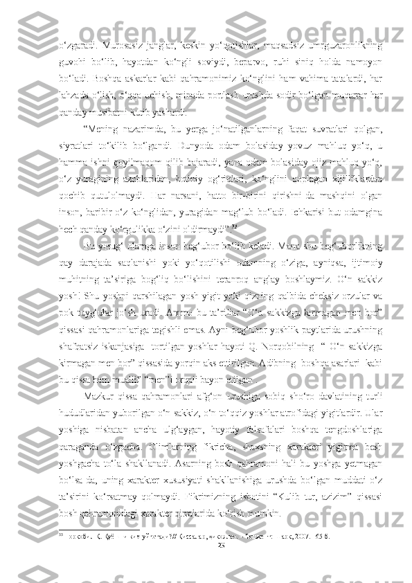 o‘zgaradi.   Murosasiz   janglar,   keskin   yo‘qotishlar,   maqsadsiz   umrguzaronlikning
guvohi   bo‘lib,   hayotdan   ko‘ngli   soviydi,   beparvo,   ruhi   siniq   holda   namoyon
bo‘ladi.   Boshqa   askarlar   kabi   qahramonimiz   ko‘nglini   ham   vahima   tatalardi,   har
lahzada o‘lish, o‘qqa uchish, minada portlash urushda sodir bo‘lgan muqarrar har
qanday musibatni kutib yashardi:
“Mening   nazarimda,   bu   yerga   jo‘natilganlarning   faqat   suvratlari   qolgan,
siyratlari   to‘kilib   bo‘lgandi.   Dunyoda   odam   bolasiday   yovuz   mahluq   yo‘q,   u
hamma  ishni   qoyilmaqom   qilib   bajaradi,  yana   odam   bolasiday   ojiz  mahluq   yo‘q,
o‘z   yuragining   azoblaridan,   botiniy   og‘riqlari,   ko‘nglini   qoplagan   xijilliklardan
qochib   qutulolmaydi.   Har   narsani,   hatto   bir-birini   qirishni-da   mashqini   olgan
inson,   baribir   o‘z   ko‘nglidan,   yuragidan   mag‘lub   bo‘ladi.   Ichkarisi   but   odamgina
hech qanday ko‘rgulikka o‘zini oldirmaydi”. 33
Bu yorug‘ olamga inson beg‘ubor  bo‘lib keladi. Mana  shu beg‘uborlikning
qay   darajada   saqlanishi   yoki   yo‘qotilishi   odamning   o‘ziga,   ayniqsa,   ijtimoiy
muhitning   ta’siriga   bog‘liq   bo‘lishini   teranroq   anglay   boshlaymiz.   O‘n   sakkiz
yosh!   Shu   yoshni   qarshilagan   yosh   yigit   yoki   qizning   qalbida   cheksiz   orzular   va
pok   tuyg‘ular   jo‘sh   uradi.   Ammo   bu   ta’riflar   “O‘n   sakkizga   kirmagan   men   bor”
qissasi  qahramonlariga tegishli emas. Ayni beg‘ubor yoshlik paytlarida urushning
shafqatsiz   iskanjasiga     tortilgan   yoshlar   hayoti   Q.   Norqobilning     “   O‘n   sakkizga
kirmagan men bor” qissasida yorqin aks ettirilgan. Adibning  boshqa asarlari  kabi
bu qissa ham muallif  “men”i orqali bayon etilgan .
Mazkur   qissa   qahramonlari   afg‘on   urushiga   sobiq   sho‘ro   davlatining   turli
hududlaridan yuborilgan o‘n sakkiz, o‘n to‘qqiz yoshlar atrofidagi yigitlardir. Ular
yoshiga   nisbatan   ancha   ulg‘aygan,   hayotiy   falsafalari   boshqa   tengdoshlariga
qaraganda   o‘zgacha.   Olimlarning   fikricha,   shaxsning   xarakteri   yigirma   besh
yoshgacha   to‘la   shakllanadi.   Asarning   bosh   qahramoni   hali   bu   yoshga   yetmagan
bo‘lsa-da,   uning   xarakter   xususiyati   shakllanishiga   urushda   bo‘lgan   muddati   o‘z
ta’sirini   ko‘rsatmay   qolmaydi.   Fikrimizning   isbotini   “Kulib   tur,   azizim”   qissasi
bosh qahramonidagi xarakter qirralarida ko‘rish mumkin.
33
  Норқобил Қ. Қуёшни ким уйғотади? //  Қиссалар, ҳикоялар.  – Тошкент:  Шарқ,  2007. 165-б.
25 