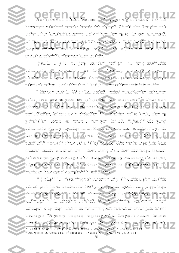 Asar  qahramoni tiriklikni baxt  deb hisoblaydigan afg‘on urushida jang olib
borayotgan   askarlarni   naqadar   baxtsiz   deb   o‘ylaydi.   Chunki   ular   faqatgina   tirik
qolish uchun kurashadilar. Ammo u o‘zini  ham ularning safidan ayro sanamaydi.
Uning uchun ham bu urushdan uyga tirik qaytish orzu qilingan baxtdir. Vaholanki,
dunyoda   chinakam   baxt   deb   atashga   arzigulik     juda   ko‘p   narsalar   borki,   ularni
anglashga to‘sqinlik qilayotgan kuch urushdir.
Qissada   u   yoki   bu   jang   tasvirlari   berilgan.   Bu   jang   tasvirlarida
qahramonlarning   xarakterlari,   ikki   taraf   o‘rtasidagi   murosasiz   ziddiyatlar
ifodalangan.     Jang   olib   borishning   o‘ziga   xos   qonun-qoidalari   borki,   jang   payti
askarlarda nafaqat qurol ishlatish malakasi, balki mustahkam iroda juda muhim:
“Odamzot   urushda   ikki   toifaga   ajraladi.   Irodasi   mustahkamlar     qahramon
bo‘lib,   asabi   darz   ketganlar   esa   qo‘rqoq   deb   nom   chiqarishadi”. 34
  Urush   asari
qahramonlari   boshqa   asar   qahramonlariga   qaraganda   ko‘proq   sinovlarga
tortiladiladilar,   ko‘proq   azob   chekadilar.   Shu   sababdan   bo‘lsa   kerak,   ularning
yo‘nalishlari   tezroq   va   teranroq   namoyon   bo‘ladi.   “Qissachilikda   yangi
qahramonlar ijtimoiy hayotdagi nohaqliklarga ko‘p bora duch keladilar. Bu yo‘lda
ular   chinakamiga   kurash   olib   boradi.   Ular   mana   shu   jihatlari   bilan   ajralib
turadilar”. 35
  Yozuvchi   obraz   ustida   ishlayotganida   ikkita   manba   unga   juda   katta
material   beradi.   Shulardan   biri   –   davr,   uning   o‘sha   davr   odamlariga   nisbatan
ko‘rsatadigan   ruhiy-psixologik   ta’sir.  Bundan   tashqari   yozuvchining   o‘zi   tanigan,
bilgan, eshitgan kishilardagi turfa xislatlar ikkinchi manba bo‘lib xizmat qiladi. Bu
manbalar obrazlarga o‘z tamg‘asini bosadi, albatta.
 “Qordagi lola” qissasining bosh qahramonlari yoshliklarida afg‘on urushida
qatnashgan Tohir va Irinadir. Ular 1987-yilning yozida Fayzoboddagi jangga birga
chiqishadi   va   oradan   o‘n   olti   yil   o‘tgandan   so‘ng   ular   Tohir   uchun   umuman
kutilmagan   holda   uchrashib   qolishadi.   Muallif   Tohirning   xarakterini,   Irinani
uchratgan   chog‘idagi   holatini   qahramonning   xatti-harakatlari   orqali   juda   ta’sirli
tasvirlagan:   “Miyamga   chaqmoq     urganday   bo‘ldi.   Chayqalib   ketdim.   Ichimda
nimadir   uzilib   ketdi,   go‘yo.   Beixtiyor   ihrab   yubordim.   Tizzalarim   qaltirab,
34
  Норқобил Қ. Қуёшни ким уйғотади? //  Қиссалар, ҳикоялар.  – Тошкент:  Шарқ,  2007. 197-б.
35
  Холмуродов   А .  Қиссада   бадиий   образ   яратиш   маҳорати .  – Тошкент: Фан , 2006 .  3 6 - б .
26 