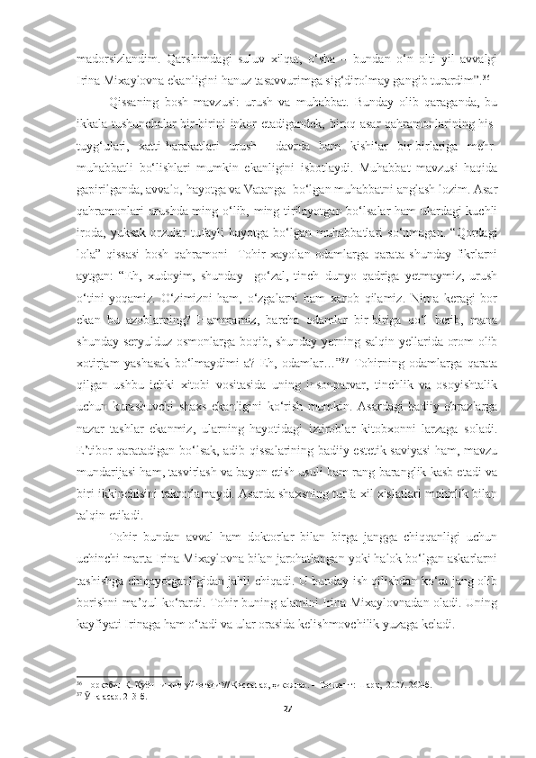 madorsizlandim.   Qarshimdagi   suluv   xilqat,   o‘sha   –   bundan   o‘n   olti   yil   avvalgi
Irina Mixaylovna ekanligini hanuz tasavvurimga sig‘dirolmay gangib turardim”. 36
Qissaning   bosh   mavzusi:   urush   va   muhabbat.   Bunday   olib   qaraganda,   bu
ikkala tushunchalar  bir-birini inkor etadigandek, biroq asar  qahramonlarining his-
tuyg‘ulari,   xatti-harakatlari   urush     davrda   ham   kishilar   bir-birlariga   mehr-
muhabbatli   bo‘lishlari   mumkin   ekanligini   isbotlaydi.   Muhabbat   mavzusi   haqida
gapirilganda, avvalo, hayotga va Vatanga  bo‘lgan muhabbatni anglash lozim. Asar
qahramonlari urushda ming o‘lib, ming tirilayotgan bo‘lsalar ham ulardagi kuchli
iroda,   yuksak   orzular   tufayli   hayotga   bo‘lgan   muhabbatlari   so‘nmagan.   “Qordagi
lola”   qissasi   bosh   qahramoni     Tohir   xayolan   odamlarga   qarata   shunday   fikrlarni
aytgan:   “Eh,   xudoyim,   shunday     go‘zal,   tinch   dunyo   qadriga   yetmaymiz,   urush
o‘tini   yoqamiz.   O‘zimizni   ham,   o‘zgalarni   ham   xarob   qilamiz.   Nima   keragi   bor
ekan   bu   azoblarning?   Hammamiz,   barcha   odamlar   bir-biriga   qo‘l   berib,   mana
shunday seryulduz osmonlarga boqib, shunday yerning salqin yellarida orom olib
xotirjam   yashasak   bo‘lmaydimi-a?   Eh,   odamlar…” 37
  Tohirning   odamlarga   qarata
qilgan   ushbu   ichki   xitobi   vositasida   uning   insonparvar,   tinchlik   va   osoyishtalik
uchun   kurashuvchi   shaxs   ekanligini   ko‘rish   mumkin.   Asardagi   badiiy   obrazlarga
nazar   tashlar   ekanmiz,   ularning   hayotidagi   iztiroblar   kitobxonni   larzaga   soladi.
E’tibor qaratadigan bo‘lsak, adib qissalarining badiiy-estetik saviyasi  ham, mavzu
mundarijasi ham, tasvirlash va bayon etish usuli ham rang-baranglik kasb etadi va
biri ikkinchisini takrorlamaydi. Asarda shaxsning turfa xil xislatlari mohirlik bilan
talqin etiladi.
Tohir   bundan   avval   ham   doktorlar   bilan   birga   jangga   chiqqanligi   uchun
uchinchi marta Irina Mixaylovna bilan jarohatlangan yoki halok bo‘lgan askarlarni
tashishga chiqayotganligidan jahli chiqadi. U bunday ish qilishdan ko‘ra jang olib
borishni ma’qul ko‘rardi. Tohir buning alamini Irina Mixaylovnadan oladi. Uning
kayfiyati Irinaga ham o‘tadi va ular orasida kelishmovchilik yuzaga keladi.
36
 Норқобил Қ. Қуёшни ким уйғотади? //  Қиссалар, ҳикоялар.  – Тошкент:  Шарқ,  2007. 260-б.
37
  Ӯ ша асар. 213-б.
27 