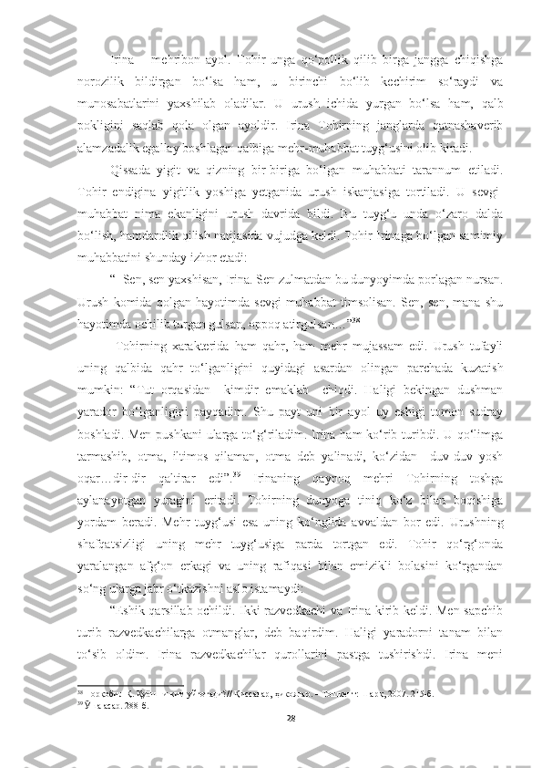 Irina   –   mehribon   ayol.   Tohir   unga   qo‘pollik   qilib   birga   jangga   chiqishga
norozilik   bildirgan   bo‘lsa   ham,   u   birinchi   bo‘lib   kechirim   so‘raydi   va
munosabatlarini   yaxshilab   oladilar.   U   urush   ichida   yurgan   bo‘lsa   ham,   qalb
pokligini   saqlab   qola   olgan   ayoldir.   Irina   Tohirning   janglarda   qatnashaverib
alamzadalik egallay boshlagan qalbiga mehr-muhabbat tuyg‘usini olib kiradi.
Qissada   yigit   va   qizning   bir-biriga   bo‘lgan   muhabbati   tarannum   etiladi.
Tohir   endigina   yigitlik   yoshiga   yetganida   urush   iskanjasiga   tortiladi.   U   sevgi-
muhabbat   nima   ekanligini   urush   davrida   bildi.   Bu   tuyg‘u   unda   o‘zaro   dalda
bo‘lish, hamdardlik qilish natijasida vujudga keldi. Tohir Irinaga bo‘lgan samimiy
muhabbatini shunday izhor etadi:
“−Sen, sen yaxshisan, Irina. Sen zulmatdan bu dunyoyimda porlagan nursan.
Urush   komida   qolgan   hayotimda   sevgi-muhabbat   timsolisan.   Sen,   sen,   mana   shu
hayotimda ochilib turgan gulsan, oppoq atirgulsan…” 38
  Tohirning   xarakterida   ham   qahr,   ham   mehr   mujassam   edi.   Urush   tufayli
uning   qalbida   qahr   to‘lganligini   quyidagi   asardan   olingan   parchada   kuzatish
mumkin:   “Tut   orqasidan     kimdir   emaklab     chiqdi.   Haligi   bekingan   dushman
yarador   bo‘lganligini   payqadim.   Shu   payt   uni   bir   ayol   uy   eshigi   tomon   sudray
boshladi. Men pushkani  ularga to‘g‘riladim. Irina ham  ko‘rib turibdi. U qo‘limga
tarmashib,   otma,   iltimos   qilaman,   otma   deb   yalinadi,   ko‘zidan     duv-duv   yosh
oqar…dir-dir   qaltirar   edi”. 39
  Irinaning   qaynoq   mehri   Tohirning   toshga
aylanayotgan   yuragini   eritadi.   Tohirning   dunyoga   tiniq   ko‘z   bilan   boqishiga
yordam   beradi.   Mehr   tuyg‘usi   esa   uning   ko‘nglida   avvaldan   bor   edi.   Urushning
shafqatsizligi   uning   mehr   tuyg‘usiga   parda   tortgan   edi.   Tohir   qo‘rg‘onda
yaralangan   afg‘on   erkagi   va   uning   rafiqasi   bilan   emizikli   bolasini   ko‘rgandan
so‘ng ularga jabr o‘tkazishni aslo istamaydi:
“Eshik qarsillab ochildi. Ikki razvedkachi  va Irina kirib keldi. Men sapchib
turib   razvedkachilarga   otmanglar,   deb   baqirdim.   Haligi   yaradorni   tanam   bilan
to‘sib   oldim.   Irina   razvedkachilar   qurollarini   pastga   tushirishdi.   Irina   meni
38
  Норқобил Қ. Қуёшни ким уйғотади?// Қиссалар, ҳикоялар. – Тошкент: Шарқ, 2007. 215-б.
39
  Ӯ ша асар. 288-б.
28 