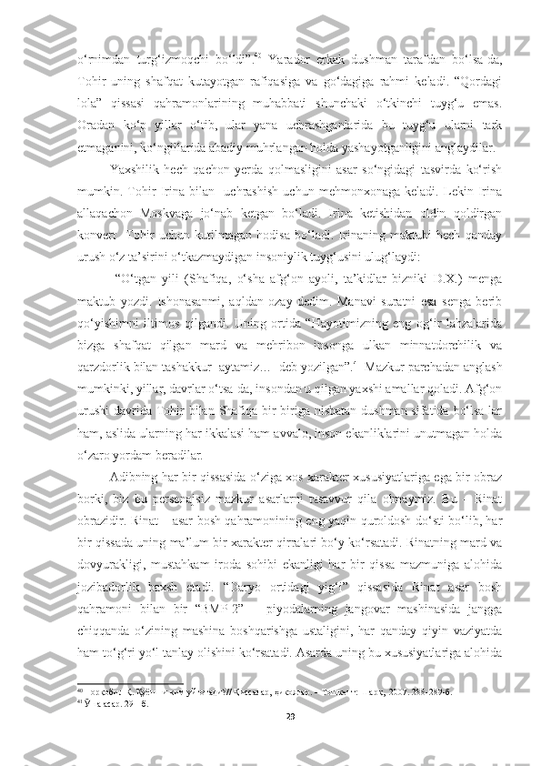 o‘rnimdan   turg‘izmoqchi   bo‘ldi”. 40
  Yarador   erkak   dushman   tarafdan   bo‘lsa-da,
Tohir   uning   shafqat   kutayotgan   rafiqasiga   va   go‘dagiga   rahmi   keladi.   “Qordagi
lola”   qissasi   qahramonlarining   muhabbati   shunchaki   o‘tkinchi   tuyg‘u   emas.
Oradan   ko‘p   yillar   o‘tib,   ular   yana   uchrashganlarida   bu   tuyg‘u   ularni   tark
etmaganini, ko‘ngillarida abadiy muhrlangan holda yashayotganligini anglaydilar.
Yaxshilik   hech   qachon   yerda   qolmasligini   asar   so‘ngidagi   tasvirda   ko‘rish
mumkin.   Tohir   Irina   bilan     uchrashish   uchun   mehmonxonaga   keladi.   Lekin   Irina
allaqachon   Moskvaga   jo‘nab   ketgan   bo‘ladi.   Irina   ketishidan   oldin   qoldirgan
konvert     Tohir   uchun   kutilmagan   hodisa   bo‘ladi.   Irinaning   maktubi   hech   qanday
urush o‘z ta’sirini o‘tkazmaydigan insoniylik tuyg‘usini ulug‘laydi: 
  “O‘tgan   yili   (Shafiqa,   o‘sha   afg‘on   ayoli,   ta’kidlar   bizniki   D.X.)   menga
maktub   yozdi.   Ishonasanmi,   aqldan   ozay   dedim.   Manavi   suratni   esa   senga   berib
qo‘yishimni   iltimos   qilgandi.   Uning   ortida   “Hayotimizning   eng   og‘ir   lahzalarida
bizga   shafqat   qilgan   mard   va   mehribon   insonga   ulkan   minnatdorchilik   va
qarzdorlik bilan tashakkur  aytamiz…−deb yozilgan”. 41
 Mazkur parchadan anglash
mumkinki, yillar, davrlar o‘tsa-da, insondan u qilgan yaxshi amallar qoladi. Afg‘on
urushi  davrida Tohir bilan Shafiqa bir-biriga nisbatan dushman sifatida bo‘lsa-lar
ham, aslida ularning har ikkalasi ham avvalo, inson ekanliklarini unutmagan holda
o‘zaro yordam beradilar.
Adibning har bir qissasida o‘ziga xos xarakter xususiyatlariga ega bir obraz
borki,   biz   bu   personajsiz   mazkur   asarlarni   tasavvur   qila   olmaymiz.   Bu   –   Rinat
obrazidir. Rinat – asar bosh qahramonining eng yaqin quroldosh do‘sti bo‘lib, har
bir qissada uning ma’lum bir xarakter qirralari bo‘y ko‘rsatadi. Rinatning mard va
dovyurakligi,   mustahkam   iroda   sohibi   ekanligi   har   bir   qissa   mazmuniga   alohida
jozibadorlik   baxsh   etadi.   “Daryo   ortidagi   yig‘i”   qissasida   Rinat   asar   bosh
qahramoni   bilan   bir   “BMP-2”   –   piyodalarning   jangovar   mashinasida   jangga
chiqqanda   o‘zining   mashina   boshqarishga   ustaligini,   har   qanday   qiyin   vaziyatda
ham to‘g‘ri yo‘l tanlay olishini ko‘rsatadi. Asarda uning bu xususiyatlariga alohida
40
  Норқобил Қ. Қуёшни ким уйғотади?// Қиссалар, ҳикоялар. – Тошкент: Шарқ,  2007. 288-289-б.
41
  Ӯ ша асар. 291-б.
29 