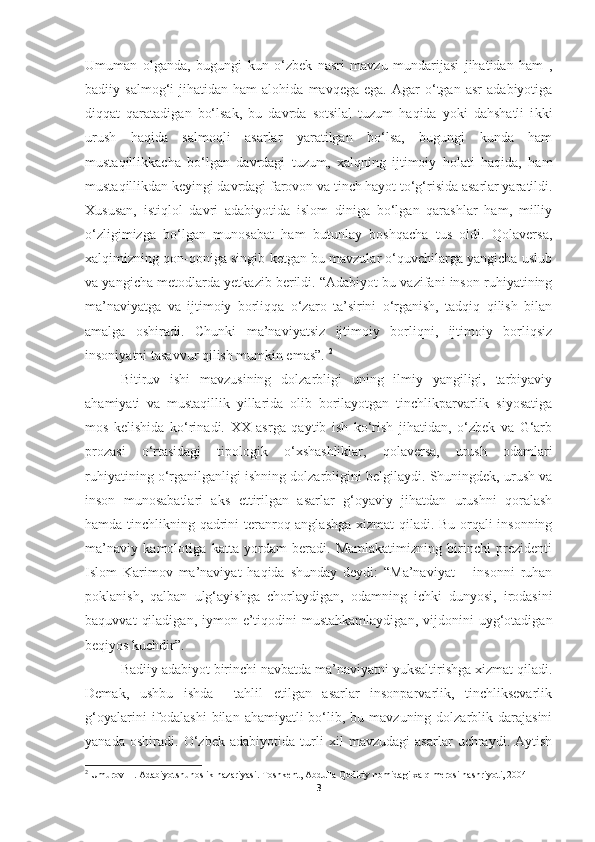 Umuman   olganda,   bugungi   kun   o‘zbek   nasri   mavzu   mundarijasi   jihatidan   ham   ,
badiiy  salmog‘i   jihatidan  ham   alohida   mavqega  ega.   Agar   o‘tgan   asr   adabiyotiga
diqqat   qaratadigan   bo‘lsak,   bu   davrda   sotsilal   tuzum   haqida   yoki   dahshatli   i kki
urush   haqida   salmoqli   asarlar   yaratilgan   bo‘lsa,   bugungi   kunda   ham
mustaqillikkacha   bo‘lgan   davrdagi   tuzum,   xalqning   ijtimoiy   holati   haqida,   ham
mustaqillikdan keyingi davrdagi farovon va tinch hayot to‘g‘risida asarlar yaratildi.
Xususan,   istiqlol   davri   adabiyotida   islom   diniga   bo‘lgan   qarashlar   ham,   milliy
o‘zligimizga   bo‘lgan   munosabat   ham   butunlay   boshqacha   tus   oldi.   Qolaversa,
xalqimizning qon-qoniga singib ketgan bu mavzular o‘quvchilarga yangicha uslub
va yangicha metodlarda yetkazib berildi. “Adabiyot bu vazifani inson ruhiyatining
ma’naviyatga   va   ijtimoiy   borliqqa   o‘zaro   ta’sirini   o‘rganish,   tadqiq   qilish   bilan
amalga   oshiradi.   Chunki   ma’naviyatsiz   ijtimoiy   borliqni,   ijtimoiy   borliqsiz
insoniyatni tasavvur qilish mumkin emas”.  2
 
Bitiruv   ishi   mavzusining   dolzarbligi   uning   ilmiy   yangiligi,   tarbiyaviy
ahamiyati   va   mustaqillik   yillarida   olib   borilayotgan   tinchlikparvarlik   siyosatiga
mos   kelishida   ko‘rinadi.   XX   asrga   qaytib   ish   ko‘rish   jihatidan,   o‘zbek   va   G‘arb
prozasi   o‘rtasidagi   tipologik   o‘xshashliklar,   qolaversa,   urush   odamlari
ruhiyatining o‘rganilganligi ishning dolzarbligini belgilaydi. Shuningdek, urush va
inson   munosabatlari   aks   ettirilgan   asarlar   g‘oyaviy   jihatdan   urushni   qoralash
hamda tinchlikning qadrini teranroq anglashga xizmat qiladi. Bu orqali insonning
ma’naviy   kamolotiga   katta   yordam   beradi.   Mamlakatimizning   birinchi   prezidenti
Islom   Karimov   ma’naviyat   haqida   shunday   deydi:   “Ma’naviyat   –   insonni   ruhan
poklanish,   qalban   ulg‘ayishga   chorlaydigan,   odamning   ichki   dunyosi,   irodasini
baquvvat   qiladigan,   iymon-e’tiqodini   mustahkamlaydigan,   vijdonini   uyg‘otadigan
beqiyos kuchdir”. 
Badiiy adabiyot birinchi navbatda ma’naviyatni yuksaltirishga xizmat qiladi.
Demak,   ushbu   ishda     tahlil   etilgan   asarlar   insonparvarlik,   tinchliksevarlik
g‘oyalarini   ifodalashi  bilan  ahamiyatli  bo‘lib, bu  mavzuning dolzarblik  darajasini
yanada   oshiradi.   O‘zbek   adabiyotida   turli   xil   mavzudagi   asarlar   uchraydi.   Aytish
2
  Umurov   H .  Adabiyotshunoslik   nazariyasi .  Toshkent ,  Abdulla   Qodiriy   nomidagi   xalq   merosi   nashriyoti , 2004
3 