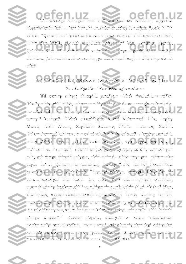 “O‘n   sakkizga   kirmagan   men   bor”   qissasida   esa   Rinatning   sajiyasida
o‘zgarishlar   bo‘ladi.   U   ham   bema’ni   urushdan   charchaydi,   natijada   jizzaki   bo‘lib
qoladi.   “Qordagi lola” qissasida esa Rinat obrazi salmoqli o‘rin egallamasa ham,
Tohir   bilan   bog‘liq   qiziqarli   voqealarda   uning   o‘rni   katta.   Umuman   olganda,
Qo‘chqor   Norqobil   o‘zining   urush   xotiralarini   qalamga   olganda,   Rinat   obraziga
alohida urg‘u beradi. Bu obraz asarning yanada qiziqarli va jonli chiqishiga xizmat
qiladi. 
II BOB. YOZUVCHI QISSALARIDA RUHIY IZTIROBLAR TALQINI
2.1. Ruhiyat talqinida psixologik vositalar
  XX   asrning   so‘nggi   choragida   yaratilgan   o‘zbek   qissalarida   voqelikni
falsafiy-ruhiy tahlil qilish, qahramon ruhiyatining tubsiz va qorong‘u qatlamlariga
nazar tashlash, inson umrining mazmun-mohiyati haqida chuqur mulohaza yuritish
tamoyili   kuchaydi.   O‘zbek   qissachiligida   Murod   Muhammad   Do‘st,   Tog‘ay
Murod,   Erkin   A’zam,   Xayriddin   Sultonov,   G‘affor   Hotamov,   Xurshid
Do‘stmuhammad kabi navqiron avlod vakillari bo‘y ko‘rsatdi. Ularning asarlarida
milliy   o‘zlikni     saqlab   qolishni   burch   deb   bilgan,   ayni   paytda,   yashashning
ma’nosini   va   inson   qalbi   sirlarini   anglashga   intilayotgan,   achchiq   turmush   goh
ezib,  goh  chetga  chiqarib  qo‘ygan,  o‘zini   tinimsiz   taftish   etayotgan    qahramonlar
paydo   bo‘ldi.   Qahramonlar   tabiatidagi   bunday   “ichki   faollik”   qissachilikda
psixologik   asosni   quyuqlashtirdi.   “Bugungi   adabiyot   kechagi   adabiyotdan   bir
qancha   xususiyati   bilan   keskin   farq   qiladi.   Ya’ni   odamning   qalb   iztiroblari,
quvonchlarining betakror tahlili va ruhiyatining turfa ko‘rinishlari  inkishofi bilan,
shuningdek,   voqea-hodisalar   tasvirining   batafsilligi   hamda   ularning   har   biri
maqsad sari yo‘naltirilgani, qahramonlarning o‘ta milliy va individuallashgani ila.
Bir so‘z bilan aytsak, voqea-hodisadan ko‘ra, insonning, uning qalbi tahlili birinchi
o‘ringa   chiqqan”. 44
  Davrlar   o‘zgardi,   adabiyotimiz   istiqlol   shabadasidan
oziqlanganligi yaqqol seziladi. Inson qismati, uning botiniy olamidagi ziddiyatlari
zamirida   achchiq   haqiqat   borligi   yaqqol   seziladi.   Shuning   uchun   ham   adib
44
  Каримов Ҳ . Истиқлол даври адабиёти.  – Тошкент: Янги нашр. 2010. 2 87 -б.
31 