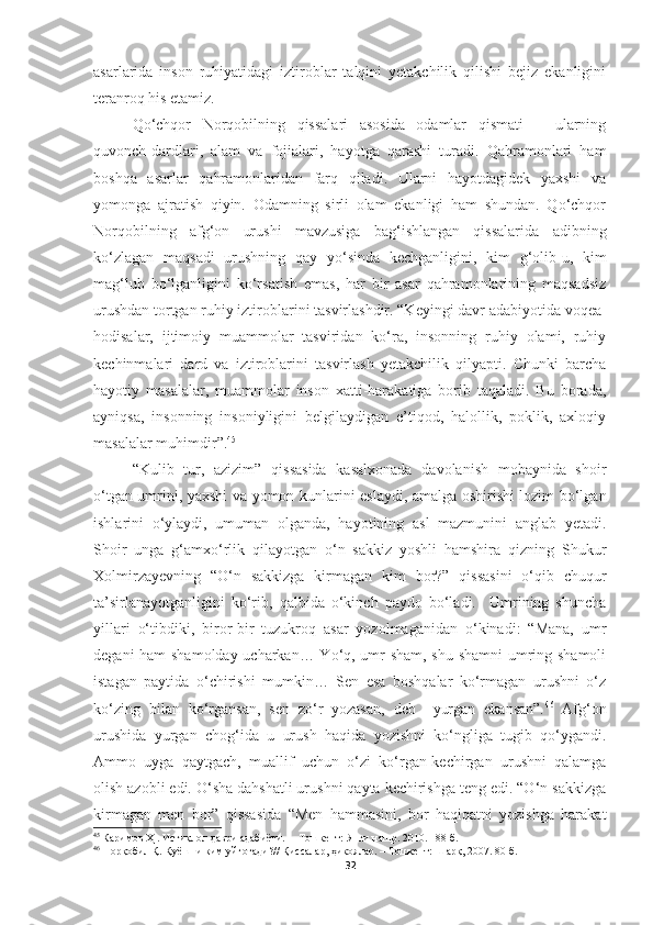 asarlarida   inson   ruhiyatidagi   iztiroblar   talqini   yetakchilik   qilishi   bejiz   ekanligini
teranroq his etamiz.
Qo‘chqor   Norqobilning   qissalari   asosida   odamlar   qismati   −   ularning
quvonch-dardlari,   alam   va   fojialari,   hayotga   qarashi   turadi.   Qahramonlari   ham
boshqa   asarlar   qahramonlaridan   farq   qiladi.   Ularni   hayotdagidek   yaxshi   va
yomonga   ajratish   qiyin.   Odamning   sirli   olam   ekanligi   ham   shundan.   Qo‘chqor
Norqobilning   afg‘on   urushi   mavzusiga   bag‘ishlangan   qissalarida   adibning
ko‘zlagan   maqsadi   urushning   qay   yo‘sinda   kechganligini,   kim   g‘olib-u,   kim
mag‘lub   bo‘lganligini   ko‘rsatish   emas,   har   bir   asar   qahramonlarining   maqsadsiz
urushdan tortgan ruhiy iztiroblarini tasvirlashdir. “Keyingi davr adabiyotida voqea-
hodisalar,   ijtimoiy   muammolar   tasviridan   ko‘ra,   insonning   ruhiy   olami,   ruhiy
kechinmalari   dard   va   iztiroblarini   tasvirlash   yetakchilik   qilyapti.   Chunki   barcha
hayotiy   masalalar,   muammolar   inson   xatti-harakatiga   borib   taqaladi.   Bu   borada,
ayniqsa,   insonning   insoniyligini   belgilaydigan   e’tiqod,   halollik,   poklik,   axloqiy
masalalar muhimdir”. 45
“Kulib   tur,   azizim”   qissasida   kasalxonada   davolanish   mobaynida   shoir
o‘tgan umrini, yaxshi va yomon kunlarini eslaydi, amalga oshirishi lozim bo‘lgan
ishlarini   o‘ylaydi,   umuman   olganda,   hayotining   asl   mazmunini   anglab   yetadi.
Shoir   unga   g‘amxo‘rlik   qilayotgan   o‘n   sakkiz   yoshli   hamshira   qizning   Shukur
Xolmirzayevning   “O‘n   sakkizga   kirmagan   kim   bor?”   qissasini   o‘qib   chuqur
ta’sirlanayotganligini   ko‘rib,   qalbida   o‘kinch   paydo   bo‘ladi.     Umrining   shuncha
yillari   o‘tibdiki,   biror-bir   tuzukroq   asar   yozolmaganidan   o‘kinadi:   “Mana,   umr
degani ham shamolday ucharkan… Yo‘q, umr sham, shu shamni  umring shamoli
istagan   paytida   o‘chirishi   mumkin…   Sen   esa   boshqalar   ko‘rmagan   urushni   o‘z
ko‘zing   bilan   ko‘rgansan,   sen   zo‘r   yozasan,   deb     yurgan   ekansan”. 46
  Afg‘on
urushida   yurgan   chog‘ida   u   urush   haqida   yozishni   ko‘ngliga   tugib   qo‘ygandi.
Ammo   uyga   qaytgach,   muallif   uchun   o‘zi   ko‘rgan-kechirgan   urushni   qalamga
olish azobli edi. O‘sha dahshatli urushni qayta kechirishga teng edi. “O‘n sakkizga
kirmagan   men   bor”   qissasida   “Men   hammasini,   bor   haqiqatni   yozishga   harakat
45
  Каримов Ҳ . Истиқлол даври адабиёти.   – Тошкент:  Янги нашр. 2010. 188-б.  
46
 Норқобил Қ. Қуёшни ким уйғотади?// Қиссалар, ҳикоялар. – Тошкент: Шарқ, 2007. 80-б.
32 