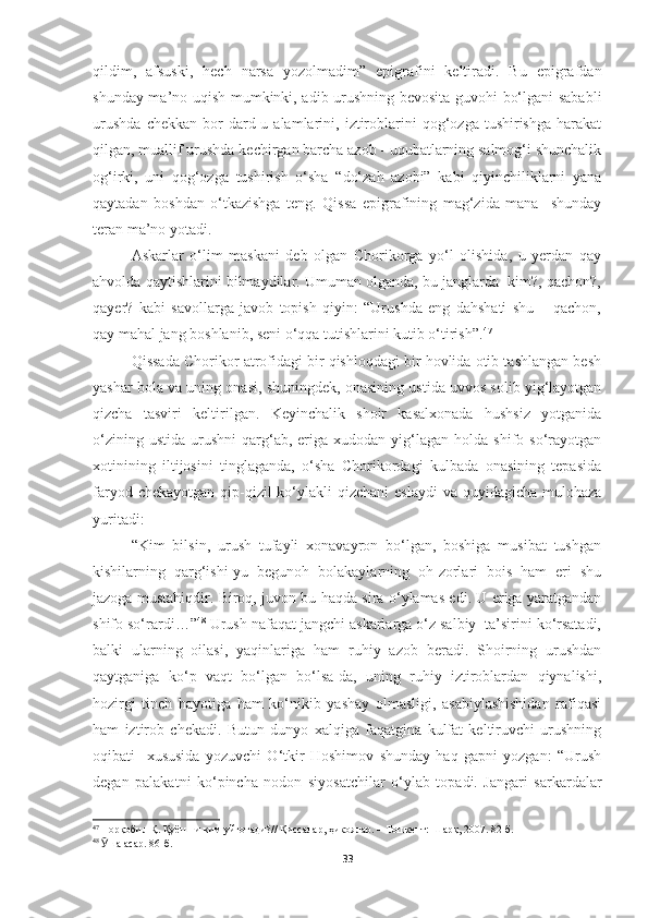 qildim,   afsuski,   hech   narsa   yozolmadim”   epigrafini   keltiradi.   Bu   epigrafdan
shunday ma’no uqish mumkinki, adib urushning bevosita guvohi bo‘lgani sababli
urushda   chekkan   bor   dard-u  alamlarini,   iztiroblarini   qog‘ozga   tushirishga   harakat
qilgan, muallif urushda kechirgan barcha azob - uqubatlarning salmog‘i shunchalik
og‘irki,   uni   qog‘ozga   tushirish   o‘sha   “do‘zah   azobi”   kabi   qiyinchiliklarni   yana
qaytadan   boshdan   o‘tkazishga   teng.   Qissa   epigrafining   mag‘zida   mana     shunday
teran ma’no yotadi. 
Askarlar   o‘lim   maskani   deb   olgan   Chorikorga   yo‘l   olishida,   u   yerdan   qay
ahvolda qaytishlarini bilmaydilar. Umuman olganda, bu janglarda  kim?, qachon?,
qayer?   kabi   savollarga   javob   topish   qiyin:   “Urushda   eng   dahshati   shu   –   qachon,
qay mahal jang boshlanib, seni o‘qqa tutishlarini kutib o‘tirish”. 47
Qissada Chorikor atrofidagi bir qishloqdagi bir hovlida otib tashlangan besh
yashar bola va uning onasi, shuningdek, onasining ustida uvvos solib yig‘layotgan
qizcha   tasviri   keltirilgan.   Keyinchalik   shoir   kasalxonada   hushsiz   yotganida
o‘zining  ustida   urushni   qarg‘ab,  eriga  xudodan  yig‘lagan  holda  shifo  so‘rayotgan
xotinining   iltijosini   tinglaganda,   o‘sha   Chorikordagi   kulbada   onasining   tepasida
faryod chekayotgan  qip-qizil  ko‘ylakli  qizchani  eslaydi  va quyidagicha mulohaza
yuritadi:
“Kim   bilsin,   urush   tufayli   xonavayron   bo‘lgan,   boshiga   musibat   tushgan
kishilarning   qarg‘ishi-yu   begunoh   bolakaylarning   oh-zorlari   bois   ham   eri   shu
jazoga mustahiqdir. Biroq, juvon bu haqda sira o‘ylamas edi. U eriga yaratgandan
shifo so‘rardi…” 48
 Urush nafaqat jangchi askarlarga o‘z salbiy  ta’sirini ko‘rsatadi,
balki   ularning   oilasi,   yaqinlariga   ham   ruhiy   azob   beradi.   Shoirning   urushdan
qaytganiga   ko‘p   vaqt   bo‘lgan   bo‘lsa-da,   uning   ruhiy   iztiroblardan   qiynalishi,
hozirgi   tinch   hayotiga   ham   ko‘nikib   yashay   olmasligi,   asabiylashishidan   rafiqasi
ham   iztirob   chekadi.   Butun   dunyo   xalqiga   faqatgina   kulfat   keltiruvchi   urushning
oqibati     xususida   yozuvchi   O‘tkir   Hoshimov   shunday   haq   gapni   yozgan:   “Urush
degan   palakatni   ko‘pincha   nodon   siyosatchilar   o‘ylab   topadi.   Jangari   sarkardalar
47
  Норқобил Қ. Қуёшни ким уйғотади? //  Қиссалар, ҳикоялар.  – Тошкент:  Шарқ, 2007. 82-б.
48
  Ӯ ша асар. 86-б.
33 