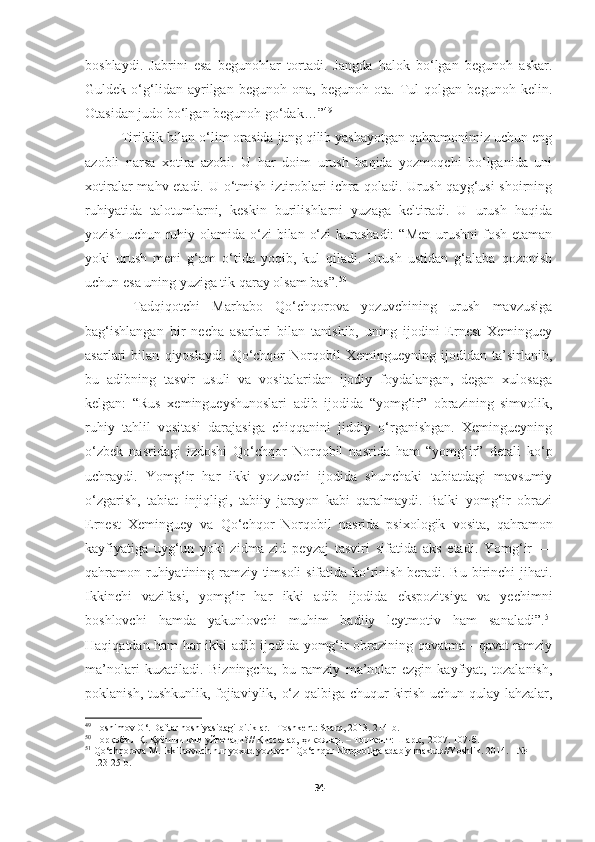 boshlaydi.   Jabrini   esa   begunohlar   tortadi.   Jangda   halok   bo‘lgan   begunoh   askar.
Guldek   o‘g‘lidan   ayrilgan   begunoh   ona,   begunoh   ota.   Tul   qolgan   begunoh   kelin.
Otasidan judo bo‘lgan begunoh go‘dak…” 49
Tiriklik bilan o‘lim orasida jang qilib yashayotgan qahramonimiz uchun eng
azobli   narsa   xotira   azobi.   U   har   doim   urush   haqida   yozmoqchi   bo‘lganida   uni
xotiralar  mahv etadi. U o‘tmish iztiroblari ichra qoladi. Urush qayg‘usi shoirning
ruhiyatida   talotumlarni,   keskin   burilishlarni   yuzaga   keltiradi.   U   urush   haqida
yozish uchun  ruhiy olamida o‘zi  bilan o‘zi  kurashadi:  “Men  urushni  fosh  etaman
yoki   urush   meni   g‘am   o‘tida   yoqib,   kul   qiladi.   Urush   ustidan   g‘alaba   qozonish
uchun esa uning yuziga tik qaray olsam bas”. 50
  Tadqiqotchi   Marhabo   Qo‘chqorova   yozuvchining   urush   mavzusiga
bag‘ishlangan   bir   necha   asarlari   bilan   tanishib,   uning   ijodini   Ernest   Xeminguey
asarlari   bilan   qiyoslaydi.   Qo‘chqor   Norqobil   Xemingueyning   ijodidan   ta’sirlanib,
bu   adibning   tasvir   usuli   va   vositalaridan   ijodiy   foydalangan,   degan   xulosaga
kelgan:   “Rus   xemingueyshunoslari   adib   ijodida   “yomg‘ir”   obrazining   simvolik,
ruhiy   tahlil   vositasi   darajasiga   chiqqanini   jiddiy   o‘rganishgan.   Xemingueyning
o‘zbek   nasridagi   izdoshi   Qo‘chqor   Norqobil   nasrida   ham   “yomg‘ir”   detali   ko‘p
uchraydi.   Yomg‘ir   har   ikki   yozuvchi   ijodida   shunchaki   tabiatdagi   mavsumiy
o‘zgarish,   tabiat   injiqligi,   tabiiy   jarayon   kabi   qaralmaydi.   Balki   yomg‘ir   obrazi
Ernest   Xeminguey   va   Qo‘chqor   Norqobil   nasrida   psixologik   vosita,   qahramon
kayfiyatiga   uyg‘un   yoki   zidma-zid   peyzaj   tasviri   sifatida   aks   etadi.   Yomg‘ir   —
qahramon ruhiyatining ramziy timsoli sifatida ko‘rinish beradi. Bu birinchi jihati.
Ikkinchi   vazifasi,   yomg‘ir   har   ikki   adib   ijodida   ekspozitsiya   va   yechimni
boshlovchi   hamda   yakunlovchi   muhim   badiiy   leytmotiv   ham   sanaladi”. 51
Haqiqatdan ham har ikki adib ijodida yomg‘ir obrazining qavatma - qavat ramziy
ma’nolari   kuzatiladi.   Bizningcha,   bu   ramziy   ma’nolar   ezgin   kayfiyat,   tozalanish,
poklanish, tushkunlik, fojiaviylik, o‘z qalbiga chuqur kirish uchun qulay lahzalar,
49
  Hoshimov   O‘ .  Daftar   hoshiyasidagi   bitiklar . – Toshkent :  Sharq , 2013 .  214- b .  
50
  Норқобил Қ. Қуёшни ким уйғотади?// Қиссалар, ҳикоялар. – Тошкент: Шарқ,  2007. 107-б.
51
  Qo ‘ chqorova   M .  Ikki   hovuch   nur   yoxud   yozuvchi   Qo ‘ chqor   Norqobilga   adabiy   maktub // Yoshlik . 2014. −№ 
11.23-25- b .
34 