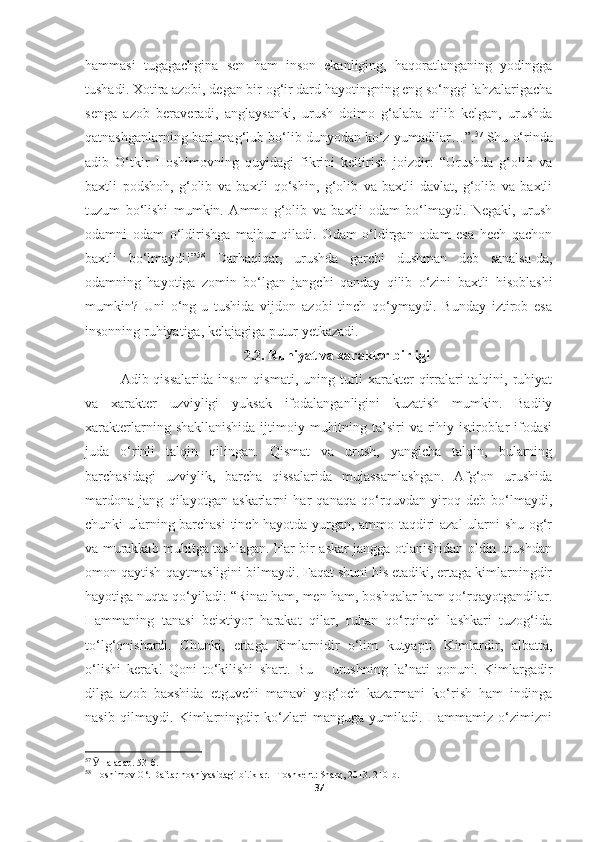 hammasi   tugagachgina   sen   ham   inson   ekanliging,   haqoratlanganing   yodingga
tushadi. Xotira azobi, degan bir og‘ir dard hayotingning eng so‘nggi lahzalarigacha
senga   azob   beraveradi,   anglaysanki,   urush   doimo   g‘alaba   qilib   kelgan,   urushda
qatnashganlarning bari mag‘lub bo‘lib dunyodan ko‘z yumadilar…”. 57
 Shu o‘rinda
adib   O‘tkir   Hoshimovning   quyidagi   fikrini   keltirish   joizdir:   “Urushda   g‘olib   va
baxtli   podshoh,   g‘olib   va   baxtli   qo‘shin,   g‘olib   va   baxtli   davlat,   g‘olib   va   baxtli
tuzum   bo‘lishi   mumkin.   Ammo   g‘olib   va   baxtli   odam   bo‘lmaydi.   Negaki,   urush
odamni   odam   o‘ldirishga   majbur   qiladi.   Odam   o‘ldirgan   odam   esa   hech   qachon
baxtli   bo‘lmaydi!” 58
  Darhaqiqat,   urushda   garchi   dushman   deb   sanalsa-da,
odamning   hayotiga   zomin   bo‘lgan   jangchi   qanday   qilib   o‘zini   baxtli   hisoblashi
mumkin?   Uni   o‘ng-u   tushida   vijdon   azobi   tinch   qo‘ymaydi.   Bunday   iztirob   esa
insonning ruhiyatiga, kelajagiga putur yetkazadi.
2 .2.  Ruhiyat va xarakter birligi
Adib qissalarida  inson qismati, uning turli  xarakter  qirralari  talqini, ruhiyat
va   xarakter   uzviyligi   yuksak   ifodalanganligini   kuzatish   mumkin.   Badiiy
xarakterlarning shakllanishida  ijtimoiy muhitning ta’siri  va rihiy istiroblar  ifodasi
juda   o‘rinli   talqin   qilingan.   Qismat   va   urush,   yangicha   talqin,   bularning
barchasidagi   uzviylik,   barcha   qissalarida   mujassamlashgan.   Afg‘on   urushida
mardona   jang   qilayotgan   askarlarni   har   qanaqa   qo‘rquvdan   yiroq   deb   bo‘lmaydi,
chunki ularning barchasi  tinch hayotda yurgan, ammo taqdiri azal  ularni shu og‘r
va murakkab muhitga tashlagan. Har bir askar jangga otlanishidan oldin urushdan
omon qaytish-qaytmasligini bilmaydi. Faqat shuni his etadiki, ertaga kimlarningdir
hayotiga nuqta qo‘yiladi: “Rinat ham, men ham, boshqalar ham qo‘rqayotgandilar.
Hammaning   tanasi   beixtiyor   harakat   qilar,   ruhan   qo‘rqinch   lashkari   tuzog‘ida
to‘lg‘onishardi.   Chunki,   ertaga   kimlarnidir   o‘lim   kutyapti.   Kimlardir,   albatta,
o‘lishi   kerak!   Qoni   to‘kilishi   shart.   Bu   –   urushning   la’nati   qonuni.   Kimlargadir
dilga   azob   baxshida   etguvchi   manavi   yog‘och   kazarmani   ko‘rish   ham   indinga
nasib   qilmaydi.   Kimlarningdir   ko‘zlari   manguga   yumiladi.   Hammamiz   o‘zimizni
57
  Ӯ ша асар.  53-б.
58
  Hoshimov   O‘ .  Daftar   hoshiyasidagi   bitiklar . – Toshkent :  Sharq , 2013 .  210- b .
37 