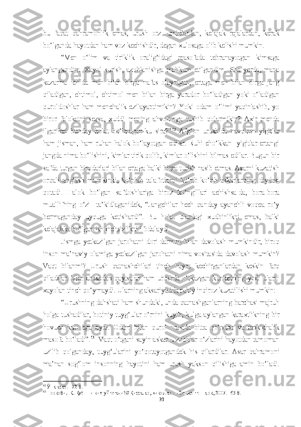 bu   faqat   qahramonlik   emas,   urush   orzu-umidlardan,   kelajak   rejalardan,   kerak
bo‘lganda hayotdan ham voz kechishdir, degan xulosaga olib kelishi mumkin.
“Men   o‘lim   va   tiriklik   oralig‘idagi   masofada   tebranayotgan   kimsaga
aylangandim.   Xayol   surish,   azoblanishga   mahkum   etilgandim.   Shu   yerda,   mana
kazarma   ichida   men   bilan   birga   nafas   olayotgan,   ertaga   men   bilan   birga   jang
qiladigan,   ehtimol,   ehtimol   men   bilan   birga   yarador   bo‘ladigan   yoki   o‘ladigan
quroldoshlar   ham   menchalik   ezilayaptimikin?   Yoki   odam   o‘limi   yaqinlashib,   yo
biror   falokatni   sezsa,   xuddi   mening   ahvolimga   tushib   qolarmikin?   Axir   menda
ilgarilari   bunday   holat   bo‘lmagan-ku   sira?” 62
  Afg‘on   urushida   navqiron   yigitlar
ham  jisman,  ham   ruhan  halok  bo‘layotgan  edilar. Ruhi  cho‘kkan    yigitlar   ertangi
jangda nima bo‘lishini, kimlar tirik qolib, kimlar o‘lishini bilmas edilar. Bugun bir
safda turgan birodarlari bilan ertaga balki birga turish nasib etmas. Asarni kuzatish
orqali   anglash   mumkinki,   ko‘plab   talafotlarni   ko‘rib-ko‘rib   askarlarning   diydasi
qotadi.   Halok   bo‘lgan   safdoshlariga   biroz   ko‘ngillari   achishsa-da,   bora-bora
muallifning   o‘zi     ta’kidlaganidek,   “Jangchilar   hech   qanday   ayanchli   voqea   ro‘y
bermaganday   uyquga   ketishardi”.   Bu   holat   ulardagi   xudbinlikni   emas,   balki
kelajakka bo‘lgan ishonchsizlikni ifodalaydi. 
Jismga   yetkazilgan   jarohatni   dori-darmon   bilan   davolash   mumkindir,   biroq
inson ma’naviy olamiga yetkazilgan jarohatni  nima vositasida  davolash mumkin?
Vaqt   bilanmi?   Urush   qatnashchilari   tinch   hayot   kechirganlardan   keskin   farq
qiladilar.  Ular  urushdan  qaytsalar   ham   urushda  o‘tkazgan  kunlarining  yodi   ularni
xayolan tinch qo‘ymaydi. Ularning aksariyatida ruhiy inqiroz kuzatilishi mumkin:
“Urushning dahshati ham shundaki, unda qatnashganlarning barchasi majruh
holga tushadilar, botiniy tuyg‘ular o‘rnini kuyib, kulga aylangan karaxtlikning bir
hovuch   kuli   egallaydi.   Odam   bilan   qurol   orasida   bitta   qo‘ndoq   va   tepkichalik
masofa bo‘ladi”. 63
  Vaqt o‘tgani sayin askar-u zobitlar o‘zlarini hayotdan tamoman
uzilib   qolganday,   tuyg‘ularini   yo‘qotayotgandek   his   qilardilar.   Asar   qahramoni
ma’nan   sog‘lom   insonning   hayotini   ham   urush   yakson   qilishiga   amin   bo‘ladi.
62
  Ӯ ша асар. 192-б.
63
  Норқобил Қ. Қуёшни ким уйғотади?// Қиссалар, ҳикоялар. – Тошкент: Шарқ, 2007. 165-б.
39 