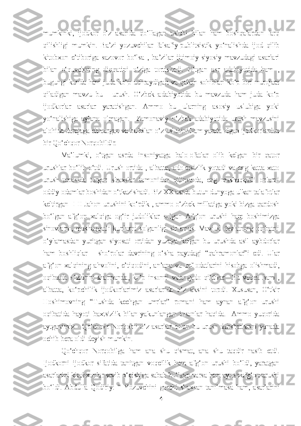 mumkinki,   ijodkor   o‘z   asarida   qo‘llagan   uslubi   bilan   ham   boshqalardan   farq
qilishligi   mumkin.   Ba’zi   yozuvchilar   falsafiy-publitsistik   yo‘nalishda   ijod   qilib
kitobxon   e’tiboriga   sazovor   bo‘lsa   ,   ba’zilar   ijtimoiy-siyosiy   mavzudagi   asarlari
bilan   o‘quvchining   diqqatini   o‘ziga   tortishadi.   O‘tgan   asr   adabiyotida   ham   ,
bugungi  kunda ham  juda ko‘p uchraydigan  va qalam  sohiblari  ko‘p bor  murojaat
qiladigan   mavzu   bu   -   urush.   O‘zbek   adabiyotida   bu   mavzuda   ham   juda   ko‘p
ijodkorlar   asarlar   yaratishgan.   Ammo   bu   ularning   asosiy   uslubiga   yoki
yo‘nalishiga   aylana   olmagan.     Zamonaviy   o‘zbek   adabiyotida   urush   mavzusini
alohida darajaga chiqargan va bu bilan o‘z uslubini ham yarata olgan ijodkorlardan
bir Qo‘chqor Norqobildir. 
Ma’lumki,   o‘tgan   asrda   insoniyatga   balo-ofatlar   olib   kelgan   bir   qator
urushlar   bo‘lib   o‘tdi.   Urush   ortida   ,   albatta,   adolatsizlik   yotadi   va   eng   katta   xato
urush   tepasida   turgan   shaxslar   tomonidan   qilinsa-da,   eng   mashaqqatli   onlarni
oddiy odamlar boshidan o‘tkazishadi. Biz XX asrda butun dunyoga ulkan talafotlar
keltirgan   I-II Jahon urushini ko‘rdik , ammo o‘zbek millatiga yoki bizga qardosh
bo‘lgan   afg‘on   xalqiga   og‘ir   judoliklar   solgan   Afg‘on   urushi   ham   boshimizga
sinovlarni,   mashaqqatli   kunlarni   solganligi   sir   emas.   Mavjud   davlatning   oqibatni
o‘ylamasdan   yuritgan   siyosati   ortidan   yuzaga   kelgan   bu   urushda   asil   aybdorlar
ham   boshliqlar   –   sho‘rolar   davrining   o‘sha   paytdagi   “qahramonlar”i   edi.   Ular
afg‘on   xalqining   ahvolini,   e’tiqodini,   an’ana   va   urf-odatlarini   hisobga   olishmadi,
oqibatda   o‘zlarini   sharmanda,   ko‘p   insonni   vatangado   qildilar.     Bu   voqea   ham   ,
albatta,   ko‘pchilik   ijodkorlarimiz   asarlarida   o‘z   aksini   topdi.   Xususan,   O‘tkir
Hoshimovning   “Tushda   kechgan   umrlar”   romani   ham   aynan   afg‘on   urushi
oqibatida   hayoti   baxtsizlik   bilan   yakunlangan   insonlar   haqida.     Ammo   yuqorida
aytganimiz   -   Qo‘chqor   Norqobil   o‘z   asarlari   bilan   bu   urush   dahshatlarini   yanada
ochib bera oldi deyish mumkin. 
Qo‘chqor   Norqobilga   ham   ana   shu   qismat,   ana   shu   taqdir   nasib   etdi.
Ijodkorni   ijodkor   sifatida   tanitgan   voqeilik   ham   afg‘on   urushi   bo‘ldi,   yaratgan
asarlarini kitobxonlar sevib o‘qishiga sabab bo‘lgan narsa ham aynan afg‘on urushi
bo‘ldi.   Abdulla   Qodiriy:   “   Yozuvchini   garchi   shaxsan   tanilmasa   ham,   asarlarini
4 