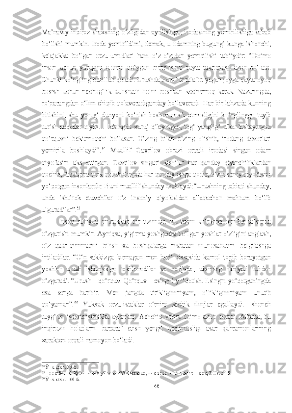 Ma’naviy inqiroz shaxsning o‘zligidan ayrilishiga, irodasining yemirilishiga sabab
bo‘lishi mumkin. Iroda yemirildimi, demak, u odamning bugungi kunga ishonchi,
kelajakka   bo‘lgan   orzu-umidlari   ham   o‘z-o‘zidan   yemirilishi   tabiiydir:   “Doimo
inson   uchun   yuragini   oldirib   qo‘ygan   biror   ishni   qayta   takrorlash   azob   bo‘ladi.
Chunki ko‘ngling bezillab qoladi. Urushda ham bir talafot yegan joyga qayta oyoq
bosish   uchun   nechog‘lik   dahshatli   holni   boshdan   kechirmoq   kerak.   Nazaringda,
ro‘parangdan o‘lim chiqib qolaveradiganday bo‘laveradi. Har bir lahzada kunning
bitishini,   shu   yorug‘   dunyoni   ko‘rish   boshqa   nasib   etmasligini   ko‘nglingga   tuyib
turish   naqadar   qiyin…  Ichingda  xuruj   qilayotgan,   tog‘   yanglig‘   ulkanlashayotgan
qo‘rquvni   bekitmoqchi   bo‘lasan.   O‘zing   bilan   o‘zing   olishib,   irodang   devorlari
yemirila   boshlaydi”. 64
  Muallif   Gavrilov   obrazi   orqali   irodasi   singan   odam
qiyofasini   aks   ettirgan.   Gavrilov   singari   kishilar   har   qanday   qiyinchiliklardan
qochib, faqatgina tirik qolish ilinjida har qanday ishga qodir, o‘z insoniy qiyofasini
yo‘qotgan insonlardir. Buni muallif shunday izohlaydi:“Urushning tabiati shunday,
unda   ishtirok   etuvchilar   o‘z   insoniy   qiyofasidan   allaqachon   mahrum   bo‘lib
ulguradilar”. 65
Inson   ruhiyati   murakkab   bir   tizimdir.   Bu   tizim   ko‘pgina   omillar   ta’sirida
o‘zgarishi mumkin. Ayniqsa, yigirma yoshgacha bo‘lgan yoshlar o‘zligini anglash,
o‘z   qadr-qimmatini   bilish   va   boshqalarga   nisbatan   munosabatini   belgilashga
intiladilar.   “O‘n   sakkizga   kirmagan   men   bor”   qissasida   kamol   topib   borayotgan
yoshlar   urush   iskanjasiga   tashlanadilar   va   natijada,   ularning   ruhiyati   tubdan
o‘zgaradi. “Urush – qo‘rquv. Qo‘rquv – esingni yo‘qotish. Esingni yo‘qotganingda
esa   senga   baribir.   Men   jangda   tirikligimniyam,   o‘likligimniyam   unutib
qo‘yaman”. 66
  Yuksak   orzu-istaklar   o‘rnini   kichik   ilinjlar   egallaydi.   Ishonch
tuyg‘usi  ishonchsizlikka  aylanadi. Achchiq  xotira doimo azob beradi. Albatta, bu
inqirozli   holatlarni   bartaraf   etish   yengil   kechmasligi   asar   qahramonlarining
xarakteri orqali namoyon bo‘ladi.
64
  Ӯ ша асар. 39-б.
65
  Норқобил Қ. Қуёшни ким уйғотади?// Қиссалар, ҳикоялар. – Тошкент: Шарқ, 2007. 51-б.
6
  Ӯ ша асар. 186-б.
40 