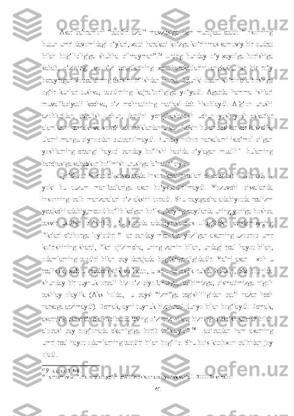 Asar   qahramoni   “taqdiri   azal”   mavzusiga   ham   murojaat   etadi:   “Insonning
butun umri davomidagi o‘ylari, xatti-harakati ko‘zga ko‘rinmas samoviy bir qudrat
bilan   bog‘liqligiga   shubha   qilmayman”. 67
  Uning   bunday   o‘y-xayolga   borishiga
sabab,   o‘zining     va   o‘zi   tengilarining   xatti-harakatlarini   anglash,   har   bir   ro‘y
berayotgan voqealarning asosini bilishdan iborat. Chunki odam ko‘pincha boshiga
og‘ir   kunlar   tushsa,   taqdirning   kajraftorligiga   yo‘yadi.   Agarda   hamma   ishlari
muvaffaqiyatli   kechsa,   o‘z   mehnatining   natijasi   deb   hisoblaydi.   Afg‘on   urushi
azoblaridan   qutulish   uchun,   dardini   yengillashtirish   uchun   yosh-yosh   askarlar
alamlarini tamaki va spirtli ichimliklardan oladi. Lekin bu unutishlar  bir lahzalik,
ularni mangu qiynoqdan qutqarolmaydi. Bunday nobop narsalarni  iste’mol qilgan
yoshlarning   ertangi   hayoti   qanday   bo‘lishi   haqida   o‘ylagan   muallif     bularning
barchasiga sababkor bo‘lmish urushga la’nat o‘qiydi.
Qo‘chqor   Norqobil   qissalarida   inson   kechinmalari   chuqur   tahlil   qilinadi.   U
yoki   bu   tuzum   manfaatlariga   asar   bo‘ysundirilmaydi.   Yozuvchi   qissalarida
insonning   qalb   manzaralari   o‘z   aksini   topadi.   Shu   paytgacha   adabiyotda   realizm
yetakchi adabiy metod bo‘lib kelgan bo‘lsa, keying paytlarda uning yoniga boshqa
tasvir   usullari   qo‘shildi.   Bu   borada   adabiyotshunos   Ulug‘bek   Hamdamovning
fikrlari   e’tiborga   loyiqdir:   “Har   qanday   metodda   yozilgan   asarning   uzoqroq   umr
ko‘rishining   sharti,   fikri   ojizimcha,   uning   zamin   bilan,   undagi   real   hayot   bilan,
odamlarning   taqdiri   bilan   qay   darajada   bog‘langanligidadir.   Ya’ni   asar   –   xoh   u
realistik,   xoh   u   modernistik   va   hatto,   u   xoh   fantastik   ruhda   bo‘lsin,   o‘z   botinida
shunday   bir   tuynuk   orqali   biz   o‘z   qiyofamizga,   qalbimizga,   qismatimizga   nigoh
tashlay   olaylik.   (Aks   holda,     u   qaysi   “izm”ga   tegishliligidan   qat’i   nazar   hech
narsaga arzimaydi). Demak, ayni tuynuk bizni real dunyo bilan bog‘laydi. Demak,
asarning   qimmati   alal-oqibatda  uning   o‘zimiz   bilan,  bizning   qiziqishlarimiz  bilan
aloqasi   qay   pog‘onada   ekanligiga   borib   to‘xtaydi”. 68
  Haqiqatdan   ham   asarning
umri real hayot odamlarning taqdiri bilan bog‘liq. Shu bois kitobxon qalbidan joy
oladi.
67
  Ӯ ша асар. 211-б.
68
  Hamdamov   U .  Turfa   ranglar   uyg ‘ unligi //  O ‘ zbekiston   adabiyoti   va   san ’ ati . -2000.-29- sentabr . 
41 