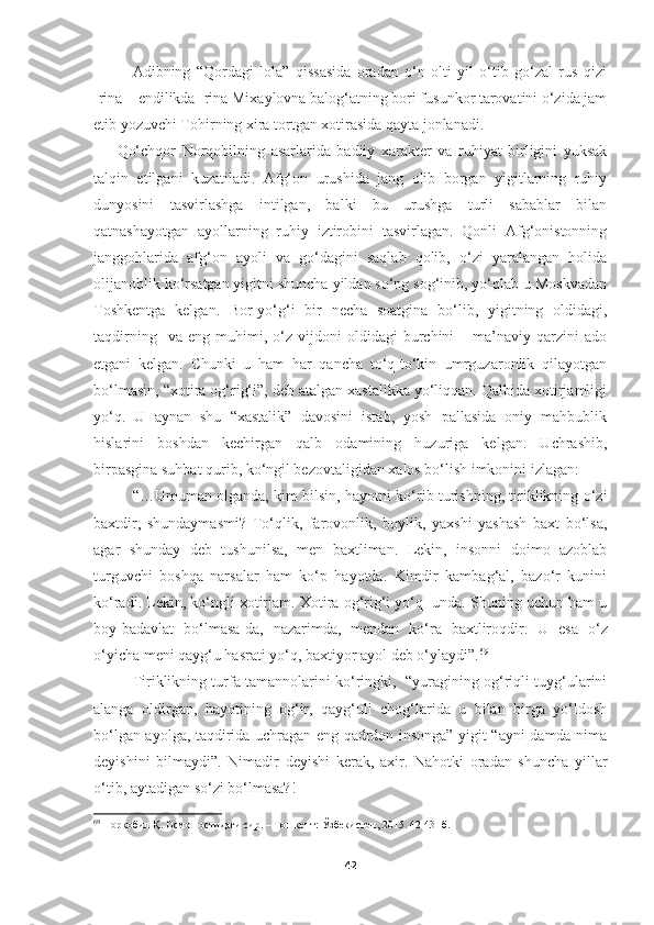 Adibning   “Qordagi   lola”   qissasida   oradan   o‘n   olti   yil   o‘tib   go‘zal   rus   qizi
Irina – endilikda Irina Mixaylovna balog‘atning bori fusunkor tarovatini o‘zida jam
etib yozuvchi Tohirning xira tortgan xotirasida qayta jonlanadi. 
Qo‘chqor   Norqobilning   asarlarida   badiiy   xarakter   va   ruhiyat   birligini   yuksak
talqin   etilgani   kuzatiladi.   Afg‘on   urushida   jang   olib   borgan   yigitlarning   ruhiy
dunyosini   tasvirlashga   intilgan,   balki   bu   urushga   turli   sabablar   bilan
qatnashayotgan   ayollarning   ruhiy   iztirobini   tasvirlagan.   Qonli   Afg‘onistonning
janggohlarida   afg‘on   ayoli   va   go‘dagini   saqlab   qolib,   o‘zi   yaralangan   holida
olijanoblik ko‘rsatgan yigitni shuncha yildan so‘ng sog‘inib, yo‘qlab u Moskvadan
Toshkentga   kelgan.   Bor-yo‘g‘i   bir   necha   soatgina   bo‘lib,   yigitning   oldidagi,
taqdirning     va   eng   muhimi,   o‘z   vijdoni   oldidagi   burchini   –  ma’naviy   qarzini   ado
etgani   kelgan.   Chunki   u   ham   har   qancha   to‘q-to‘kin   umrguzaronlik   qilayotgan
bo‘lmasin, “xotira og‘rig‘i”, deb atalgan xastalikka yo‘liqqan. Qalbida xotirjamligi
yo‘q.   U   aynan   shu   “xastalik”   davosini   istab,   yosh   pallasida   oniy   mahbublik
hislarini   boshdan   kechirgan   qalb   odamining   huzuriga   kelgan.   Uchrashib,
birpasgina suhbat qurib, ko‘ngil bezovtaligidan xalos bo‘lish imkonini izlagan:
“…Umuman olganda, kim bilsin, hayotni ko‘rib turishning, tiriklikning o‘zi
baxtdir,   shundaymasmi?   To‘qlik,   farovonlik,   boylik,   yaxshi   yashash   baxt   bo‘lsa,
agar   shunday   deb   tushunilsa,   men   baxtliman.   Lekin,   insonni   doimo   azoblab
turguvchi   boshqa   narsalar   ham   ko‘p   hayotda.   Kimdir   kambag‘al,   bazo‘r   kunini
ko‘radi. Lekin, ko‘ngli xotirjam. Xotira og‘rig‘i yo‘q  unda. Shuning uchun ham u
boy-badavlat   bo‘lmasa-da,   nazarimda,   mendan   ko‘ra   baxtliroqdir.   U   esa   o‘z
o‘yicha meni qayg‘u hasrati yo‘q, baxtiyor ayol deb o‘ylaydi”. 69
Tiriklikning turfa tamannolarini ko‘ringki,   “yuragining og‘riqli tuyg‘ularini
alanga   oldirgan,   hayotining   og‘ir,   qayg‘uli   chog‘larida   u   bilan   birga   yo‘ldosh
bo‘lgan ayolga, taqdirida uchragan eng qadrdon insonga” yigit “ayni damda nima
deyishini   bilmaydi”.   Nimadir   deyishi   kerak,   axir.   Nahotki   oradan   shuncha   yillar
o‘tib, aytadigan so‘zi bo‘lmasa?!
69
  Норқобил Қ. Осмон остидаги сир. – Тошкент:   Ўзбекистон, 2015. 42-43- б.
42 