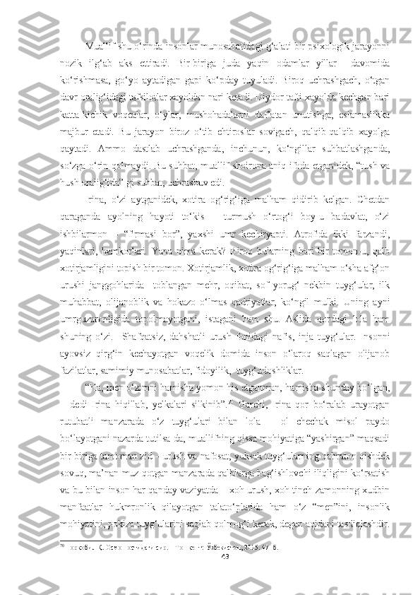 Muallif shu o‘rinda insonlar munosabatidagi g‘alati bir psixologik jarayonni
nozik   ilg‘ab   aks   ettiradi.   Bir-biriga   juda   yaqin   odamlar   yillar     davomida
ko‘rishmasa,   go‘yo   aytadigan   gapi   ko‘pday   tuyuladi.   Biroq   uchrashgach,   o‘tgan
davr oralig‘idagi tafsilotlar xayoldan nari ketadi. Diydor tafti xayolda kechgan bari
katta-kichik   voqealar,   o‘ylar,   mushohadalarni   daf’atan   unutishga,   eslamaslikka
majbur   etadi.   Bu   jarayon   biroz   o‘tib   ehtiroslar   sovigach,   qalqib-qalqib   xayolga
qaytadi.   Ammo   dastlab   uchrashganda,   inchunun,   ko‘ngillar   suhbatlashganda,
so‘zga o‘rin qolmaydi. Bu suhbat, muallif shoirona aniq ifoda etganidek, “tush va
hush oralig‘ida” gi suhbat, uchrashuv edi.
Irina,   o‘zi   aytganidek,   xotira   og‘rig‘iga   malham   qidirib   kelgan.   Chetdan
qaraganda   ayolning   hayoti   to‘kis   –   turmush   o‘rtog‘i   boy-u   badavlat,   o‘zi
ishbilarmon   –   “firmasi   bor”,   yaxshi   umr   kechiryapti.   Atrofida   ikki   farzandi,
yaqinlari,   hamkorlari.   Yana   nima   kerak?   Biroq   bularning   bari   bir   tomon-u,   qalb
xotirjamligini topish bir tomon. Xotirjamlik, xotira og‘rig‘iga malham o‘sha afg‘on
urushi   janggohlarida     toblangan   mehr,   oqibat,   sof   yorug‘   nekbin   tuyg‘ular,   ilk
muhabbat,   olijanoblik   va   hokazo   o‘lmas   qadriyatlar,   ko‘ngil   mulki.   Uning   ayni
umrguzaronligida   topolmayotgani,   istagani   ham   shu.   Aslida   qordagi   lola   ham
shuning   o‘zi.     Shafqatsiz,   dahshatli   urush   fonidagi   nafis,   inja   tuyg‘ular.   Insonni
ayovsiz   qirg‘in   kechayotgan   voqelik   domida   inson   o‘laroq   saqlagan   olijanob
fazilatlar, samimiy munosabatlar, fidoyilik,  tuyg‘udoshliklar.
“Ha, men o‘zimni hamisha yomon his etganman, hamisha shunday bo‘lgan,
−   dedi   Irina   hiqillab,   yelkalari   silkinib”. 70
  Garchi,   Irina   qor   bo‘ralab   urayotgan
rutubatli   manzarada   o‘z   tuyg‘ulari   bilan   lola   –   ol   chechak   misol   paydo
bo‘layotgani nazarda tutilsa-da, muallifning qissa mohiyatiga “yashirgan” maqsadi
bir-biriga tamoman zid – urush va nafosat, yuksak tuyg‘ularning qahraton qishdek
sovuq, ma’nan muz qotgan manzarada qalblarga bag‘ishlovchi iliqligini ko‘rsatish
va bu bilan inson har qanday vaziyatda – xoh urush, xoh tinch zamonning xudbin
manfaatlar   hukmronlik   qilayotgan   talato‘plarida   ham   o‘z   “men”ini,   insonlik
mohiyatini, pokiza tuyg‘ularini saqlab qolmog‘i kerak, degan aqidani tasdiqlashdir.
70
  Норқобил Қ. Осмон остидаги сир. – Тошкент: Ўзбекистон, 2015. 47- б.
43 