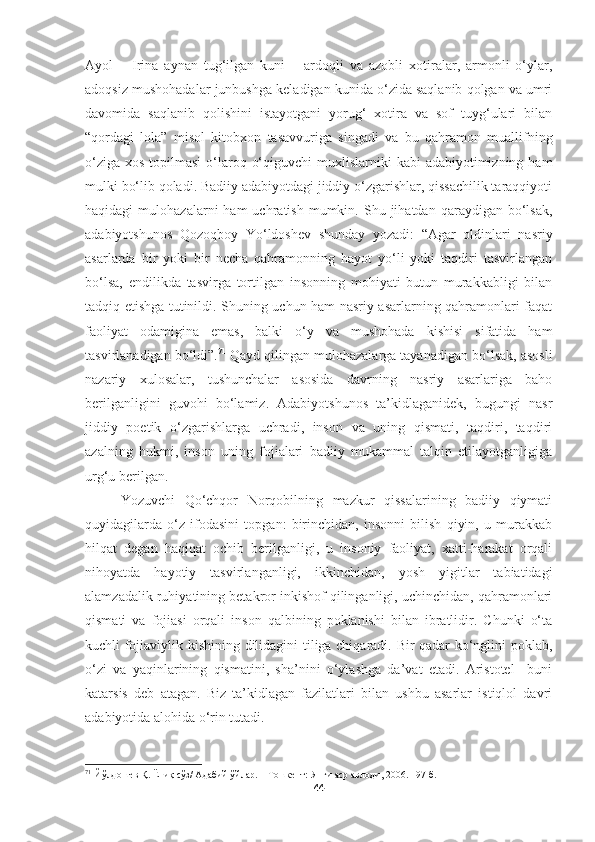 Ayol   –   Irina   aynan   tug‘ilgan   kuni   –   ardoqli   va   azobli   xotiralar,   armonli   o‘ylar,
adoqsiz mushohadalar junbushga keladigan kunida o‘zida saqlanib qolgan va umri
davomida   saqlanib   qolishini   istayotgani   yorug‘   xotira   va   sof   tuyg‘ulari   bilan
“qordagi   lola”   misol   kitobxon   tasavvuriga   singadi   va   bu   qahramon   muallifning
o‘ziga  xos topilmasi  o‘laroq o‘qiguvchi  muxlislarniki  kabi  adabiyotimizning ham
mulki bo‘lib qoladi. Badiiy adabiyotdagi jiddiy o‘zgarishlar, qissachilik taraqqiyoti
haqidagi   mulohazalarni   ham   uchratish  mumkin.  Shu  jihatdan  qaraydigan  bo‘lsak,
adabiyotshunos   Qozoqboy   Yo‘ldoshev   shunday   yozadi:   “Agar   oldinlari   nasriy
asarlarda   bir   yoki   bir   necha   qahramonning   hayot   yo‘li   yoki   taqdiri   tasvirlangan
bo‘lsa,   endilikda   tasvirga   tortilgan   insonning   mohiyati   butun   murakkabligi   bilan
tadqiq etishga tutinildi. Shuning uchun ham nasriy asarlarning qahramonlari faqat
faoliyat   odamigina   emas,   balki   o‘y   va   mushohada   kishisi   sifatida   ham
tasvirlanadigan bo‘ldi”. 71
 Qayd qilingan mulohazalarga tayanadigan bo‘lsak, asosli
nazariy   xulosalar,   tushunchalar   asosida   davrning   nasriy   asarlariga   baho
berilganligini   guvohi   bo‘lamiz.   Adabiyotshunos   ta’kidlaganidek,   bugungi   nasr
jiddiy   poetik   o‘zgarishlarga   uchradi,   inson   va   uning   qismati,   taqdiri,   taqdiri
azalning   hukmi,   inson   uning   fojialari   badiiy   mukammal   talqin   etilayotganligiga
urg‘u berilgan. 
Yozuvchi   Qo‘chqor   Norqobilning   mazkur   qissalarining   badiiy   qiymati
quyidagilarda   o‘z   ifodasini   topgan:   birinchidan,   insonni   bilish   qiyin,   u   murakkab
hilqat   degan   haqiqat   ochib   berilganligi,   u   insoniy   faoliyat,   xatti-harakat   orqali
nihoyatda   hayotiy   tasvirlanganligi,   ikkinchidan,   yosh   yigitlar   tabiatidagi
alamzadalik ruhiyatining betakror inkishof qilinganligi, uchinchidan, qahramonlari
qismati   va   fojiasi   orqali   inson   qalbining   poklanishi   bilan   ibratlidir.   Chunki   o‘ta
kuchli fojiaviylik kishining dilidagini tiliga chiqaradi. Bir qadar ko‘nglini poklab,
o‘zi   va   yaqinlarining   qismatini,   sha’nini   o‘ylashga   da’vat   etadi.   Aristotel     buni
katarsis   deb   atagan.   Biz   ta’kidlagan   fazilatlari   bilan   ushbu   asarlar   istiqlol   davri
adabiyotida alohida o‘rin tutadi.
71
  Йўлдошев Қ. Ёниқ сўз/ Адабий ўйлар.  –Тошкент: Янги аср авлоди, 2006. 197-б.
44 