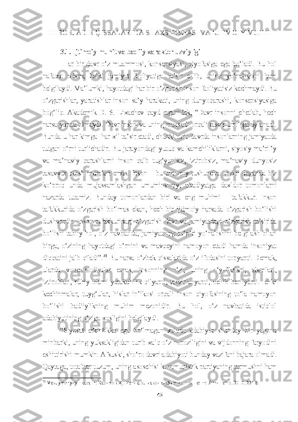 III BOB. ADIB QISSALARIDA SHAXS FOJIASI VA IJTIMOIY MUHIT
3.1. Ijtimoiy muhit va badiiy xarakter uzviyligi
  Har   bir   davr   o‘z   muammosi,   konsepsiyasi,   qiyofasiga   ega   bo‘ladi.   Bu   hol
nafaqat   odam,   balki   jamiyat   faoliyatiga   ta’sir   qilib,   uning   yo‘nalishini   ham
belgilaydi. Ma’lumki, hayotdagi har bir o‘zgarish inson faoliyatisiz kechmaydi. Bu
o‘zgarishlar,   yaratishlar   inson   sa’y-harakati,   uning   dunyoqarashi,   konsepsiyasiga
bog‘liq.   Akademik   D.   S.   Lixachev   qayd   etganidek,   “Davr   insonni   chetlab,   hech
narsa yarata olmaydi. Davr inson va uning maqsadi orqali tasvir omiliga aylanadi.
Bunda u har kimga  har xil ta’sir etadi, chunki turli davrda insonlarning jamiyatda
tutgan   o‘rni   turlichadir.   Bu   jarayondagi   yutuq   va   kamchiliklarni,   siyosiy-ma’rifiy
va   ma’naviy   qarashlarni   inson   qalb   tug‘yonisiz,   iztirobsiz,   ma’naviy   dunyosiz
tasavvur   qilish   mumkin   emas.   Inson   –   bu   umumiy   tushuncha.   Inson   deganda   biz
ko‘proq   unda   mujassamlashgan   umuminsoniy,   abadiyatga   daxldor   tomonlarni
nazarda   tutamiz.   Bunday   tomonlardan   biri   va   eng   muhimi   –   tafakkur.   Inson
tafakkurida   o‘zgarish   bo‘lmas   ekan,   hech   bir   ijtimoiy   narsada   o‘zgarish   bo‘lishi
dushvordir.   Inson   tafakkuridagi   o‘zgarish   davr   va   jamiyatdagi   o‘zgarish   ta’sirida
bo‘lishi   tabiiy   hol,   o‘z   navbatida,   jamiyatning   to‘g‘ri   yo‘nalishini   belgilash   bilan
birga,   o‘zining   hayotdagi   o‘rnini   va   mavqeyini   namoyon   etadi   hamda   insoniyat
diqqatini jalb qiladi”. 72
  Bu narsa o‘zbek qissalarida o‘z ifodasini topyapti. Demak,
ularda   voqea-hodisalar   emas,   insonning   o‘zi,   uning   o‘y-fikrlari,   alamlari,
iztiroblari,   ruhiy   olami   yetakchilik   qilyapti,   tasvirlanyapti,   ochib   berilyapti.   Ichki
kechinmalar,   tuyg‘ular,   hislar   in’ikosi   orqali   inson   qiyofasining   to‘la   namoyon
bo‘lishi   badiiylikning   muhim   mezonidir.   Bu   hol,   o‘z   navbatida   istiqlol
adabiyotining o‘ziga xosligini belgilaydi.
“Siyosat   erkinlikka   ega   bo‘lmagan   xalqda   adabiyot   shunday   bir   yagona
minbarki, uning yuksakligidan  turib xalq o‘z noroziligini  va  vijdonning faryodini
eshittirishi mumkin. Afsuski, sho‘ro davri adabiyoti bunday vazifani bajara olmadi.
Qaytaga, totalitar tuzum, uning asoschisi kommunistik partiyaning turmushni ham
72
  Маълумот учун қаранг: Каримов Ҳ . Истиқлол даври адабиёти. – Тошкент: Янги нашр. 2010. 224-б.
45 