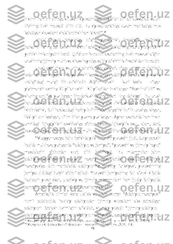 insonni ham bir qolipga soluvchi siyosatini izchillik bilan qo‘llab-quvvatladi va uni
o‘zining   bosh   maqsadi   qilib   oldi.   Bu   siyosat   tarkibiga   tuzum   manfaatiga   mos
keladigan shaxslarni shakllantirish ham kirardi”. 73
Istiqlol   hayoti   jarayoniga   to‘g‘ri   yondashish,   insoniylik,   ma’naviy
barkamollikning   tub   asosini   inkishof   etish,   sho‘ro   davlatining   haqiqiy   qiyofasini
yoritish   imkoniyatini   berdi.   Qo‘chqor   Norqobil   asarlarining   bosh   mavzusi   afg‘on
urushining ijtimoiy muhit va shaxs hayotiga salbiy ta’sirini ko‘rsatishdan iboratdir.
Urush  asari  inson  va uning tahqirlangan  orzulari, o‘qqa uchgan muhabbati,
izdan   chiqqan   hayotini   hikoya   qilishi   kerak.   Urush   adabiyoti   tiriklik   va   yovuzlik
oralig‘idagi   mungli   bir   qo‘shiqdir.   Afg‘on   urushi   –   kuni   kecha   –   o‘tgan
yigirmanchi   asrning   70-yillar   oxiri   –   80-yillaridan   boshlangan   “Savr   inqilobi”   va
shuning   atrofida   yuz   bergan   birodarkushlik   qirg‘inlari.   Eng   dahshati   –   bu   urush
hanuz   davom   etmoqda.   Qo‘chqor   Norqobilning   o‘zi   o‘sha   voqealar   –   janggohlar
ishtirokchisi, faol  harakatdagi  harbiy bo‘linmalar  jangchisi  bo‘lib urushga  kirgan,
ikki yil qon kechgan, o‘lim bilan yuzma-yuz kelgan. Aynan asarlarida ham inson
umridagi   fojiaviylikni   tasvirlashga   e’tibor   beradi.   Fojiaviylik   esa   –   alam,   dard,
baxtsiz, falokat, o‘limning ijtimoiy muhit va sabablar bilan uyg‘unlashib ketishidir.
“Muayyan asarga baho berishda yoki biror-bir yozuvchi ijodi, dunyoqarashi
haqida mulohaza yuritganda “adabiyot  va  jamiyat”, “yozuvchi  va ijtimoiy hayot”
masalalarini   e’tibordan   soqit   qilib   bo‘lmaydi.   Bu   muammolar   jahon
adabiyotshunosligining   yetakchi   nazariy   masalalaridan   sanaladi.   Adabiyot
nazariyasiga   doir   manbalarda   adabiyotning   ijtimoiy   funksiyasi,   yozuvchining
jamiyat   oldidagi   burchi   e’tirof   etiladi.   Yozuvchi   jamiyatning   faol   a’zosi   sifatida
haqiqatni   yozar   ekan,   u   tarixiy   va   ijtimoiy   muammolarni   ham   ijodiy   faoliyatida
qamrab olishi mumkinligi haqida qarashlar mavjud”. 74
Amerikalik   olimlar   Rene   Uellek   va   Ostin   Uorren   “Adabiyot   nazariyasi”
nomli   tadqiqotida   haqiqiy   adabiyotdan   ijtimoiy   voqealarni   aks   ettiradigan
adabiyotni   farqlash   lozimligini   ta’kidlab,   shunday   yozadi:   “Ijtimoiy   adabiyot   −
adabiyotning  bir   turi,  xolos,   u   adabiyot   nazariyasida,   agar   adabiyot   atigi   hayotni,
73
  Маълумот учун қаранг: Каримов Ҳ . Истиқлол даври адабиёти. – Тошкент: Янги нашр. 2010. 230-б.
74
  Холмуродов   А .  Қиссада   бадиий   образ   яратиш   маҳорати .  – Тошкент:   Фан , 2006 . 13 - б .
46 