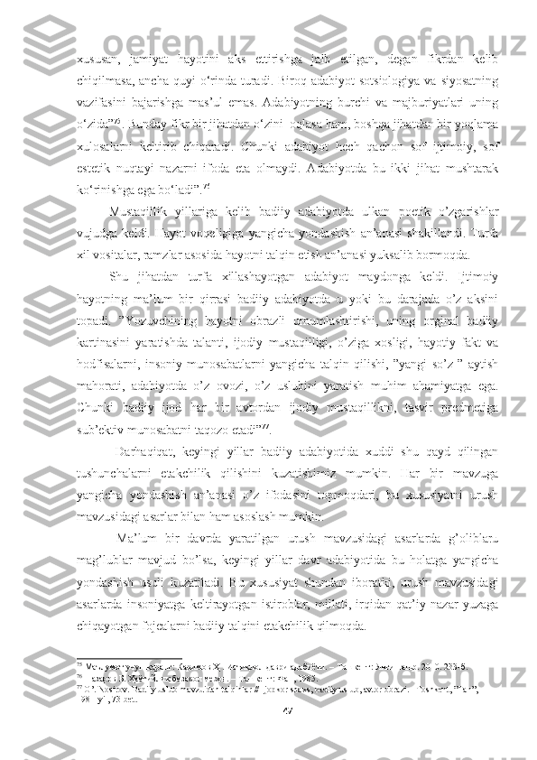 xususan,   jamiyat   hayotini   aks   ettirishga   jalb   etilgan,   degan   fikrdan   kelib
chiqilmasa,  ancha  quyi  o‘rinda  turadi. Biroq  adabiyot  sotsiologiya   va siyosatning
vazifasini   bajarishga   mas’ul   emas.   Adabiyotning   burchi   va   majburiyatlari   uning
o‘zida” 75
. Bunday fikr bir jihatdan o‘zini  oqlasa ham, boshqa jihatdan bir yoqlama
xulosalarni   keltirib   chiqaradi.   Chunki   adabiyot   hech   qachon   sof   ijtimoiy,   sof
estetik   nuqtayi   nazarni   ifoda   eta   olmaydi.   Adabiyotda   bu   ikki   jihat   mushtarak
ko‘rinishga ega bo‘ladi”. 76
Mustaqillik   yillariga   kelib   badiiy   adabiyotda   ulkan   poetik   o’zgarishlar
vujudga   keldi.   Hayot   voqeligiga   yangicha   yondashish   an’anasi   shakillandi.   Turfa
xil vositalar, ramzlar asosida hayotni talqin etish an’anasi yuksalib bormoqda. 
Shu   jihatdan   turfa   xillashayotgan   adabiyot   maydonga   keldi.   Ijtimoiy
hayotning   ma’lum   bir   qirrasi   badiiy   adabiyotda   u   yoki   bu   darajada   o’z   aksini
topadi.   ”Yozuvchining   hayotni   obrazli   umumlashtirishi,   uning   orginal   badiiy
kartinasini   yaratishda   talanti,   ijodiy   mustaqilligi,   o’ziga   xosligi,   hayotiy   fakt   va
hodfisalarni,   insoniy   munosabatlarni   yangicha   talqin   qilishi,   ”yangi   so’z   ”   aytish
mahorati,   adabiyotda   o’z   ovozi,   o’z   uslubini   yaratish   muhim   ahamiyatga   ega.
Chunki   badiiy   ijod   har   bir   avtordan   ijodiy   mustaqillikni,   tasvir   predmetiga
sub’ektiv munosabatni taqozo etadi” 77
.
  Darhaqiqat,   keyingi   yillar   badiiy   adabiyotida   xuddi   shu   qayd   qilingan
tushunchalarni   etakchilik   qilishini   kuzatishimiz   mumkin.   Har   bir   mavzuga
yangicha   yondashish   an’anasi   o’z   ifodasini   topmoqdari,   bu   xususiyatni   urush
mavzusidagi asarlar bilan ham asoslash mumkin.
  Ma’lum   bir   davrda   yaratilgan   urush   mavzusidagi   asarlarda   g’oliblaru
mag’lublar   mavjud   bo’lsa,   keyingi   yillar   davr   adabiyotida   bu   holatga   yangicha
yondashish   usuli   kuzatiladi.   Bu   xususiyat   shundan   iboratki,   urush   mavzusidagi
asarlarda   insoniyatga   keltirayotgan   istiroblar,   millati,   irqidan   qat’iy   nazar   yuzaga
chiqayotgan fojealarni badiiy talqini etakchilik qilmoqda.  
75
 Маълумот учун қаранг: Каримов Ҳ . Истиқлол даври адабиёти. – Тошкент: Янги нашр. 2010. 233-б.
76
  Назаров Б. Ҳаётийлик безавол мезон. – Тошкент:   Фан, 1985.
77
  O ’.  Nosirov .  Badiiy   uslub   mavzuidan   talqinlar  //  Ijodkor   shaxs ,  badiiy   uslub ,  avtor   obrazi . – Toshkent , ” Fan ”, 
1981- yil , 73- bet .
47 