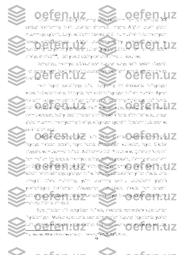 ”Urush   mavzusi   adabiyotimizning   kenja   avlodinim   ham   jalb   etmoqda.   XX
asrdagi   kishilarning   boshi   urushdan   chiqmadi.   Birgina   Afg’on   urushi   glabol
muammoga aylanib, dunyo xalqlarini bezovta qildi. Bu mudhish holat insoniyatni
larzaga   solib   kelmoqda...   Afg’on   urushining   salbiy   asoratlari,   qabohat   va
razolatning   dunyo   bo’ylab   keng   quloch   yoyishi   adiblarni   ham   qo’liga   qalam
olishga chorladi” 78
, - deb yozadi adabiyotshunos olima U. Rasulova.
Darhaqiqat,   insoniyat   tafakkur   tarzi   bugungi   kunga   kelib   keskin   o’zgardi.
Har qanday inson baxtli yashash  huquqigq ega ekanligini yanada teranroq his eta
boshladi.  
Inson   hayoti   tasodiflarga   to’la.   Dunyoning   bir   chekkasida   bo’layotgan
voqea-hodisalar boshqa bir joyida ham sodir bo’layotgan bo’lishi mumkin. Aynan
biz tahlil ostiga olmoqchi bo’lgan Qo’chqor Norqobilning “Qishdagi lola” hamda
Odil   Yoqubovning   “Qaydasan,   Moriko”   qissalari   sujet,   mavzu,   g’oya,   obrazlar
tizimi, xarakter, badiiy detall jihatdan alohida asar sifatida e’tirof etilsada, undagi
glabal muammo insoniyatning boshiga solayotgan ayanchli fojealarni juda teran va
asosli talqin etadi.
  Ma’lumki,   qiyinchiliklarni   ko’p   marta   boshidan   kechirgan   insonning
hayotga   nisbatan   qarashi,   hayot   haqida   chiqaradigan   xulosalari,   hayot   falsafasi
o’zgacha va mukammal bo’ladi. Adiblarimiz Odil Yoqubov va Qo’chqor Norqobil
ham ma’lum bir darajada insoniyat qalbiga jarohat yetkazib, o’zining chuqur izini
qoldirgan   urushlarning   bevosita   ishtirokchilariga   jamiyat,   o’sha   davr   muhiti
sababli ishtirokchilarga aylangan bo’lsa ham, bu adolatsizlikni yillar o’tsada unita
olmaydi.   O’sha   muhitning,   ya’ni   urushning   azob-u   uqubatlarini   yigitlik
yoshlaridayoq   boshlaridan   o’tkazganlar.   Har   ikkala   qissada   ham   jangchi-
adiblarning   jang   taassurotlaridan   tashqari,   insoniyat   boshiga   solgan   iztiroblarini
mahorat bilan talqin etadi.
Sujet   jihatdan   olib   qaraydigan   bo’lsak,   qissalarda   retrospektiv   sujet   turidan
foydalanilgan.  Mazkur  sujet  turida  asar  qahramonlari   bugungi  hayotlarida  yashab
turib, o’tmish xotiralarini yodga oladilar. Shu orqali asar kompozitsiyasida vujudga
78
  U .  Rasulova .  XX   asr   o ’ zbek   qissalari   tadriji . – Toshkent , ” Fan ”, 2012- yil , -60  bet .
48 