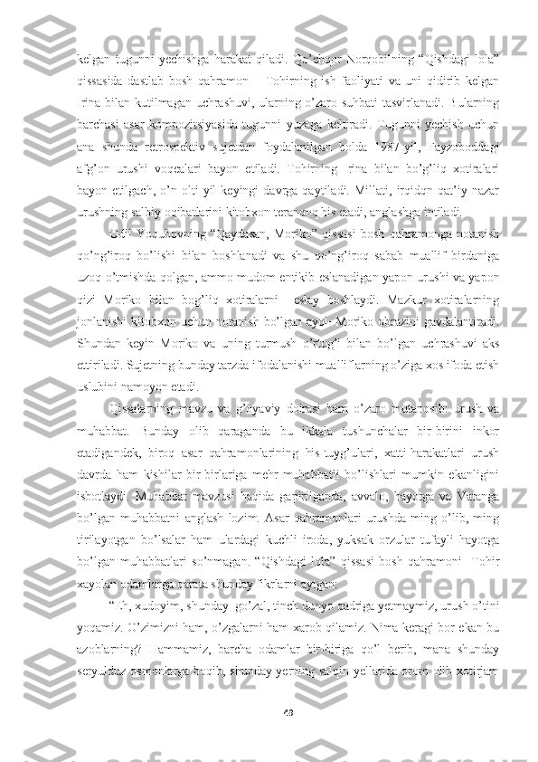 kelgan   tugunni   yechishga   harakat   qiladi.   Qo’chqor   Norqobilning   “Qishdagi   lola”
qissasida   dastlab   bosh   qahramon   −   Tohirning   ish   faoliyati   va   uni   qidirib   kelgan
Irina bilan kutilmagan uchrashuvi, ularning o’zaro suhbati  tasvirlanadi. Bularning
barchasi   asar   kompozitsiyasida   tugunni   yuzaga   keltiradi.   Tugunni   yechish   uchun
ana   shunda   retrospektiv   sujetdan   foydalanilgan   holda   1987-yil,   Fayzoboddagi
afg’on   urushi   voqealari   bayon   etiladi.   Tohirning   Irina   bilan   bo’g’liq   xotiralari
bayon  etilgach,   o’n  olti   yil   keyingi   davrga   qaytiladi.  Millati,   irqidqn   qat’iy  nazar
urushning salbiy oqibatlarini kitobxon teranqoq his etadi, anglashga intiladi.
Odil   Yoqubovning   “Qaydasan,   Moriko”   qissasi   bosh   qahramonga   notanish
qo’ng’iroq   bo’lishi   bilan   boshlanadi   va   shu   qo’ng’iroq   sabab   muallif   birdaniga
uzoq o’tmishda qolgan, ammo mudom entikib eslanadigan yapon urushi va yapon
qizi   Moriko   bilan   bog’liq   xotiralarni     eslay   boshlaydi.   Mazkur   xotiralarning
jonlanishi   kitobxon  uchun  notanish  bo’lgan  ayol−Moriko obrazini   gavdalantiradi.
Shundan   keyin   Moriko   va   uning   turmush   o’rtog’i   bilan   bo’lgan   uchrashuvi   aks
ettiriladi. Sujetning bunday tarzda ifodalanishi mualliflarning o’ziga xos ifoda etish
uslubini namoyon etadi.
Qissalarning   mavzu   va   g’oyaviy   doirasi   ham   o’zaro   mutanosib:   urush   va
muhabbat.   Bunday   olib   qaraganda   bu   ikkala   tushunchalar   bir-birini   inkor
etadigandek,   biroq   asar   qahramonlarining   his-tuyg’ulari,   xatti-harakatlari   urush
davrda   ham   kishilar   bir-birlariga   mehr-muhabbatli   bo’lishlari   mumkin   ekanligini
isbotlaydi.   Muhabbat   mavzusi   haqida   gapirilganda,   avvalo,   hayotga   va   Vatanga
bo’lgan   muhabbatni   anglash   lozim.   Asar   qahramonlari   urushda   ming   o’lib,   ming
tirilayotgan   bo’lsalar   ham   ulardagi   kuchli   iroda,   yuksak   orzular   tufayli   hayotga
bo’lgan   muhabbatlari   so’nmagan.   “Qishdagi   lola”   qissasi   bosh   qahramoni     Tohir
xayolan odamlarga qarata shunday fikrlarni aytgan:
“Eh, xudoyim, shunday  go’zal, tinch dunyo qadriga yetmaymiz, urush o’tini
yoqamiz. O’zimizni ham, o’zgalarni ham xarob qilamiz. Nima keragi bor ekan bu
azoblarning?   Hammamiz,   barcha   odamlar   bir-biriga   qo’l   berib,   mana   shunday
seryulduz osmonlarga boqib, shunday yerning salqin yellarida orom olib xotirjam
49 