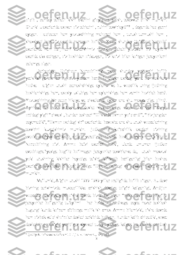 o‘qib   ,   qanday   tabiatli   kishi   ekanini   g‘oyibona   bilish,   tasavvur   qilish   mumkin.
Chunki u asarlarida asosan o‘z tabiatini , ruhini tasvirlaydi” 3
  -, deganda haq gapni
aytgan.   Haqiqatan   ham   yozuvchining   mahorati   ham   ,   turush-turmushi   ham   ,
shaxsiyati   ham   o‘z   asarida   namoyon   bo‘ladi.   Xuddi   shunday   Qo‘chqor   Norqobil
asarlarida   ham   bu   jihatni   kuzatishimiz   mumkin.   Sababi   yozuvchi   o‘z   hayotini
asarida  aks   ettirgan,   o‘z  boshidan   o‘tkazgan,   o‘z  ko‘zi  bilan  ko‘rgan  jarayonlarni
qalamga olgan.  
Darhaqiqat,   Qo‘chqor   Norqobilning   mana   shunday   yozuvchi   bo‘lib
yetishishiga   qismatning   o‘zi   yordam   berdi.   U   o‘tgan   asrdagi   yana   bir   mash’um
hodisa   -   afg‘on   urushi   qatnashchisiga   aylandi   va   bu   voqeilik   uning   ijodining
boshlanishiga   ham,   asosiy   uslubiga   ham   aylanishiga   ham   zamin   hozirlab   berdi.
Yozuvchining   bir   qator   hikoya   va   qissalarida   aynan   ana   shu   mavzu   tilga   olindi.
Ayniqsa,   bir   qator   xalqaro   va   davlat   mukofotlariga   sazovor   bo‘lgan   “Daryo
ortidagi yig‘i “qissasi , bundan tashqari “Olislarda osmon yo‘q endi”, “Biz jangdan
qaytmadik”, “Osmon ostidagi sir” asarlarida  bevosita ana shu urush voqealarining
tasvirini   kuzatishimiz   mumkin.   Ijodkorning   ko‘pchilik   asarlari   o‘zining
avtobiografiyasidan   kelib   chiqib   yaratilgan.   Ularda   bosh   qahramon     Qo‘chqor
Norqobilning   o‘zi.   Ammo   ba’zi   asarlari   borki,   ularda   umuman   ijodkor
avtobiografiyasiga   bog‘liq   bo‘lmagan   jarayonlar   tasvirlansa-da,     urush   mavzusi
yoki   urushning   kishilar   hayotiga   ta’siri   ko‘rsatib   berilganligi   bilan   boshqa
asarlariga  o‘xshash   .  Shular  jumlasiga   “Osmon  ostidagi   sir”  qissasini  kiritishimiz
mumkin.
Ma’lumki, Afg‘on urushi 1979-1989-yillar oralig‘ida bo‘lib o‘tgan. Bu davr
bizning   tariximizda   mustaqillikka   erishish   davriga   to‘g‘ri   kelganligi,   Andijon
voqealari   hisobiga   yoki   o‘sha   davrda   bizda   avj   olgan   “paxta   ishi”   bilan   bog‘liq
jarayonlar   bo‘lganlig   tufaylimi   -   har   holda   bu   hodisaga   qayta   nazar   tashlash
bugungi  kunda ko‘pam  e’tiborga molik ish emas.  Ammo bilamizki, o‘sha  davrda
ham o‘zbek xalqi sho‘rolar davlati tarkibida bo‘lgan. Bundan kelib chiqadiki, sovet
davlatining noto‘g‘ri yuritilgan siyosati tufayli yuzaga kelgan bu urushda qardosh
3
 Qodiriy A. To‘la asarlar to‘plami. Olti jildlik. Toshkent , Fan, 1995.
5 