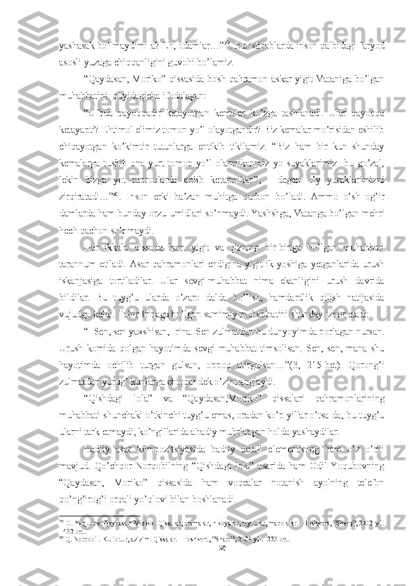 yashasak bo’lmaydimi-a? Eh, odamlar…” 79
. Bu istiroblarda inson qalbidagi faryod
asosli yuzaga chiqqanligini guvohi bo’lamiz.
“Qaydasan, Moriko” qissasida  bosh qahramon-askar yigit Vataniga bo’lgan
muhabbatini  quyidagicha ifodalagan:
“Ufqda   qayoqqadir   ketayotgan   kemalar   ko’zga   tashlanadi.   Ular   qayoqqa
ketayapti? Ehtimol elimiz tomon yo’l olayotgandir? Biz kemalar mo’risidan eshilib
chiqayotgan   ko’kimtir   tutunlarga   entikib   tikilamiz.   “Biz   ham   bir   kun   shunday
kemalarga   tushib   ona   yurt   tomon   yo’l   olarmikanmiz   yo   suyaklarimiz     bu   go’zal,
lekin   bizga   yot   tuproqlarda   qolib   ketarmikan”,   -   degan   o’y   yuraklarimizni
zirqiratadi…” 80
.   Inson   erki   ba’zan   muhitga   qurbon   bo’ladi.   Ammo   o’sh   og’ir
damlarda ham bunday orzu-umidlari so’nmaydi. Yashshga, Vatanga bo’lgan mehri
hech qachon so’nmaydi.
Har   ikkala   qissada   ham   yigit   va   qizning   bir-biriga   bo’lgan   muhabbati
tarannum   etiladi.   Asar   qahramonlari   endigina   yigitlik   yoshiga   yetganlarida   urush
iskanjasiga   tortiladilar.   Ular   sevgi-muhabbat   nima   ekanligini   urush   davrida
bildilar.   Bu   tuyg’u   ularda   o’zaro   dalda   bo’lish,   hamdardlik   qilish   natijasida
vujudga keldi. Tohir Irinaga bo’lgan samimiy muhabbatini shunday izhor etadi:
“−Sen, sen yaxshisan, Irina. Sen zulmatdan bu dunyoyimda porlagan nursan.
Urush   komida   qolgan   hayotimda   sevgi-muhabbat   timsolisan.   Sen,   sen,   mana   shu
hayotimda   ochilib   turgan   gulsan,   oppoq   atirgulsan…”(3,   215-bet).   Qorong’i
zulmatdan yorug’ kunlarga chiqqandek o’zini anglaydi.
“Qishdagi   lola”   va   “Qaydasan,Moriko”   qissalari   qahramonlarining
muhabbati shunchaki o’tkinchi tuyg’u emas, oradan ko’p yillar o’tsa-da, bu tuyg’u
ularni tark etmaydi, ko’ngillarida abadiy muhrlangan holda yashaydilar.
Badiiy   asar   kompozitsiyasida   badiiy   detall   elementining   ham   o’z   o’rni
mavjud.   Qo’chqor   Norqobilning   “Qishdagi   lola”   asarida   ham   Odil   Yoqubovning
“Qaydasan,   Moriko”   qissasida   ham   voqealar   notanish   ayolning   telefon
qo’ng’irog’i orqali yo’qlovi bilan boshlanadi.
79
  O .  Yoqubov .  Qaydasan   Moriko .  Qissalar ,  dramalar ,  hikoyalar ,  etyudlar ,  maqolalar . – Toshkent , ” Sharq ”, 2002- yil .
- 432  bet .
80
 Q. Norqobil. Kulib tur, azizim.  Qissalar. –Toshkent, ”Sharq”, 2004-yil. -223 bet.      
50 