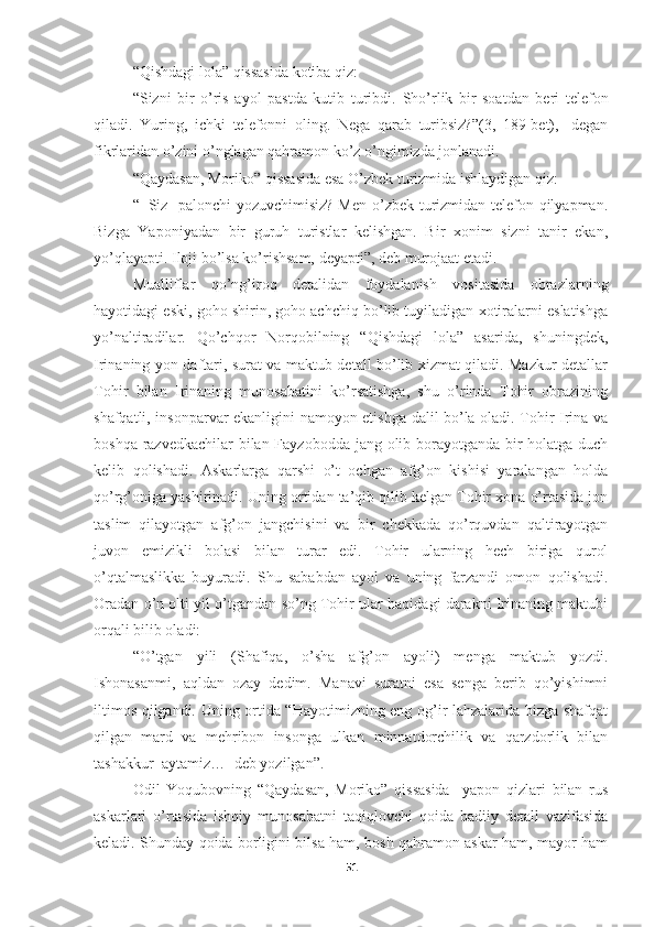 “Qishdagi lola” qissasida kotiba qiz:
“Sizni   bir   o’ris   ayol   pastda   kutib   turibdi.   Sho’rlik   bir   soatdan   beri   telefon
qiladi.   Yuring,   ichki   telefonni   oling.   Nega   qarab   turibsiz?”(3,   189-bet),-   degan
fikrlaridan o’zini o’nglagan qahramon ko’z o’ngimizda jonlanadi.
“Qaydasan, Moriko” qissasida esa O’zbek turizmida ishlaydigan qiz:
“−Siz   palonchi yozuvchimisiz? Men o’zbek turizmidan telefon qilyapman.
Bizga   Yaponiyadan   bir   guruh   turistlar   kelishgan.   Bir   xonim   sizni   tanir   ekan,
yo’qlayapti. Iloji bo’lsa ko’rishsam, deyapti”, deb murojaat etadi.
Mualliflar   qo’ng’iroq   detalidan   foydalanish   vositasida   obrazlarning
hayotidagi eski, goho shirin, goho achchiq bo’lib tuyiladigan xotiralarni eslatishga
yo’naltiradilar.   Qo’chqor   Norqobilning   “Qishdagi   lola”   asarida,   shuningdek,
Irinaning yon daftari, surat va maktub detall bo’lib xizmat qiladi. Mazkur detallar
Tohir   bilan   Irinaning   munosabatini   ko’rsatishga,   shu   o’rinda   Tohir   obrazining
shafqatli, insonparvar ekanligini namoyon etishga dalil bo’la oladi. Tohir Irina va
boshqa razvedkachilar  bilan Fayzobodda jang olib borayotganda bir  holatga duch
kelib   qolishadi.   Askarlarga   qarshi   o’t   ochgan   afg’on   kishisi   yaralangan   holda
qo’rg’oniga yashirinadi. Uning ortidan ta’qib qilib kelgan Tohir xona o’rtasida jon
taslim   qilayotgan   afg’on   jangchisini   va   bir   chekkada   qo’rquvdan   qaltirayotgan
juvon   emizikli   bolasi   bilan   turar   edi.   Tohir   ularning   hech   biriga   qurol
o’qtalmaslikka   buyuradi.   Shu   sababdan   ayol   va   uning   farzandi   omon   qolishadi.
Oradan o’n olti yil o’tgandan so’ng Tohir ular haqidagi darakni Irinaning maktubi
orqali bilib oladi:
“O’tgan   yili   (Shafiqa,   o’sha   afg’on   ayoli)   menga   maktub   yozdi.
Ishonasanmi,   aqldan   ozay   dedim.   Manavi   suratni   esa   senga   berib   qo’yishimni
iltimos qilgandi. Uning ortida “Hayotimizning eng og’ir lahzalarida bizga shafqat
qilgan   mard   va   mehribon   insonga   ulkan   minnatdorchilik   va   qarzdorlik   bilan
tashakkur  aytamiz…−deb yozilgan”.
Odil   Yoqubovning   “Qaydasan,   Moriko”   qissasida     yapon   qizlari   bilan   rus
askarlari   o’rtasida   ishqiy   munosabatni   taqiqlovchi   qoida   badiiy   detall   vazifasida
keladi. Shunday qoida borligini bilsa ham, bosh qahramon askar ham, mayor ham
51 