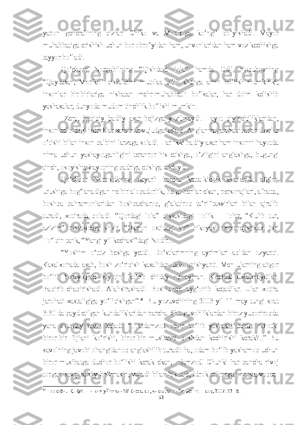 yapon   generalining   qizlari   Chiko   va   Morikoga   ko’ngil   qo’yishadi.   Mayor
muhabbatiga erishish uchun bor obro’yidan ham, unvonlaridan ham voz kechishga
tayyor bo’ladi.
Qo’chqor   Norqobilning   “Qishdagi   lola”   hamda   Odil   Yoqubovning
“Qaydasan,   Moriko”   qissalarini   mutolaa   qilib   shunga   amin   bo’lish   mumkinki,
insonlar   bir-birlariga   nisbatan   mehr-muhabbatli   bo’lsalar,   har   doim   kelishib
yashasalar, dunyoda mudom tinchlik bo’lishi mumkin.
  Zero,   haqiqiy   badiiy   asar   bejizga   yozilmaydi.   Hayot   qiyinchiliklaridan,
inson qalbidagi istiroblar zamirida vujudga keladi. Anglanmagan haqiqatlar davrlar
o’tishi bilan inson qalbini larzaga soladi. Har ikki badiiy asar ham insonni hayotda
nima   uchun   yashayotganligini   teranror   his   etishga,   o’zligini   anglashga,   bugungi
tinch, osoyishta hayotning qadriga etishga undaydi.
Qo‘chqor   Norqobilning   deyarli   barcha   katta-kichik   asarlarida   afg‘on
urushiga bog‘lanadigan ne bir aloqadorlik, belgi berilar ekan, personajlari, albatta,
boshqa   qahramonlaridan   boshqacharoq,   g‘alatiroq   ta’rif-tasvirlari   bilan   ajralib
turadi,   xotirada   qoladi.   “Qordagi   lola”   qissasidagi   Tolik   –   Tohir,   “Kulib   tur,
azizim”   qissasidagi   shoir,   “Osmon   ostidagi   sir”   hikoyasi   personajlaridan   biri
To‘lqin tank, “Yangi yil kechasi”dagi Nodir…
“Yoshim   o‘ttiz   beshga   yetdi.   Do‘stlarimning   ayrimlari   aqldan   ozyapti.
Kasalxonada   asab,   bosh   zo‘riqish   kasalidan   davolanishyapti.   Men   ularning   abgor
bo‘lib   borayotgan   hayotini   ko‘rib   chiday   olmayman.   Kechasi   uxlolmaydilar.
Baqirib-chaqirishadi.   Alahsirashadi.   Bosinqirab   uyg‘onib   ketadilar.   Ular   xotira
jarohati   xastaligiga   yo‘liqishgan”. 81
  Bu   yozuvchining   2003-yil   11-may   tungi   soat
3:30 da qayd etilgan kundaliklaridan parcha. Shu guvohliklardan biroz yuqoriroqda
yana   shunday   savol   keladi:   “…Odamzod   odam   bo‘lib   yashashi   uchun   nahotki
biror-bir   fojiani   ko‘rishi,   biror-bir   musibatni   boshdan   kechirishi   kerak?..”   Bu
savolning javobi ohangidanoq anglashilib turadi: ha, odam bo‘lib yashamoq uchun
biror   musibatga   duchor   bo‘lishi   kerak   ekan,   odamzod!   Chunki   har   qancha   rivoj
topgan savqi tabiiy bo‘lmasin, vujudi bilan his etib, idrok etilmagan narsa, voqea-
81
  Норқобил Қ. Қуёшни ким уйғотади? //  Қиссалар, ҳикоялар.  – Тошкент:  Шарқ, 2007. 321-б.
52 