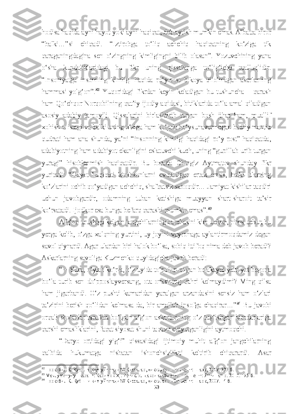 hodisa haqida ayni hayot yoki ayni haqiqat, deb aytish mumkin emas. Albatta biror
“balki…”si   chiqadi.   “Iztirobga   to‘liq   achchiq   haqiqatning   ko‘ziga   tik
qaraganingdagina   sen   o‘zingning   kimligingni   bilib   olasan”.   Yozuvchining   yana
o‘sha   kundaliklaridagi   bu   fikr   uning   qissalariga   to‘lig‘icha   taalluqlidir.
“Insoniyatga   insonning   kimligi   haqida   ro‘y-rost   hikoya   qilolmagan   asarlarning
hammasi   yolg‘on”. 82
  Yuqoridagi   fikrdan   keyin   keladigan   bu   tushuncha   –   qarash
ham Qo‘chqor  Norqobilning qat’iy ijodiy aqidasi, bitiklarida to‘la amal qiladigan
asosiy   adabiy   tamoyili.   Qissalarini   birlashtirib   turgan   bosh   jihat   ham,   muallif
xohish-u istagi va balki uning o‘ziga ham ko‘pda bo‘ysunavermagan badiiy mantiq
qudrati   ham   ana   shunda,   ya’ni   “insonning   kimligi   haqidagi   ro‘y-rost”   haqiqatda,
adabiyotning ham adabiyot ekanligini eslatuvchi kuch, uning “gupillab urib turgan
yuragi”   hisoblanmish   haqiqatdir.   Bu   borada   Chingiz   Aytmatov   shunday   fikr
yuritadi:   “Hayot   haqiqati   kitobxonlarni   ovutadigan   ertak   emas,   balki   ularning
ko‘zlarini ochib qo‘yadigan achchiq, shafqatsiz saboqdir… Jamiyat kishilar taqdiri
uchun   javobgardir,   odamning   tuban   ketishiga   muayyan   shart-sharoit   ta’sir
ko‘rsatadi. Ijodkor esa bunga befarq qarashi mumkin emas”. 83
Afg‘on urushiga kelgan jangchilarning barchasini kim uchun, nima uchun bu
yerga kelib, o‘zga  xalqning yurtini, uy-joyini  vayronaga aylantirmoqdamiz degan
savol qiynardi. Agar ulardan biri halok bo‘lsa, sobiq ittifoq nima deb javob beradi?
Askarlarning savoliga Kuzmenko quyidagicha javob beradi:
“ − Yura, o‘ylab ko‘r-a, o‘z uyida to‘polon qilgan bolakayni yetti yot begona
bo‘la   turib   sen   do‘pposlayversang,   ota-onasining   qahri   kelmaydimi?   Ming   qilsa
ham   jigarbandi.   O‘z   pushti   kamaridan   yaralgan   arzandasini   sensiz   ham   o‘zlari
ta’zirini   berish   qo‘lidan   kelmasa-da,   bir   amallab   insofga   chaqirar…” 84
  Bu   javobi
orqali  sho‘rolar   tarafida  bo‘lgan  afg‘on  askarlarining  o‘z  tug‘ishgan   birodarlariga
qarshi emasliklarini, faqat siyosat shuni taqozo etayotganligini aytmoqchi.
“Daryo   ortidagi   yig‘i”   qissasidagi   ijtimoiy   muhit   afg‘on   jangchilarning
qalbida   hukumatga   nisbatan   ishonchsizlikni   keltirib   chiqarardi.   Asar
82
  Норқобил Қ. Қуёшни ким уйғотади? //  Қиссалар, ҳикоялар.  – Тошкент:  Шарқ, 2007. 323-б.
83
  Маълумот учун қаранг: Каримов Ҳ . Истиқлол даври адабиёти . – Тошкент:  Янги нашр. 2010. 195-б.
84
  Норқобил Қ. Қуёшни ким уйғотади?// Қиссалар, ҳикоялар. – Тошкент: Шарқ, 2007. 14-б.
53 