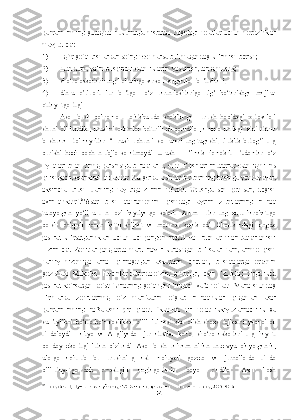 qahramonining yuragida hukumatga nisbatan  quyidagi  holatlar uchun noroziliklar
mavjud edi:
1) og‘ir yo‘qotishlardan so‘ng hech narsa bo‘lmaganday ko‘rinish berish;
2) haqiqatni, ya’ni bosqinchi ekanliklarini yashirish, tan olmaslik;
3) sho‘ro askarlarining behudaga sarson-sargardon bo‘lishlari;
4) din-u   e’tiqodi   bir   bo‘lgan   o‘z   qarindoshlariga   tig‘   ko‘tarishga   majbur
etilayotganligi.
Asar   bosh   qahramoni   tafakkurida   shakllangan   urush   haqidagi   xulosalari
shuni   bildiradiki,   urushni   odamlar   keltirib   chiqaradilar,   ammo   undagi   talafotlarni
boshqara ololmaydilar: “Urush uchun inson umrining tugashi; tiriklik bulog‘ining
qurishi   hech   qachon   fojia   sanalmaydi.   Urush   –   o‘lmak   demakdir.   Odamlar   o‘z
oyoqlari bilan uning qarshisiga boradilar-u, endi o‘lishlari muqarrar ekanligini his
qilishgach, esankirab qoladilar. Bu yerda kishilar bir-birining boshiga yetmaydilar,
aksincha   urush   ularning   hayotiga   zomin   bo‘ladi.   Urushga   sen   qotilsan,   deyish
axmoqlikdir”. 85
Asar   bosh   qahramonini   qismdagi   ayrim   zobitlarning   nohaq
tutayotgan   yo‘li   uni   norozi   kayfiyatga   soladi.   Ammo   ularning   xatti-harakatiga
qarshi   chiqish   uchun   katta   shijoat   va   matonat   kerak   edi.   Chorikordagi   jangda
jasorat   ko‘rsatganliklari   uchun   uch   jangchi   medal   va   ordenlar   bilan   taqdirlanishi
lozim   edi.   Zobitlar   janglarda   mardonavor   kurashgan   bo‘lsalar   ham,   ammo   qism
harbiy   nizomiga   amal   qilmaydigan   askarlarni   chetlab,   boshqalarga   ordenni
yozishadi. Mukofot oluvchilar qatorida o‘zining borligi, lekin o‘zi bilan  birgalikda
jasorat ko‘rsatgan do‘sti Rinatning yo‘qligini bilgach xafa bo‘ladi. Mana shunday
o‘rinlarda   zobitlarning   o‘z   manfaatini   o‘ylab   nohaqliklar   qilganlari   asar
qahramonining   hafsalasini   pir   qiladi.   Ikkinchi   bir   holat   ikkiyuzlamachilik   va
sun’iylikni   ko‘rib-ko‘rmaslikka,   bilib-bilmaslikka   olish   shaxs   fojiasini   yaqqolroq
ifodalaydi:   Italiya   va   Angliyadan   jurnalistlar   kelib,   sho‘ro   askarlarining   hayoti
qanday   ekanligi   bilan   qiziqadi.   Asar   bosh   qahramonidan   intervyu   olayotganda,
ularga   achinib   bu   urushning   asl   mohiyati   gazeta   va   jurnallarda   ifoda
qilinilayotganidek   emasligini   anglaganlarini   bayon   etadilar.   Asar   bosh
85
  Норқобил Қ. Қуёшни ким уйғотади?// Қиссалар, ҳикоялар. – Тошкент: Шарқ, 2007. 60-б.
54 