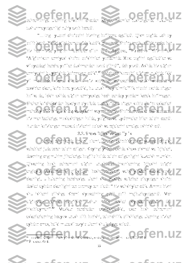 qahramoniga   ularning   ahvolini   chetdan   kelgan   odamlar   tushunganda   hukumat
tushunmayotganligi ruhiy azob beradi. 
“…Eng     yuqori   cho‘qqini   bizning   bo‘linma   egalladi.   Qism   tog‘da   uch   oy
qolib ketdi. Yangi yilni ham tog‘da kutdik. Bu orada Sho‘ro matbuoti bir necha bor
biz   haqimizda   yolg‘on   maqolalar   e’lon   qildi.   Ayniqsa,   “ Известия ”   ro‘znomasi
“Afg‘oniston   armiyasi   sho‘ro   qo‘shinlari   yordamida   Xost   tog‘ini   egalladilar   va
viloyatdagi barcha yo‘llar dushmandan ozod qilindi”, deb yozdi. Aslida biz afg‘on
armiyasini bu yurishda ko‘rmagan edik”. 86
 Qo‘chqor Norqobil afg‘on urushida ikki
yil   muddatda   xizmat   qiladi.   U   o‘z   xotiralari   va   asarlarida   urush   voqealarini
tasvirlar ekan, ko‘p bora yozadiki, bu urush “baynalmilal”lik niqobi ostida o‘tgan
bo‘lsa-da,   lekin   aslida   afg‘on   armiyasiga   hech   qanday   yordam   kerak   bo‘lmagan.
Shahar ko‘chalaridan baxtiyor qiyofada tug‘ ko‘tarib o‘tgan sobiq sho‘ro askarlari
mahalliy aholining qishloq va uylarini vayron etardi. Sho‘ro matbuoti esa haqiqatni
o‘z   manfaatlariga   moslashtirgan   holda,   yolg‘on   va   uydirmalar   bilan   talqin   etardi.
Bundan ko‘zlangan maqsad o‘zlarini oqlash va rejalarini amalga oshirish edi.
3.2. Shaxs fojiasi va badiiylik
  Badiiy   talqinlarda   inson   olami,   uning   istiroblarining   yuzaga   chiqish
sabablari juda teran talqin etilgan. Keyingi yillar nasrida shaxs qismati va fojialari,
davrning eng muhim jihatlariga bog‘liq holda talqin etilganligini kuzatish mumkin.
Qissaning   bosh   qahramoni   afg‘on   urushidagi   insonlarning   fojiasini   to‘g‘ri
anglaydi.   Askarlarning   qilayotgan   beshafqatliklari,   vahshiyliklari   son-sanoqsiz
ekanligi,   u   bularning   barchasiga   ularni   shu   urushga   safarbar   qilayotgan   sho‘ro
davlati aybdor ekanligini tap tortmay tan oladi: “Biz vahshiylar edik. Ammo bizni
shu   ishlarni   qilishga   Kreml   siyosatining   qonli   qo‘li   majburlayotgandi.   Men
afg‘ondagi   jamiki   qirg‘inlar   uchun   o‘ris   davlati   siyosati   aybdor   deb
hisoblayman”. 87
  Mazkur   parchadan   anglashiladiki,   asar   bosh   qahramoni
askarlarlarning   beayov   urush   olib   borishi,   talonchilik   qilishlariga   ularning   o‘zlari
aybdor emas, balki muttasil tazyiq ularni shu ko‘yga soladi.
86
  Норқобил Қ. Қуёшни ким уйғотади?// Қиссалар, ҳикоялар. – Тошкент: Шарқ, 2007. 73-б.
87
  Ӯ ша асар. 69-б.
55 