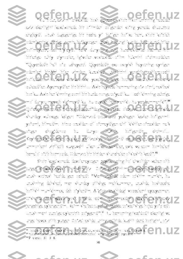 “Kulib tur, azizim” qissasida   bosh qahramon shoir inson umrining naqadar
aziz   ekanligini   kasalxonada   bir   o‘limdan   qolgandan   so‘ng   yanada   chuqurroq
anglaydi.   Urush   tugaganiga   bir   necha   yil   bo‘lgan   bo‘lsa   ham,   shoir   ko‘plab
odamlarning   umriga   zomin   bo‘layotgan   urush   bugungi   kunda   faqat   qurol   bilan
bo‘lmayapti,   deb   o‘ylaydi.   Balki   dunyoning   turli   burchaklarida   odamlar   bir-
birlariga   ruhiy   qiynoqlar,   ig‘volar   vositasida   o‘lim   hukmini   o‘qimoqdalar:
“Qayerdadir   hali   o‘q   uchayapti.   Qayerdadir   esa   osoyish   hayotning   aynigan
odamlari   bir-biri   bilan   zimdan   kurashadi.   Bir-birini   yanchib   tashlamoqchi
bo‘ladilar…   Ba’zida   so‘zdan   o‘q   yasab,   zaharga   botirib   otadilar.   Bir-birini
qulatadilar. Ayamaydilar bir-birini… Axir hayotda hammaning o‘z o‘rni, nasibasi
bor-ku. Axir har kimning qorni bir burda nonga to‘yadi-ku. Hech kimning qabriga
mol-dunyo,   mansab   sig‘maydi-ku.   Bu   quyosh   hammaniki.   Bu   yer   hammaniki”. 88
Qo‘chqor   Norqobil   “Ko‘ngil   daftari”dagi   qaydlarda   olam   va   odam   to‘g‘risida
shunday   xulosaga   kelgan:   “Odamzod   totuv-inoq   yashagan   kezlar   bo‘lganmi-
yo‘qmi,   bilmadim.   Biroq   orasidan   qil   o‘tmaydigan   ahil   kishilar   o‘rtasidan   nafs
o‘tgan   chog‘danoq   bu   dunyo   buzilib   bo‘lgandir,   ehtimol…
Keyinchalik   odamlar   orasidan   sivilizatsiya   o‘tdi.   Endi   esa   tanklar,   samolyotlar,
ummonlarni   zirillatib   suzguvchi   ulkan-ulkan   kemalar,   avia   va   atom   bombalari
bemalol o‘tib bormoqda. Odamzot bir-biridan shunchalar olislashib ketdi”. 89
Shoir   kasalxonada   davolanayotgan   paytda   uning   hol-ahvolidan   xabar   olib
turgan o‘n sakkiz yoshli hamshira qiz − Go‘zalga o‘zini mudom qiynab kelayotgan
urush   xotirasi   haqida   gap   ochadi:   “Men   urushda   odam   otishim   mumkin,   bu
urushning   dahshati,   men   shunday   qilishga   mahkumman,   urushda   boshqacha
bo‘lishi   mumkinmas,   deb   o‘ylardim.   Afg‘on   urushidagi   voqealarni   aytayapman.
O‘shanda   o‘n   sakkiz   yosh   orasida   edim.   Qo‘rqmasdim.   Badjahl,   shafqatsiz
jangchiga aylangandim. Rahm-shafqat tuyg‘usi haqida to‘xtalishga hojat yo‘q edi.
Urush   meni   qurolga   aylantirib   qo‘ygandi”. 90
  Bu   bemorning   iste’dodli   ekanligi   va
unga   havas   qilib   yurgan   Go‘zal   aslida   uning   qalbida   kuchli   dard   borligini,   o‘zi
88
  Норқобил Қ. Қуёшни ким уйғотади?// Қиссалар, ҳикоялар. – Тошкент: Шарқ, 2007.158-б.
89
  http :// kh - davron . uz / kutubxona / uzbek / qochqor - norqobil - kongil - daftaridagi - qaydlar . html
90
  Ӯ ша асар. 150-151-б.
56 