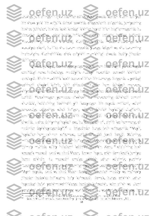 urushga  jalb qilingan ilojsiz odamlar  edilar. Agar  qissada  kapitan Kupin faoliyati
bir   shaxs   yoki   bir   xo‘jalik   doirasi   tasvirida   chegaralanib   qolganida,   jamiyatning
boshqa   jabhalari,   boshqa   kasb-kordagi   kishilar   hayoti   bilan   bog‘lanmaganida   bu
obrazdan   davr   va   uning   badiiy   in’ikosini   qidirish   ortiqcha   harakat   bo‘lardi.
Yozuvchining   mahorati   shundaki,   Kupinchilik   aslida   mustabid   tuzumga   xos
xususiyat   ekani,   bu   illat   shu   tuzum   orqasida   yuzaga   kelgani   va   shu   tuzumning
inqirozigina   Kupinchilikka   chek   qo‘yishi   mumkinligi   qissada   badiiy   jihatdan
dalillangan. 
Qissada   jamiyat,   davr   o‘zgarayotgan   paytda   ham   befarqligini   yo‘qotmagan
atrofidagi   narsa-hodisalarga   moddiylik   nuqtayi   nazaridan   qarovchi   kishilarni
qoralaydi.   Shoir   muxbirlik   kasbi   taqozosi   bilan   bir   tumanga   borganda   u   yerdagi
achinarli   ahvolni   ko‘rib,   jahli   chiqadi:   “Bundan   ham   dahshatli   manzara,
shiyponning   kunchiqar   tomoni,   o‘ngay   betida   bahaybat   uchta   haykal   qad   rostlab
turibdi.   Yarashmagan   yamoqqa   o‘xshash   bu   manzaraning   dahshatli   tomoni
shundaki,   istiqlolning   beshinchi   yili   ketayotgan   bir   paytda   millatni,   xalqni
tanazzulga   uchrashiga   sabab   bo‘lgan,   saltanat   daholari   haykallari   ulug‘lanib,
atrofiga   rayhonlar,   alvon   gullar   ekilib   qo‘yilgan   edi.   Bu   yoqda   bolalar   aftoda
ahvolda. Uchta dohiyning haykali esa, bu kuningdan o‘l, qirilib ket hammang, eh
nodonlar   deyishayotganday”. 96
  U   brigadirdan   bunga   izoh   so‘raganida   “Mayli,
haykallar   ham   osh-non   so‘ramasa,   turibdi-da”,   deb   javob   beradi.   Xalqning,
millatning ba’zi vakillari tomonidan bo‘layotgan o‘zgarishlarga e’tiborsiz qarashlik
ijtimoiy   muhitda   salbiy   holatlarni   keltirishi   mumkin.   Zero,   “Istiqlolning   bosh
strategik   maqsadi   ozod   va   obod   Vatan,   farovon   hayot,   erkin   demokratik   jamiyat
barpo   etishdir.   Bu   maqsadni   amalga   oshirish   uchun   xalqimiz,   yurtimiz
fuqarolarining  hamjihatligi va birdamligini yanada mustahkamlash talab etiladi”. 97
“Ayni   paytda,   ozod   va   obod   Vatan   faqatgina   fuqarolari   moddiy   va   ma’naviy
jihatdan   badavlat   bo‘lsagina   bo‘y   ko‘rsatadi.   Demak,   bunga   erishish   uchun
hayotdagi   ba’zi   yetishmovchiliklarga   bardosh   ko‘rsatish,   sabr   qilish   va   ularni
yengishni   o‘rganish   barchamizning   vazifamizdir.   Bu   vazifani   hal   qilish   esa   har
96
  Норқобил Қ. Қуёшни ким уйғотади? //  Қиссалар, ҳикоялар.  – Тошкент:  Шарқ, 2007.  89 -б.
97
Қ аранг:  Миллий исти қ лол  ғ ояси: Асосий тушунча ва тамойиллар:– Тошкент:  Ў збекистон, 2001.
59 