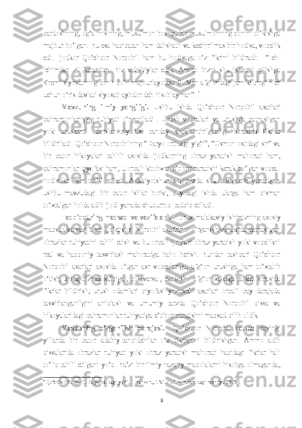 qardoshning, og‘a inisining, musulmon boshqa bir musulmonning qonini to‘kishga
majbur bo‘lgan. Bu esa haqiqatan ham dahshatli va kechirilmas bir hodisa, voqelik
edi.   Ijodkor   Qo‘chqor   Norqobil   ham   bu   hodisaga   o‘z   fikrini   bildiradi:     “Ich-
ichimdan   zil   ketardim.   Biz   vahshiylar   edik.   Ammo   bizni   shu   ishlarni   qilishga
Kreml siyosatining qonli qo‘li majburlayotgandi. Men afg‘ondagi jamiki qirg‘inlar
uchun o‘ris davlati siyosati aybdor deb hisoblayman” . 4
Mavzuning   ilmiy   yangiligi.   Ushbu   ishda   Qo‘chqor   Norqobil   asarlari
qahramonlarining   ruhiyati   o‘rganiladi   .   Urush   voqealari   va   urushda   qatnashgan
yoki   urushorti   odamlar   qiyofasi   qanday   shakllantirilganligi   borasida   fikrlar
bildiriladi. Qo‘chqor Norqobilning “Daryo ortidagi yig‘i”, “Osmon ostidagi sir” va
bir   qator   hikoyalari   tahlili   asosida   ijodkorning   obraz   yaratish   mahorati   ham,
qahramonlar qiyofasi ham, u orqali kitobxon e’tibor qaratishi kerak bo‘lgan voqea-
hodisalar   ham   tahlil   etiladi.   Adabiyotshunosligimizda   shu   davrgacha   yaratilgan
ushbu   mavzudagi   bir   qator   ishlar   borki,   quyidagi   ishda   ularga   ham   qisman
to‘xtalgan holda adib ijodi yanada chuqurroq  tadqiq etiladi. 
Tadqiqotning maqsad va vazifalari.   Bitiruv malakaviy ishimizning asosiy
maqsad va vazifalari Qo‘chqor  Norqobil asarlarini o‘rganish va ularda qatnashgan
obrazlar   ruhiyatini   tahlil   etish   va   bu   orqali   ijodkor   obraz   yaratish   yoki   voqelikni
real   va   haqqoniy   tasvirlash   mahoratiga   baho   berish.   Bundan   tashqari   Qo‘chqor
Norqobil   asarlari   asosida   o‘tgan   asr   voqealariga,   afg‘on   urushiga   ham   to‘xtalib
o‘tish, uning o‘zbek xalqiga , qolaversa , qardosh - afg‘on xalqiga ta’siri borasida
fikrlar   bildirish,   urush   odamlari   qiyofasi   yozuvchi   asarlari   orqali   qay   darajada
tasvirlanganligini   aniqlash   va   umumiy   tarzda   Qo‘chqor   Norqobil   qissa   va
hikoyalaridagi qahramonlar ruhiyatiga e’tibor qaratishni maqsad qilib oldik.
Mavzuning   o‘rganilish   darajasi.     Qo‘chqor   Norqobil   haqida   keyingi
yillarda   bir   qator   adabiy-tanqidchilar   o‘z   fikrlarini   bildirishgan.   Ammo   adib
qissalarida   obrazlar   ruhiyati   yoki   obraz   yaratish   mahorati   haqidagi   fikrlar   hali
to‘liq tahlil etilgani yo‘q. Ba’zi bir ilmiy-nazariy maqolalarni hisobga olmaganda,
4
 Qo‘chqor Norqobil. Daryo ortidagi yig‘i. - Toshkent, G‘afur G‘ulom nomidagi nashriyot, 2021.
6 