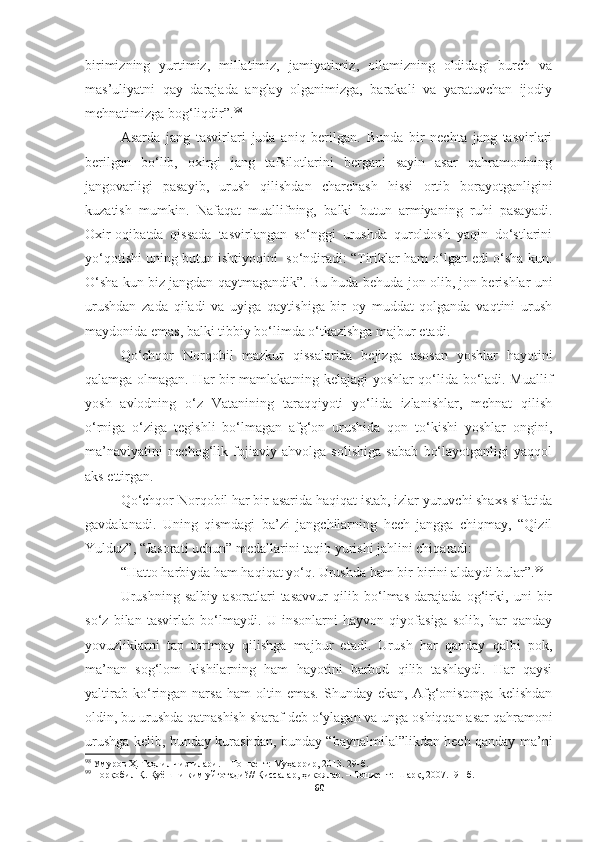 birimizning   yurtimiz,   millatimiz,   jamiyatimiz,   oilamizning   oldidagi   burch   va
mas’uliyatni   qay   darajada   anglay   olganimizga,   barakali   va   yaratuvchan   ijodiy
mehnatimizga bog‘liqdir”. 98
Asarda   jang   tasvirlari   juda   aniq   berilgan.   Bunda   bir   nechta   jang   tasvirlari
berilgan   bo‘lib,   oxirgi   jang   tafsilotlarini   bergani   sayin   asar   qahramonining
jangovarligi   pasayib,   urush   qilishdan   charchash   hissi   ortib   borayotganligini
kuzatish   mumkin.   Nafaqat   muallifning,   balki   butun   armiyaning   ruhi   pasayadi.
Oxir-oqibatda   qissada   tasvirlangan   so‘nggi   urushda   quroldosh   yaqin   do‘stlarini
yo‘qotishi uning butun ishtiyoqini  so‘ndiradi: “Tiriklar ham o‘lgan edi o‘sha kun.
O‘sha kun biz jangdan qaytmagandik”. Bu huda-behuda jon olib, jon berishlar uni
urushdan   zada   qiladi   va   uyiga   qaytishiga   bir   oy   muddat   qolganda   vaqtini   urush
maydonida emas, balki tibbiy bo‘limda o‘tkazishga majbur etadi.
Qo‘chqor   Norqobil   mazkur   qissalarida   bejizga   asosan   yoshlar   hayotini
qalamga olmagan. Har bir mamlakatning kelajagi yoshlar qo‘lida bo‘ladi. Muallif
yosh   avlodning   o‘z   Vatanining   taraqqiyoti   yo‘lida   izlanishlar,   mehnat   qilish
o‘rniga   o‘ziga   tegishli   bo‘lmagan   afg‘on   urushida   qon   to‘kishi   yoshlar   ongini,
ma’naviyatini   nechog‘lik   fojiaviy   ahvolga   solishiga   sabab   bo‘layotganligi   yaqqol
aks ettirgan.
Qo‘chqor Norqobil har bir asarida haqiqat istab, izlar yuruvchi shaxs sifatida
gavdalanadi.   Uning   qismdagi   ba’zi   jangchilarning   hech   jangga   chiqmay,   “Qizil
Yulduz”, “Jasorati uchun” medallarini taqib yurishi jahlini chiqaradi:
“Hatto harbiyda ham haqiqat yo‘q. Urushda ham bir-birini aldaydi bular”. 99
Urushning   salbiy   asoratlari   tasavvur   qilib   bo‘lmas   darajada   og‘irki,   uni   bir
so‘z   bilan   tasvirlab   bo‘lmaydi.   U   insonlarni   hayvon   qiyofasiga   solib,   har   qanday
yovuzliklarni   tap   tortmay   qilishga   majbur   etadi.   Urush   har   qanday   qalbi   pok,
ma’nan   sog‘lom   kishilarning   ham   hayotini   barbod   qilib   tashlaydi.   Har   qaysi
yaltirab   ko‘ringan   narsa   ham   oltin  emas.   Shunday  ekan,   Afg‘onistonga   kelishdan
oldin, bu urushda qatnashish sharaf deb o‘ylagan va unga oshiqqan asar qahramoni
urushga kelib, bunday kurashdan, bunday “baynalmilal”likdan hech qanday ma’ni
98
  Умуров Ҳ. Таҳлил чизгилари.  – Тошкент: Муҳаррир, 2013. 29-б.
99
  Норқобил Қ. Қуёшни ким уйғотади? //  Қиссалар, ҳикоялар.  – Тошкент:  Шарқ, 2007. 191 -б.
60 